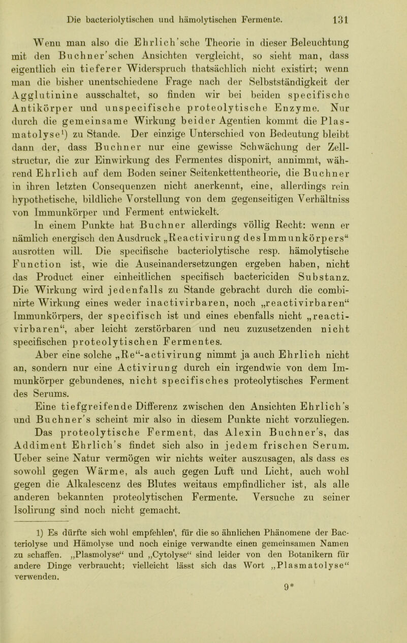 Wenu man also die Ehrlich’sche Theorie in dieser Beleuchtung mit den Buchner’schen Ansichten vergleicht, so sieht man, dass eigentlich ein tieferer Widerspruch thatsächlich nicht existirt; wenn man die bisher unentschiedene Frage nach der Selbstständigkeit der Agglutinine ausschaltet, so finden wir bei beiden specifischc Antikörper und unspecifische proteolytische Enzyme. Nur durch die gemeinsame Wirkung beider Agentien kommt diePlas- matolyse^) zu Stande. Der einzige Unterschied von Bedeutung bleibt dann der, dass Büchner nur eine gewisse Schwächung der Zell- structur, die zur Einwirkung des Fermentes disponirt, aunimmt, wäh- rend Ehrlich auf dem Boden seiner Seitenkettentheorie, die Büchner in ihren letzten Consequenzen nicht anerkennt, eine, allerdings rein hypothetische, bildliche Vorstellung von dem gegenseitigen Verhältniss von Immunkörper und Ferment entwickelt. In einem Punkte hat Büchner allerdings völlig Recht: wenn er nämlich energisch den Ausdruck „Reactivirung des Immunkörpers“ ausrotten will. Die specifische bacteriolytische resp. hämolytische Function ist, wie die Auseinandersetzungen ergeben haben, nicht das Product einer einheitlichen specifisch bactericiden Substanz. Die Wirkung wird jedenfalls zu Stande gebracht durch die combi- nirte Wirkung eines weder inactivirbaren, noch „reactivirbaren“ Immunkörpers, der specifisch ist und eines ebenfalls nicht „reacti- virbaren“, aber leicht zerstörbaren und neu zuzusetzenden nicht specifischen proteolytischen Fermentes. Aber eine solche „Re“-activirung nimmt ja auch Ehrlich nicht an, sondern nur eine Activirung durch ein irgendwie von dem Im- munkörper gebundenes, nicht specifisches proteolytisches Ferment des Serums. Eine tiefgreifende Differenz zwischen den Ansichten Ehrliches und Buchner’s scheint mir also in diesem Punkte nicht vorzuliegen. Das proteolytische Ferment, das Alexin Buchner’s, das Addiment Ehrlich’s findet sich also in jedem frischen Serum. Ueber seine Natur vermögen wir nichts weiter auszusagen, als dass es sowohl gegen Wärme, als auch gegen Luft und Licht, auch wohl gegen die Alkalescenz des Blutes weitaus empfindlicher ist, als alle anderen bekannten proteolytischen Fermente. Versuche zu seiner Isolirung sind noch nicht gemacht. 1) Es dürfte sich wohl empfehlen', für die so ähnlichen Phänomene der Bac- teriolyse und Hämolyse und noch einige verwandte einen gemeinsamen Namen zu schaffen. „Plasmolyse“ und „Cytolyse“ sind leider von den Botanikern für andere Dinge verbraucht; vielleicht lässt sich das Wort „Plasmatolyse“ verwenden. 9*