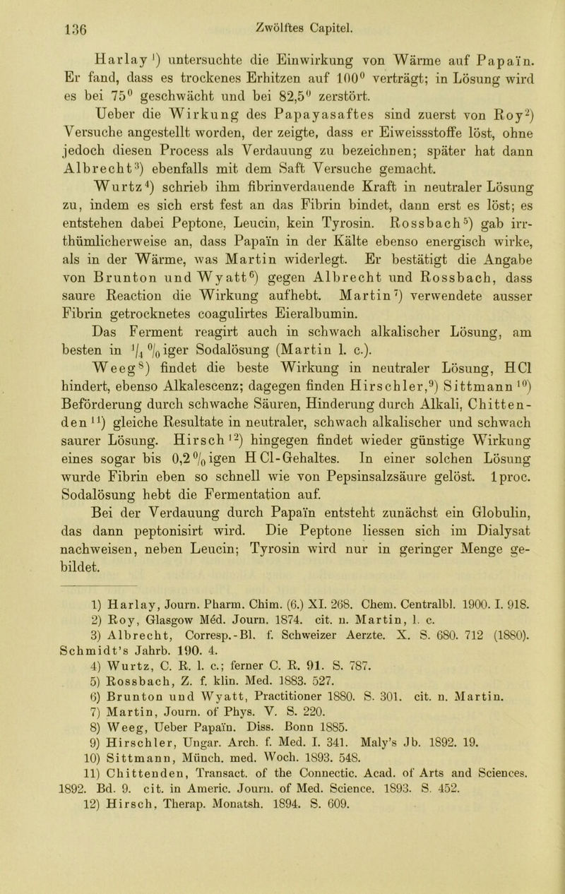 Harlay untersuchte die Einwirkung von Wärme auf Papain. Er fand, dass es trockenes Erhitzen auf 160*^ verträgt; in Lösung wird es bei 75^ geschwächt und bei 82,5'* zerstört. Ueber die Wirkung des Papayasaftes sind zuerst von Roy^) Versuche angestellt worden, der zeigte, dass er Eiweissstoffe löst, ohne jedoch diesen Process als Verdauung zu bezeichnen; später hat dann Albrecht^) ebenfalls mit dem Saft Versuche gemacht. Wurtz^) schrieb ihm fibrinverdauende Kraft in neutraler Lösung zu, indem es sich erst fest an das Fibrin bindet, dann erst es löst; es entstehen dabei Peptone, Leucin, kein Tyrosin. Rossbachgab irr- thümlicherweise an, dass Papain in der Kälte ebenso energisch wirke, als in der Wärme, was Martin widerlegt. Er bestätigt die Angabe von Brunton undWyatt^) gegen Albrecht und Rossbach, dass saure Reaction die Wirkung aufhebt. Martin) verwendete ausser Fibrin getrocknetes coagulirtes Eieralbumin. Das Ferment reagirt auch in schwach alkalischer Lösung, am besten in */4\iger Sodalösung (Martin 1. c.). Weeg®) findet die beste Wirkung in neutraler Lösung, HCl hindert, ebenso Alkalescenz; dagegen finden Hirschler,^) Sittmann***) Beförderung durch schwache Säuren, Hinderung durch Alkali, Chitten- den ^1) gleiche Resultate in neutraler, schwach alkalischer und schwach saurer Lösung. Hirsch*^) hingegen findet wieder günstige Wirkung eines sogar bis 0,2%igen H CI-Gehaltes. In einer solchen Lösung wurde Fibrin eben so schnell wie von Pepsinsalzsäure gelöst. Iproc. Sodalösung hebt die Fermentation auf Bei der Verdauung durch Papain entsteht zunächst ein Globulin, das dann peptonisirt wird. Die Peptone Hessen sich im Dialysat nachweisen, neben Leucin; Tyrosin wird nur in geringer Menge ge- bildet. 1) Harlay, Journ. Pharm. Chim. (6.) XI. 268. Chem. Centralbl. 1900. I. 918. 2) Roy, Glasgow Med. Journ. 1874. cit. u. Martin, 1. c. 3) Albrecht, Corresp.-Bl. f. Schweizer Aerzte. X. S. 680. 712 (1880). Schmidt’s Jahrb. 190. 4. 4) Wurtz, C. R. 1. c.; ferner C. R. 91. S. 787. 5) Rossbach, Z. f. klin. Med. 1883. 527. 6) Brunton und Wyatt, Practitioner 1880. S. 301. cit. n. Martin. 7) Martin, Journ. of Phys. V. S. 220. 8) Weeg, Ueber Papain. Diss. Bonn 1885. 9) Hirschler, Ungar. Arch. f. Med. I. 341. Maly’s Jb. 1892. 19. 10) Sittmann, Münch, med. Woch. 1893. 548. 11) Chittenden, Transact. of the Connectic. Acad. of Arts and Sciences. 1892. Bd. 9. cit. in Americ. Journ. of Med. Science. 1893. S. 452. 12) Hirsch, Therap. Monatsh. 1894. S. 609.
