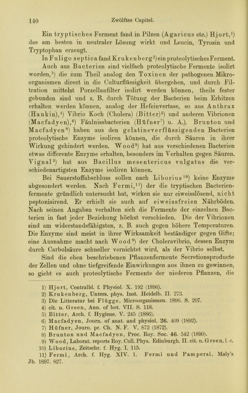 Ein tryptisches Ferment fand in Pilzen (Agaricus etc.) Hjort,^) das am besten in neutraler Lösung wirkt und Leucin, Tyrosin und Tryptophan erzeugt. In Fuligo septica fand Krukenberg‘-^)ein proteolytisches Ferment. Auch aus Bacterien sind vielfach proteolytische Fermente isolirt worden,^) die zum Theil analog den Toxinen der pathogenen Mikro- organismen direct in die Culturflüssigkeit übergehen, und durch Fil- tration mittelst Porzellanfilter isolirt werden können, theils fester gebunden sind und z. B. durch Tötung der Bacterien beim Erhitzen erhalten werden können, analog der Hefeinvertase, so aus Anthrax (Hankin),Vibrio Koch (Cholera) (Bitter)^) und anderen Vibrionen (Macfadyen),^) Fäulnissbacterien (Hüfner') u. A.). Brunton und Macfadyen®) haben aus den gelatineverflüssigenden Bacterien proteolytische Enzyme isoliren können, die durch Säuren in ihrer Wirkung gehindert werden. Wood^) hat aus verschiedenen Bacterien etwas differente Enzyme erhalten, besonders im Verhalten gegen Säuren. Vignal'^) hat aus Bacillus mesentericus vulgatus die ver- schiedenartigsten Enzyme isoliren können. Bei Sauerstoffabschluss sollen nach Liborius^®) keine Enzyme abgesondert werden. Nach Fermi,^^) der die tryptischen Bacterien- fermente gründlich untersucht hat, wirken sie nur eiweisslösend, nicht peptonisirend. Er erhielt sie auch auf eiweissfreien Nährböden. Nach seinen Angaben verhalten sich die Fermente der einzelnen Bac- terien in fast jeder Beziehung höchst verschieden. Die der Vibrionen sind am widerstandsfähigsten, z. B. auch gegen höhere Temperaturen. Die Enzyme sind meist in ihrer Wirksamkeit beständiger gegen Gifte; eine Ausnahme macht nach W o o d ®) der Choleravibrio, dessen Enzym durch Carbolsäure schneller vernichtet wird, als der Vibrio selbst. Sind die eben beschriebenen Pflanzenfermente Secretionsproducte der Zellen und ohne tiefgreifende Einwirkungen aus ihnen zu gewinnen, so giebt es auch proteolytische Fermente der niederen Pflanzen, die 1) Hjort, Centralbl. f. Physiol. X. 192 (1896). 2) Krukenberg, Unters, phys. Inst. Heidelb. II. 273. 3) Die Litteratur bei Flügge, Microorganismen. 1896. S. 207. 4) cit. n. Green, Ann. of bot. VII. S. 118. 5) Bitter, Arch. f. Hygiene. V. 245 (1886). 6) Macfadyen, Joiirn. of anat. and physiol. 26. 409 (1892). 7) Hüfner, Journ. pr. Ch. N. F. V. 872 (1872). 8) Brunton und Macfadyen, Proc. Roy. Soc. 46. 542 (1890). 9) Wood, Laborat. reports Roy. Coli. Phys. Edinburgh. II. cit. u. Green, I. c. 10) Liborius, Zeitschr. f. Hyg. I. 115. 11) Fermi, Arch. f. Hyg. XIV. 1. Fermi und Pampersi, Maly’s Jb. 1897. 827.