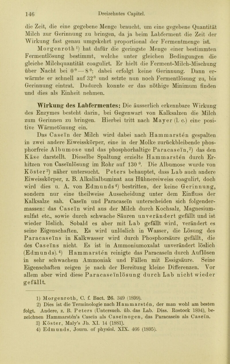 die Zeit, die eine gegebene Menge braucht, um eine gegebene Quantität Milch zur Gerinnung zu bringen, da ja beim Labferment die Zeit der Wirkung fast genau umgekehrt pro])ortional der Fermentmenge ist. Morgenroth\) hat dafür die geringste Menge einer bestimmten Fermentlösung bestimmt, welche unter gleichen Bedingungen die gleiche Milchquantität coagulirt. Er hielt die Ferment-Milch-Mischung über Nacht bei 0^ — 8®; dabei erfolgt keine Gerinnung. Dann er- wärmte er schnell auf 32® und setzte nun noch Fermentlösung zu, bis Gerinnung ein trat. Dadurch konnte er das nöthige Minimum finden und dies als Einheit nehmen. Wirkung des Labfermentes: Die äusserlich erkennbare Wirkung des Enzymes besteht darin, bei Gegenwart von Kalksalzen die Milch zum Gerinnen zu bringen. Hierbei tritt nach Mayer (L c.) eine posi- tive Wärmetönung ein. Das Casein der Milch wird dabei nach Hammarsten gespalten in zwei andere Eiweisskörper, eine in der Molke zurückbleibende phos- phorfreie Albumose und das phosphorhaltige Paracasein,-) das den Käse darstellt. Dieselbe Spaltung erzielte Hammarsten durch Er- hitzen von Caseinlösung im Rohr auf 130 ®. Die Albumose wurde von Köster^) näher untersucht. Peters behauptet, dass Lab auch andere Eiweisskörper, z. B. Alkalialbuminat aus Hühnereiweiss coagulirt, doch wird dies ii. A. von Edmunds^) bestritten, der keine Gerinnung, sondern nur eine theilweise Ausscheidung unter dem Einfluss der Kalksalze sah. Casein und Paracasei'n unterscheiden sich folgender- massen: das Casein wird aus der Milch durch Kochsalz, Magnesium- sulfat etc., sowie durch schwache Säuren unverändert gefällt und ist wieder löslich. Sobald es aber mit Lab gefällt wird, verändert es seine Eigenschaften. Es wird unlöslich in Wasser, die Lösung des Paracaseins in Kalkwasser wird durch Phosphorsäure gefällt, die des Caseins nicht. Es ist in Ammoniumoxalat unverändert löslich (Edmunds).^) Hammarsten reinigte das Paracasein durch Auflösen in sehr schwachem Ammoniak und Fällen mit Essigsäure. Seine Eigenschaften zeigen je nach der Bereitung kleine Differenzen. Vor allem aber wird diese Paracaseinlösung durch Lab nicht wieder gefällt. 1) Morgenroth, C. f. Bact. 26. 349 (1899). 2) Dies ist die Terminologie nach Ham mar st 4n, der man wohl am besten folgt. Andere, z. ß. Peters (Untersuch, üb. das Lab. Diss. Rostock 1894), be- zeichnen Hammarsten’s Casein als Caseinogen, das Paracasein als Casein. 3) Köster, Maly’s Jb. XI. 14 (1881). 4) Edmunds, Journ. of physiol. XIX. 4G6 (1895).