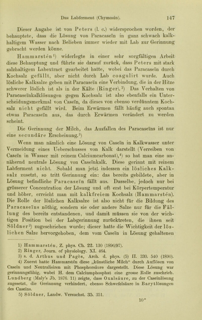 Dieser Angabe ist von Peters (1. c.) widersprochen worden, der behauptete, dass die Lösung von Paracasein in ganz schwach kalk- haltigem Wasser nach Belieben immer wieder mit Lab zur Gerinnung o^ebracht werden könne. Hammarsten L widerlegte in einer sehr sorgfältigen Arbeit diese Behauptung und führte sie darauf zurück, dass Peters mit stark salzhaltigem Labextract gearbeitet hatte, wobei das Paracasei'n durch Kochsalz gefällt, aber nicht durch Lab coagulirt wurde. Auch lösliche Kalksalze geben mit Paracasein eine Verbindung, die in der Hitze schwerer löslich ist als in der Kälte (Ringer).^) Das Verhalten von Paracaseinkalklösunsien o:eQ:en Kochsalz ist also ebenfalls ein Unter- scheidungsmerlanal von Casein, da dieses von ebenso verdünntem Koch- salz nicht gefällt wird. Beim Erwärmen fällt häufig auch spontan etwas Paracase'iu aus, das durch Erwärmen verändert zu werden scheint. Die Gerinnung der Milch, das Ausfallen des Paracasei'ns ist nur eine secundäre Erscheinung.^) Wenn man nämlich eine Lösung von Casein in Kalkwasser unter Vermeidung eines Ueberschusses von Kalk darstellt (Verreiben von Casein in Wasser mit reinem Calciumcarbonat),“^) so hat man eine an- nähernd neutrale Lösung von CaseTnkalk. Diese gerinnt mit reinem Lab ferm ent nicht. Sobald man jetzt indessen ein lösliches Kalk- salz zusetzt, so tritt Gerinnung ein: das bereits gebildete, aber in Lösung befindliche Paracasein fällt aus. Dasselbe, jedoch nur bei grösserer Concentration der Lösung und oft erst bei Körpertemperatur und höher, erreicht man mit kalkfreiem Kochsalz (Hammarsten). Die Rolle der löslichen Kalksalze ist also nicht für die Bildung des Paracaseins nöthig, sondern sie oder andere Salze nur für die Fäl- lung des bereits entstandenen, und damit müssen sie von der wich- tigen Position bei der Labgerinnung zurücktreten, die ihnen seit Söldner^) zugeschrieben wurde; dieser hatte die Wichtigkeit der lös- lichen Salze hervorgehoben, dem vom Casein in Lösung gehaltenen 1) Hammarst^n, Z. phys. Ch. 22. 130 (1896/97). 2) Ringer, Journ. of physiology. XI. 464. 3) s. d. Arthus und Pag^s, Arch. d. phys. (5) II. 330. 540 (1890). 4) Zuerst hatte Hammarst^n diese „künstliche Milch“ durch Auflösen von Casein und Neutralisiren mit Phosphorsäure dargestellt. Diese Lösung war gerinnungsfähig, wobei H. dem Calciumphosphat eine grosse Rolle zuschrieb. Lundberg (Maly’s Jb. 1876. 11) zeigte, dass Oxalsäure, zu der Caseinlösung zugesetzt, die Gerinnung verhindert, ebenso Schwefelsäure in Barytlösungen des Caseins. 5) Söldner, Landw. Versuchst. 35. 351. 10*