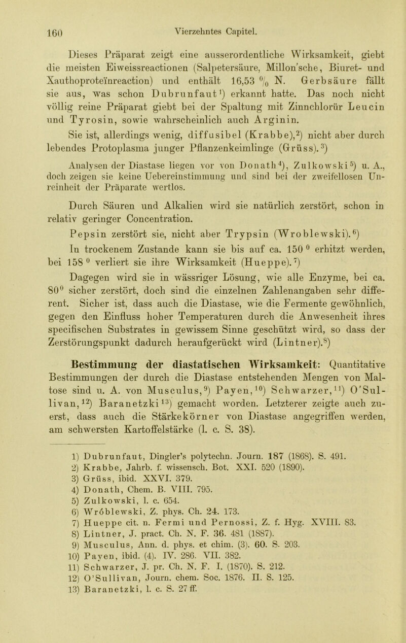 Dieses Präparat zeigt eine ausserordentliche Wirksamkeit, giebt die meisten Eiweissreactionen (Salpetersäure, Millon’sche, Biuret- und Xauthoproteinreaction) und enthält 16,53 % N. Gerbsäure fällt sie aus, was schon Dubrunfaut^) erkannt hatte. Das noch nicht völlig reine Präparat giebt bei der Spaltung mit Zinnchlorür Leucin und Tyrosin, sowie wahrscheinlich auch Arginin. Sie ist, allerdings wenig, diffusibel (Krabbe),nicht aber durch lebendes Protoplasma junger Pflanzenkeimlinge (Grüss). Analysen der Diastase liegen vor von Donath'^), Zulkowski^) u. A., doch zeigen sie keine Uebereiiistimmuiig und sind hei der zweifellosen Un- reinheit der Präparate wertlos. Durch Säuren und Alkalien wird sie natürlich zerstört, schon in relativ geringer Concentration. Pepsin zerstört sie, nicht aber Trypsin (Wroblew^ski). ln trockenem Zustande kann sie bis auf ca. 150 ^ erhitzt werden, bei 158*^ verliert sie ihre Wirksamkeit (Hueppe).'') Dagegen wird sie in wässriger Lösung, wie alle Enzyme, bei ca. 80*^ sicher zerstört, doch sind die einzelnen Zahlenangaben sehr diffe- rent. Sicher ist, dass auch die Diastase, wie die Fermente gewöhnlich, gegen den Einfluss hoher Temperaturen durch die Anwesenheit ihres specifischen Substrates in gewissem Sinne geschützt wird, so dass der Zerstörnngspunkt dadurch heraufgerückt wird (Lintner).®) Bestimmung der diastatischen Wirksamkeit: Quantitative Bestimmungen der durch die Diastase entstehenden Mengen von Mal- tose sind u. A. von Musculus,^) Payen,^®) Schwarzer, ^^) O’Sul- livan,i2) Baranetzki gemacht worden. Letzterer zeigte auch zu- erst, dass auch die Stärkekörner von Diastase angegriffen werden, am schwersten Kartoffelstärke (1. c. S. 38). 1) Dubrunfaut, Dingler’s polytechn. Journ. 187 (1868). S. 491. 2) Krabbe, Jahrb. f. wissensch. Bot. XXI. 520 (1890). 3) Grüss, ibid. XXVI. 379. 4) Donath, Chem. B. VIII. 795. 5) Ziilkowski, 1. c. 654. 6) Wröblewski, Z. phys. Ch. 24. 173. 7) Hueppe cit. n. Fermi und Pernossi, Z. f. Hyg. XVIII. 83. 8) Lintner, J. pract. Ch. N. F. 36. 481 (1887). 9) Musculus, Ann. d. phys. et chim. (3). 60. S. 203. 10) Payen, ibid. (4). IV. 286. VII. 382. 11) Schwarzer, J. pr. Ch. N. F. I. (1870). S. 212. 12) O’Sullivan, Journ. chem. Soc. 1876. II. S. 125. 13) Baranetzki, 1. c. S. 27 ff.