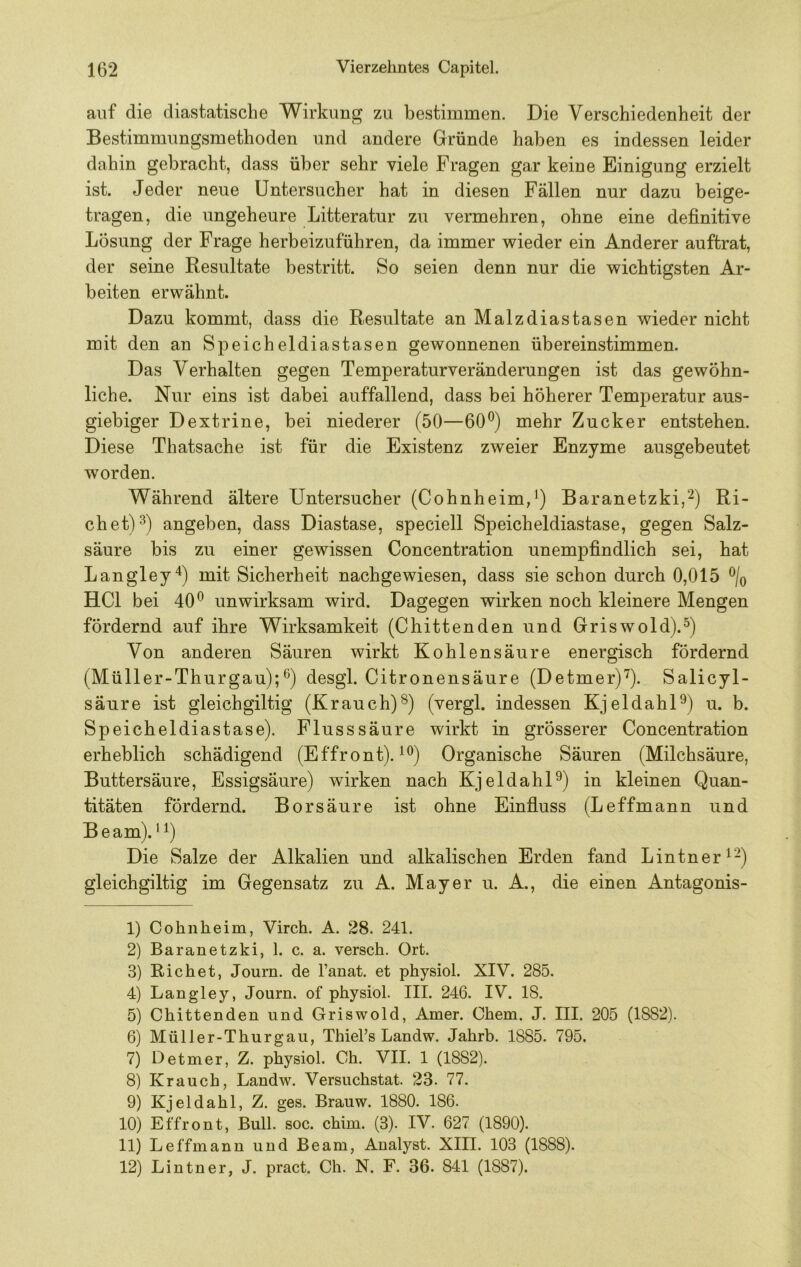 auf die diastatische Wirkung zu bestimmen. Die Verschiedenheit der Bestimmungsmethoden und andere Gründe haben es indessen leider dahin gebracht, dass über sehr viele Fragen gar keine Einigung erzielt ist. Jeder neue Untersucher hat in diesen Fällen nur dazu beige- tragen, die ungeheure Litteratur zu vermehren, ohne eine definitive Lösung der Frage herbeizuführen, da immer wieder ein Anderer auftrat, der seine Resultate bestritt. So seien denn nur die wichtigsten Ar- beiten erwähnt. Dazu kommt, dass die Resultate an Malzdiastasen wieder nicht mit den an Speicheldiastasen gewonnenen übereinstimmen. Das Verhalten gegen Temperaturveränderungen ist das gewöhn- liche. Nur eins ist dabei auffallend, dass bei höherer Temperatur aus- giebiger Dextrine, bei niederer (50—60^) mehr Zucker entstehen. Diese Thatsache ist für die Existenz zweier Enzyme ausgebeutet worden. Während ältere Untersucher (Cohnheim,*) Baranetzki,^) Ri- ebet)^) angeben, dass Diastase, speciell Speicheldiastase, gegen Salz- säure bis zu einer gewissen Concentration unempfindlich sei, hat Langley'*) mit Sicherheit nachgewiesen, dass sie schon durch 0,015 % HCl bei 40*^ unwirksam wird. Dagegen wirken noch kleinere Mengen fördernd auf ihre Wirksamkeit (Cbittenden und Griswold).^) Von anderen Säuren wirkt Kohlensäure energisch fördernd (Müller-Thurgau);*^) desgl. Citronensäure (Detmer)^). Salicyl- säure ist gleichgiltig (Krauch)®) (vergl. indessen KjeldahD) u. b. Speicheldiastase). Fluss säure wirkt in grösserer Concentration erheblich schädigend (Effront). ***) Organische Säuren (Milchsäure, Buttersäure, Essigsäure) wirken nach KjeldahD) in kleinen Quan- titäten fördernd. Borsäure ist ohne Einfluss (Leffmann und Beam).’^) Die Salze der Alkalien und alkalischen Erden fand Lintner*-) gleichgiltig im Gegensatz zu A. Mayer u. A., die einen Antagonis- 1) Cohiiheim, Virch. A. 28. 241. 2) Baranetzki, 1. c. a. versch. Ort. 3) Eichet, Journ. de l’anat. et physiol. XIV. 285. 4) Langley, Journ. of physiol. III. 246. IV. 18. 5) Chittenden und Griswold, Amer. Chem. J. III. 205 (1882). 6) Müller-Thurgau, ThieFs Landw. Jahrb. 1885. 795. 7) Detmer, Z. physiol. Oh. VII. 1 (1882). 8) Krauch, Landw. Versuchstat. 23. 77. 9) Kjeldahl, Z. ges. Brauw. 1880. 186. 10) Effront, Bull. soc. chim. (3). IV. 627 (1890). 11) Leffmann und Beam, Analyst. XIII. 103 (1888). 12) Lintner, J. pract. Ch. N. F. 36. 841 (1887).