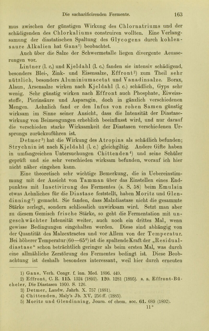 mus zwischen der günstigen Wirkung des Chlornatriiims und der schädigenden des Chlorkaliums construiren wollten. Eine Verlang- samung der diastatischen Spaltung des Glycogens durch kohlen- saure Alkalien hat Gans') beobachtet. Auch über die Salze der Schwermetalle liegen divergente Aeusse- rungen vor. Lintner (1. c.) und Kjeldahl (1. c.) fanden sie intensiv schädigend, besonders Blei-, Zink- und Eisensalze, Effront^) zum Theil sehr nützlich, besonders Aluminiumacetat und Vanadinsalze. Borax, Alaun, Arsensalze wirken nach Kjeldahl (1. c.) schädlich, Gyps sehr wenig. Sehr günstig wirken nach Effront auch Phosphate, Eiweiss- stofife, Picrinsäure und Asparagin, doch in gänzlich verschiedenen Mengen. Aehnlich fand er den Infus von rohen Samen günstig wirksam im Sinne seiner Ansicht, dass die Intensität der Diastase- wirkung von Beimengungen erheblich beeinflusst wird, und nur darauf die verschieden starke Wirksamkeit der Diastasen verschiedenen Ur- sprungs zurückzuführen ist. Detmer^j hat die Wirkung des Atropins als schädlich befunden; Strychnin ist nach Kjeldahl (1. c.) gleichgiltig. Andere Gifte haben in umfangreichen Untersuchungen Chittenden'^) und seine Schüler geprüft und sie sehr verschieden wirksam befunden, worauf ich hier nicht näher ein gehen kann. Eine theoretisch sehr wichtige Bemerkung, die in Uebereinstim- muns: mit der Ansicht von Tarn man über das Einstellen eines . End- Punktes mit Inactivirung des Fermentes (s. S. 58) beim Emulsin etwas Aehnliches für die Diastase feststellt, haben Moritz und Glen- dinning ^) gemacht. Sie fanden, dass Malzdiastase nicht die gesammte Stärke zerlegt, sondern schliesslich unwirksam wird. Setzt man aber zu diesem Gemisch frische Stärke, so geht die Fermentation mit un- geschwächter Intensität weiter, auch noch ein drittes Mal, wenn gewisse Bedingungen eingehalten werden. Diese sind abhängig von der Quantität des Malzextractes und vor Allem von der Temperatur. Bei höherer Temperatur (60—65'') ist die spaltende Kraft der „Residual- diastase“ schon beträchtlich geringer als beim ersten Mal, was durch eine allmähliche Zerstörung des Fermentes bedingt ist. Diese Beob- achtung ist deshalb besonders interessant, weil hier durch erneuten 1) Gans, Verh. Congr. f. inn. Med. 1896. 449. 2) Effront, C. K 115. 1324 (1892). 120. 1281 (1895). s. a. Effront-Bü- cheler, Die Diastasen 1900. S. 126. 3) Detmer, Landw. Jahrb. X. 757 (1881). 4) Chittenden, Maly’s Jb. XV. 256ff. (1885). 5) Moritz und Glendinning, Journ. of cbem. soc. 61. 689 (1892). 11*