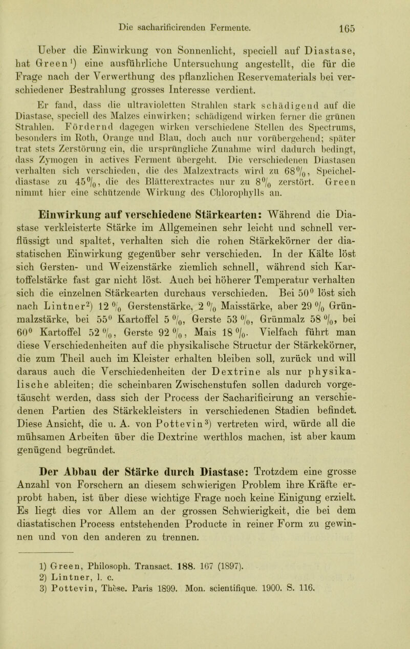 lieber die Eiuwirkimg von Sonnenlicht, speciell auf Diastase, hat Green*) eine ausführliche Untersuchung angestellt, die für die Frage nach der Vervverthung des pflanzlichen Ueservematerials bei ver- schiedener Bestrahlung grosses Interesse verdient. Er fand, dass die ultravioletten Strahlen stark schädigend auf die Diastase, speciell des Malzes einwirken; schädigend wirken ferner die grünen Strahlen. Fördernd dagegen wirken verschiedene Stellen des Spectrums, besonders im Roth, Orange und Blau, doch auch nur vorübergehend; später trat stets Zerstörung ein, die ursprüngliche Zunahme wird dadurch bedingt, dass Zymögen in actives Ferment übergeht. Die verschiedenen Diastasen verhalten sich verschieden, die des Malzextracts wird zu 68%, Speicliel- diastase zu 45%, die des Blätterextractes nur zu 8% zerstört. Green nimmt hier eine schützende Wirkung des Chlorophylls an. Einwirkung auf YerscMedeue Stärkearten; Während die Dia- stase verkleisterte Stärke im Allgemeinen sehr leicht und schnell ver- flüssigt und spaltet, verhalten sich die rohen Stärkekörner der dia- statischen Einwirkung gegenüber sehr verschieden. In der Kälte löst sich Gersten- und Weizenstärke ziemlich schnell, während sich Kar- toffelstärke fast gar nicht löst. Auch bei höherer Temperatur verhalten sich die einzelnen Stärkearten durchaus verschieden. Bei 50** löst sich nach Lintner'^) 12 % Gerstenstärke, 2 % Maisstärke, aber 29 % Grün- malzstärke, bei 55** Kartoffel 5%, Gerste 53%, Grünmalz 58%, bei 60** Kartoffel 52%, Gerste 92%, Mais 18%. Vielfach führt man diese Verschiedenheiten auf die physikalische Structur der Stärkekörner, die zum Theil auch im Kleister erhalten bleiben soll, zurück und will daraus auch die Verschiedenheiten der Dextrine als nur physika- lische ableiten; die scheinbaren Zwischenstufen sollen dadurch vorge- täuscht werden, dass sich der Process der Sacharificirung an verschie- denen Partien des Stärkekleisters in verschiedenen Stadien befindet. Diese Ansicht, die u. A. von Pottevinvertreten wird, würde all die mühsamen Arbeiten über die Dextrine werthlos machen, ist aber kaum genügend begründet. Der Abbau der Stärke durch Diastase; Trotzdem eine grosse Anzahl von Forschern an diesem schwierigen Problem ihre Kräfte er- probt haben, ist über diese wichtige Frage noch keine Einigung erzielt. Es liegt dies vor Allem an der grossen Schwierigkeit, die bei dem diastatischen Process entstehenden Producte in reiner Form zu gewin- nen und von den anderen zu trennen. 1) Green, Philosoph. Transact. 188. 167 (1897). 2) Lintner, 1. c. 3) Pottevin, Thbse. Paris 1899. Mon. scientifique. 1900. S. 116.