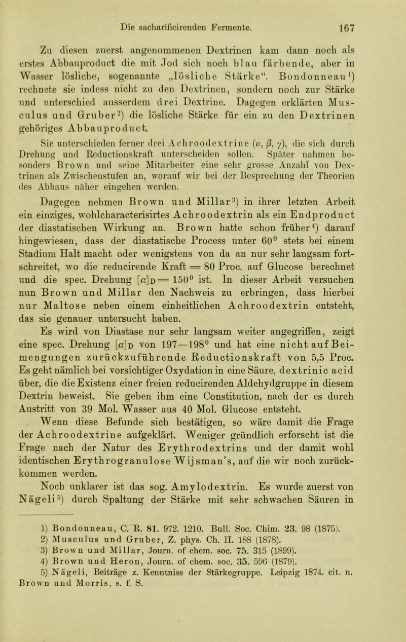 Zu diesen zuerst angenommenen Dextrinen kam dann noch als erstes Abbauproduct die mit Jod sich noch blau färbende, aber in Wasser lösliche, sogenannte „lösliche Stärke“. Bondonneau^) rechnete sie indess nicht zu den Dextrinen, sondern noch zur Stärke und unterschied ausserdem drei Dextrine. Dagegen erklärten Mus- culus und Gruber') die lösliche Stärke für ein zu den Dextrinen gehöriges Abbauproduct. Sie uiiterschieden ferner drei Acliroodextriiie (o-, |3, y), die sich durch Drehung und Reductionskraft unterscheiden sollen. Später nahmen be- sonders Brown und seine Mitarbeiter eine sehr grosse Anzahl von Dex- trinen als Zwischenstufen an, worauf wir bei der Besprechung der Theorien des Abbaus näher eingehen werden. Dagegen nehmen Brown und Miliar^) in ihrer letzten Arbeit ein einziges, wohlcharacterisirtes Achroodextrin als ein Endproduct der diastatischen Wirkung an. Brown hatte schon früher'^) darauf hingewiesen, dass der diastatische Process unter 60^ stets bei einem Stadium Halt macht oder wenigstens von da an nur sehr langsam fort- schreitet, wo die reducirende Kraft = 80 Proc. auf Glucose berechnet und die spec. Drehung [o:]d= 150^ ist. In dieser Arbeit versuchen nun Brown und Miliar den Nachweis zu erbringen, dass hierbei nur Maltose neben einem einheitlichen Achroodextrin entsteht, das sie genauer untersucht haben. Es wird von Diastase nur sehr langsam weiter angegriffen, zeigt eine spec. Drehung [«]d von 197—198® und hat eine nicht auf Bei- mengungen zurückzuführende Reductionskraft von 5,5 Proc. Es geht nämlich bei vorsichtiger Oxydation in eine Säure, dextrinic acid über, die die Existenz einer freien reducirenden Aldehydgruppe in diesem Dextrin beweist. Sie geben ihm eine Constitution, nach der es durch Austritt von 39 Mol. Wasser aus 40 Mol. Glucose entsteht. Wenn diese Befunde sich bestätigen, so wäre damit die Frage der Achroodextrine aufgeklärt. Weniger gründlich erforscht ist die Frage nach der Natur des Erythrodextrins und der damit wohl identischen Erythrogranulose Wijsman’s, auf die wir noch zurück- kommen werden. Noch unklarer ist das sog. Amylodextrin. Es wurde zuerst von Nägeli^) durch Spaltung der Stärke mit sehr schwachen Säuren in 1) Bondonneau, C. R. 81. 972. 1210. Bull. Soc. Chim. 23. 98 (1875). 2) Musculus und Gruber, Z. phys. Ch. II. 188 (1878). 3) Brown und Miliar, Journ. of ehern, soc. 75. 315 (1899). 4) Brown und Heron, Journ. of ehern, soc. 35. 596 (1879). 5) Nägeli, Beiträge z. Kenntniss der Stärkegruppe. Leipzig 1874. eit. n. Brown und Morris, s. f. S.