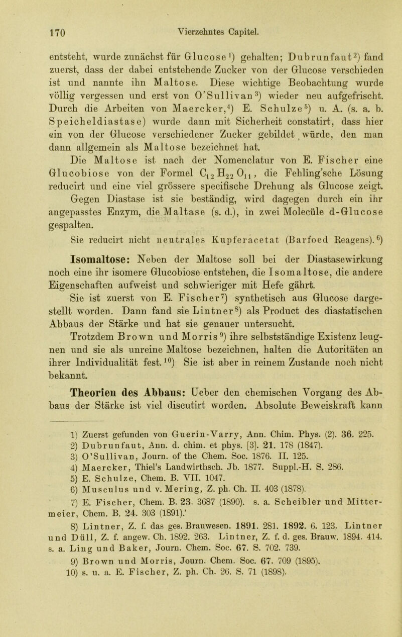 entsteht, wurde zunächst für Glucose ') gehalten; Dubrunfauf^) fand zuerst, dass der dabei entstehende Zucker von der Glucose verschieden ist und nannte ihn Maltose. Diese wichtige Beobachtung wurde völlig vergessen und erst von O’Sullivan^) wieder neu aufgefrischt. Durch die Arbeiten von Maercker,*^) E. Schulze^) u. A. (s. a. b. Speicheldiastas e) wurde dann mit Sicherheit constatirt, dass hier ein von der Glucose verschiedener Zucker gebildet ^ würde, den man dann allgemein als Maltose bezeichnet hat. Die Maltose ist nach der Nomenclatur von E. Fischer eine Glucobiose von der Formel C12H22O11, die Fehling’sche Lösung reducirt und eine viel grössere specifische Drehung als Glucose zeigt. Gegen Diastase ist sie beständig, wird dagegen durch ein ihr angepasstes Enzym, die Maltase (s. d.), in zwei Molecüle d-Glucose gespalten. Sie reducirt nicht neutrales Kupferacetat (Barfoed Keagens).®) Isomaltose; Neben der Maltose soll bei der Diastasewirkung noch eine ihr isomere Glucobiose entstehen, die Isomaltose, die andere Eigenschaften aufweist und schwieriger mit Hefe gährt. Sie ist zuerst von E. Fischer'^) synthetisch aus Glucose darge- stellt worden. Dann fand sie Lintnerals Product des diastatischen Abbaus der Stärke und hat sie genauer untersucht. Trotzdem Brown und Morris ihre selbstständige Existenz leug- nen und sie als unreine Maltose bezeichnen, halten die Autoritäten an ihrer Individualität fest. Sie ist aber in reinem Zustande noch nicht bekannt. Theorien des Abbaus: lieber den chemischen Vorgang des Ab- baus der Stärke ist viel discutirt worden. Absolute Beweiskraft kann 1) Zuerst gefunden von Guerin-Varry, Ann. Chim. Phys. (2). 36. 225. 2) Dubrunfaut, Ann. d. chim. et phys. [3]. 21. 178 (1847). 3) O’Sullivan, Journ. of the Chem. Soc. 1876. II. 125. 4) Maercker, Thiel’s Landwirthsch. Jb. 1877. Siippl.-H. S. 286. 5) E. Schulze, Chem. B. VII. 1047. 6) Musculus und v. Mering, Z. ph. Ch. II. 403 (1878). 7) E. Fischer, Chem. B. 23. 3687 (1890). s. a. Scheibler und Mitter- meier, Chem. B. 24. 303 (1891).' 8) Lintner, Z. f. das ges. Brauwesen. 1891. 281. 1892. 6. 123. Lintner und Dü 11, Z. f. angew. Ch. 1892. 263. Lintner, Z. f. d. ges. Brauw. 1894. 414. s. a. Ling und Baker, Journ. Chem. Soc. 67. S. 702. 739. 9) Brown und Morris, Journ. Chem. Soc. 67. 709 (1895). 10) s. u. a. E. Fischer, Z. ph. Ch. 26. S. 71 (1898).