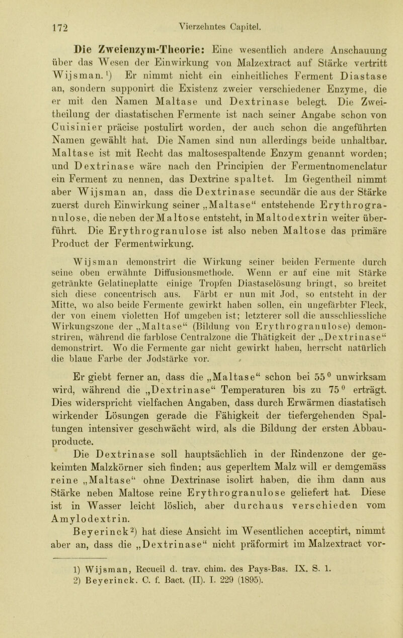 Die Zweieiizyiii-Tlieoric: Eine wesentlich andere Anschauung über das Wesen der Einwirkung von Malzextract auf Stärke vertritt Wij sman. ') Er nimmt nicht ein einheitliches Ferment Diastase an, sondern supponirt die Existenz zweier verschiedener Enzyme, die er mit den Namen Maltase und Dextrinase belegt. Die Zwei- theilnng der diastatischen Fermente ist nach seiner Angabe schon von Cuisinier präcise postulirt worden, der auch schon die angeführten Namen gewählt hat. Die Namen sind nun allerdings beide unhaltbar. Maltase ist mit Recht das maltosespaltende Enzym genannt worden; und Dextrinase wäre nach den Principien der Fermentnomenclatur ein Ferment zu nennen, das Dextrine spaltet. Im Gegentheil nimmt aber Wijsman an, dass die Dextrinase secundär die aus der Stärke zuerst durch Einwirkung seiner „Maltase“ entstehende Erythrogra- nulose, die neben derMaltose entsteht, in Maltodextrin weiter über- führt. Die Erythrogranulose ist also neben Maltose das primäre Product der Fermentwirkung. Wijsman demonstrirt die Wirkung seiner beiden Fermente durch seine oben erwähnte Diftüsionsmethode. Wenn er auf eine mit Stärke getränkte Gelatineplatte einige Tropfen Diastaselösung bringt, so breitet sich diese concentrisch aus. Färbt er nun mit Jod, so entsteht in der Mitte, wo also beide Fermente gewirkt haben sollen, ein ungefärbter Fleck, der von einem violetten Hof umgeben ist; letzterer soll die ausschliessliche Wirkungszone der „Maltase“ (Bildung von Ery throgranulose) demon- striren, während die farblose Centralzone die Thätigkeit der „Dextrinase“ demonstrirt. Wo die Fermente gar nicht gewirkt haben, herrscht natürlich die blaue Farbe der Jodstärke vor. Er giebt ferner an, dass die „Maltase“ schon bei 55® unwirksam wird, während die „Dextrinase“ Temperaturen bis zu 75® erträgt. Dies widerspricht vielfachen Angaben, dass durch Erwärmen diastatisch wirkender Lösungen gerade die Fähigkeit der tiefergehenden Spal- tungen intensiver geschwächt wird, als die Bildung der ersten Abbau- producte. Die Dextrinase soll hauptsächlich in der Rindenzone der ge- keimten Malzkörner sich finden; aus geperltem Malz will er demgemäss reine „Maltase“ ohne Dextrinase isolirt haben, die ihm dann aus Stärke neben Maltose reine Erythrogranulose geliefert hat. Diese ist in Wasser leicht löslich, aber durchaus verschieden vom Amylodextrin. Beyerinck^) hat diese Ansicht im Wesentlichen acceptirt, nimmt aber an, dass die „Dextrinase“ nicht präformirt im Malzextract vor- 1) Wijsman, Recueil d. trav. chim. des Pays-Bas. IX. S. 1. 2) Beyerinck. C. f. Bact. (II). I. 229 (1895).