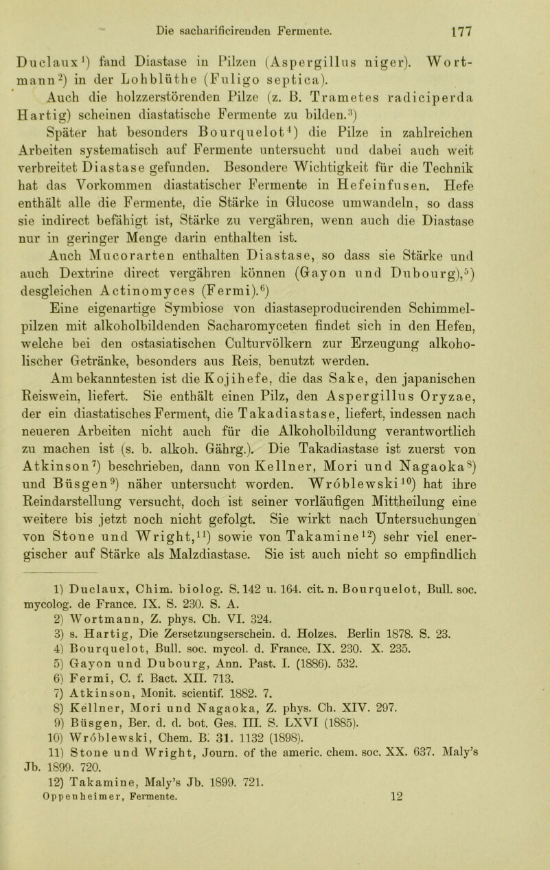 Duclaux*) fand Diastase in Pilzen (Aspergillus niger). Wort- mann’) in der Lohblüthe (Pnligo septica). Auch die holzzerstörenden Pilze (z. B. Trametes radiciperda Hartig) scheinen diastatische Fermente zu bilden.'^) Später hat besonders Bourquelot^) die Pilze in zahlreichen Arbeiten systematisch auf Fermente untersucht und dabei auch weit verbreitet Diastase gefunden. Besondere Wichtigkeit für die Technik hat das Vorkommen diastatischer Fermente in Hefeinfusen. Hefe enthält alle die Fermente, die Stärke in Glucose um wandeln, so dass sie indirect befähigt ist, Stärke zu vergähren, wenn auch die Diastase nur in geringer Menge darin enthalten ist. Auch Mu cor arten enthalten Diastase, so dass sie Stärke und auch Dextrine direct vergähren können (Gayon und Dubourg),^) desgleichen Actinomyces (Fermi).^) Eine eigenartige Symbiose von diastaseproducirenden Schimmel- pilzen mit alkoholbildenden Sacharomyceten findet sich in den Hefen, welche bei den ostasiatischen Culturvölkern zur Erzeugung alkoho- lischer Getränke, besonders aus Reis, benutzt werden. Am bekanntesten ist die Kojihefe, die das Sake, den japanischen Reis wein, liefert. Sie enthält einen Pilz, den Aspergillus Oryzae, der ein diastatischesFerment, die Takadiastase, liefert, indessen nach neueren Arbeiten nicht auch für die Alkoholbildung verantwortlich zu machen ist (s. b. alkoh. Gährg.). Die Takadiastase ist zuerst von Atkinson’^) beschrieben, dann von Kellner, Mori und Nagaoka®) und Büsgen^) näher untersucht w^orden. Wroblewski hat ihre Reindarstellung versucht, doch ist seiner vorläufigen Mittheilung eine weitere bis jetzt noch nicht gefolgt. Sie wirkt nach Untersuchungen von Stone und Wright,^^) sowie von Takamine sehr viel ener- gischer auf Stärke als Malzdiastase. Sie ist auch nicht so empfindlich 1) Duclaux, Chim. biolog. S. 142 u. 164. cit. n. ßourqiielot, Bull. soc. mycolog. de France. IX. S. 230. S. A. 2) Wortmann, Z. phys. Ch. VI. 324. 3) s. Hartig, Die Zersetzungserschein, d. Holzes. Berlin 1878. S. 23. 4) Bourquelot, Bull. soc. mycol. d. France. IX. 230. X. 235. 5) Gayon und Dubourg, Ann. Fast. I. (1886). 532. 6) Fermi, C. f. Bact. XII. 713. 7) Atkinson, Monit. seientif. 1882. 7. 8) Kellner, Mori und Nagaoka, Z. phys. Ch. XIV. 297. 9) Büsgen, Ber. d. d. bot. Ges. III. S. LXVI (1885). 10) Wroblewski, Chem. B! 31. 1132 (1898). 11) Stone und Wright, Journ. of the americ. chem. soc. XX. 637. Maly’s Jb. 1899. 720. 12) Takamine, Maly’s Jb. 1899. 721. Oppenheimer, Fermente. 12