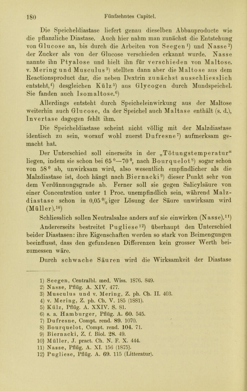 Die Speicheldiastase liefert genau dieselben Abbauproducte wie die pflanzliche Diastase. Auch hier nahm man zunächst die Entstehung von Glucose an, bis durch die Arbeiten von Seegen und Nasse der Zucker als von der Glucose verschieden erkannt wurde. Nasse nannte ihn Ptyalose und hielt ihn für verschieden von Maltose. V. Mering und Musculus stellten dann aber die Maltose aus dem Reactionsproduct dar, die neben Dextrin zunächst ausschliesslich entsteht,^) desgleichen Külz^) aus Glycogen durch Mundspeichel. Sie fanden auch Isomaltose.^) Allerdings entsteht durch Speicheleinwirkung aus der Maltose weiterhin auch Glucose, da der Speichel auch Maltase enthält (s. d.), Invertase dagegen fehlt ihm. Die Speicheldiastase scheint nicht völlig mit der Malzdiastase identisch zu sein, worauf wohl zuerst Dufresne’') aufmerksam ge- macht hat. Der Unterschied soll einerseits in der „Tötungstemperatur“ liegen, indem sie schon bei 65®—70®, nach Bourquelot®) sogar schon von 58® ab, unwirksam wird, also wesentlich empflndlicher als die Malzdiastase ist, doch hängt nach Biernacki®) dieser Punkt sehr von dem Verdünnungsgrade ab. Ferner soll sie gegen Salicylsäure von einer Concentration unter 1 Proc. unempflndlich sein, während Malz- diastase schon in 0,05®/oiger Lösung der Säure unwirksam wird (MüllerV®) Schliesslich sollen Neutralsalze anders auf sie einwirken (Nasse).^^) Andererseits bestreitet Pugliese^^) überhaupt den Unterschied beider Diastasen: ihre Eigenschaften werden so stark von Beimengungen beeinflusst, dass den gefundenen Differenzen kein grosser Werth bei- zumessen wäre. Durch schwache Säuren wird die Wirksamkeit der Diastase 1) Seegen, Centralbl. med. Wiss. 1876. 849. 2) Nasse, Pflüg. A. XIV. 477. 3) Musculiis und v. Mering, Z. ph. Ch. II. 403. 4) V. Mering, Z. ph. Ch. V. 185 (1881). 5) Külz, Pflüg. A. XXIV. S. 81. 6) s. a. Hamburger, Pflüg. A. 60. 545. 7) Dufresne, Compt. rend. 89. 1070. 8) Bourquelot, Compt. rend. 104. 71. 9) Biernacki, Z. f. Biol. 28. 49. 10) Müller, J. pract. Ch. N. F. X. 444. 11) Nasse, Pflüg. A. XI. 150 (1875). 12) Pugliese, Pflüg. A. 69. 115 (Litteratur).