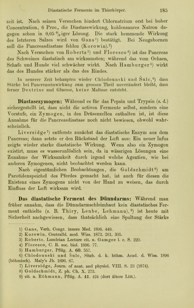 zeit ist. Nach seinen Versuchen hindert Chlornatrium erst bei hoher Concentration, 6 Proc., die Diastasewirkung, kohlensaures Natron da- gegen schon in 0,05^/oiger Lösung. Die stark hemmende Wirkung des letzteren Salzes wird von Gans^) bestätigt. Bei Neugebornen soll die Pancreasdiastase fehlen (Korowin).^) Nach Versuchen von Roberts^) und Flor es co'^) ist das Pancreas des Schweines diastatisch am wirksamsten; während das vom Ochsen, Schafe und Hunde viel schwächer wirkt. Nach Hamburger^) wirkt das des Hundes stärker als das des Rindes. In neuerer Zeit behaupten wieder Chlodounski und Sulc,0 dass Stärke bei Pancreaseinwirkung zum grossen Theil unverändert bleibt, dass ferner Dextrine und Glucose, keine Maltose entstellt. Diastasezyiiiogen; Während es für das Pepsin und Trypsin (s. d.) sichergestellt ist, dass nicht die activen Fermente selbst, sondern eine Vorstufe, ein Zymogen, in den Drüsenzellen enthalten ist, ist diese Annahme für die Pancreasdiastase noch nicht bewiesen, obwohl wahr- scheinlich. Liversidge'') entfernte zunächst das diastatische Enzym aus dem Pancreas; dann setzte er den Rückstand der Luft aus: Ein neuer Infus zeigte wieder starke diastatische Wirkung. Wenn also ein Zymogen existirt, muss es wasserunlöslich sein, da in wässrigen Lösungen eine Zunahme der Wirksamkeit durch irgend welche Agentien, wie bei anderen Zymogenen, nicht beobachtet werden kann. Nach eigentümlichen Beobachtungen, die Goldschmidtam Parotidenspeichel des Pferdes gemacht hat, ist auch für diesen die Existenz eines Zymogens nicht von der Hand zu weisen, das durch Einfluss der Luft wirksam wird. Das diastatisclie Ferment des Dünndarms: Während man früher annahm, dass die Dünndarmschleimhaut kein diastatisches Fer- ment enthielte (z. B. Thiry, Leube, Lehmann),^) ist heute mit Sicherheit nachgewiesen, dass thatsächlich eine Spaltung der Stärke 1) Gans, Verb. Congr. innere Med. 1896. 449. 2) Korowin, Centralbl. med. Wiss. 1873. 261. 305. 3) Roberts, Lumleian Lecture cit. n. Gamgee 1. c. S. 220. 4) Floresco, C. R. soc. biol. 1896. 77. 5) Hamburger, Pflüg. A. 60. 557. 6) Chlodounski und Sulc, Sitzb. d. k. böhm. Acad. d. Wiss. 1896 (böhmisch). Maly’s Jb. 1896. 67. 7) Liversidge, Journ. of auat. and physiol. VIII. S. 23 (1874). 8) Goldschmidt, Z. ph. Ch. X. 273. 9) cit. n. Röhmann, Pflüg. A. 41. 424 (dort ältere Litt.).