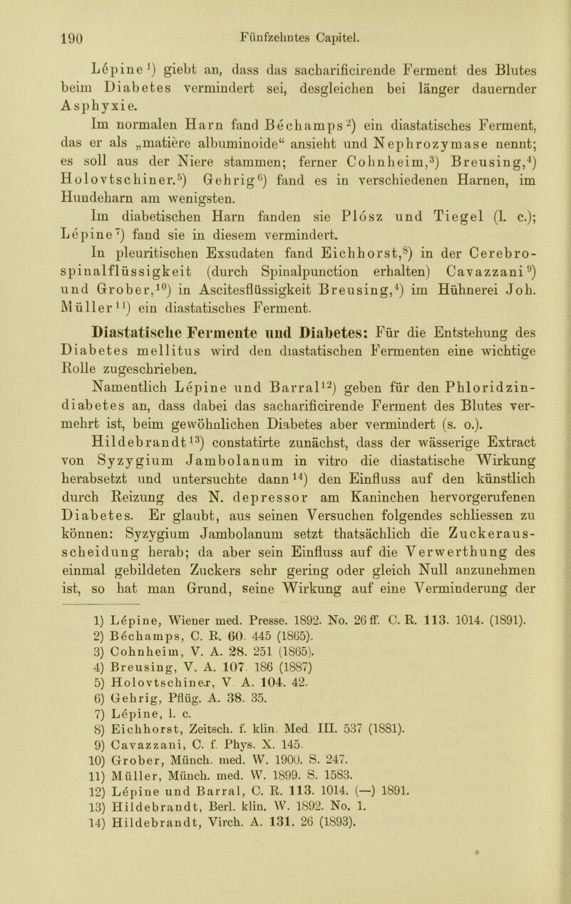 Lepiue giebt an, dass das sacharificirende Ferment des Blutes beim Diabetes vermindert sei, desgleichen bei länger dauernder Asphyxie. Im normalen Harn fand Bechamps‘■^) ein diastatisches Ferment, das er als „matiere albuminoide“ ansieht und Nephrozymase nennt; es soll aus der Niere stammen; ferner Cohnheim,Breusing,“^) Holovtschiner.^) Gehrig^) fand es in verschiedenen Harnen, im Hundeharn am wenigsten. Im diabetischen Harn fanden sie Plosz und Tie gel (1. c.); Lepine'^) fand sie in diesem vermindert. In pleuritischeu Exsudaten fand Eichhorst,in der Cerebro- spinal fl üssigkeit (durch Spinalpunction erhalten) Cavazzani^'^) und Grober,in Ascitesflüssigkeit Breusing,^) im Hühnerei Joh. Müllerei) ein diastatisches Ferment. Diastatisclie Fermente und Diabetes: Für die Entstehung des Diabetes mellitus wird den diastatischen Fermenten eine wichtige Rolle zugeschrieben. Namentlich Lepine und BarraD^) geben für den Phloridzin- diabetes an, dass dabei das sachariflcirende Ferment des Blutes ver- mehrt ist, beim gewöhnlichen Diabetes aber vermindert (s. o.). Hildebrandt 1^) constatirte zunächst, dass der wässerige Extract von Syzygium Jambolanum in vitro die diastatische Wirkung herabsetzt und untersuchte dann den Einfluss auf den künstlich durch Reizung des N. depressor am Kaninchen hervorgerufenen Diabetes. Er glaubt, aus seinen Versuchen folgendes schliessen zu können: Syzygium Jambolanum setzt thatsächlich die Zuckeraus- scheidung herab; da aber sein Einfluss auf die Verwerthung des einmal gebildeten Zuckers sehr gering oder gleich Null anzunehmen ist, so hat man Grund, seine Wirkung auf eine Verminderung der 1) Lupine, Wiener med. Presse. 1892. No. 26ff. C. R. 113. 1014. (1891). 2) B^champs, C. B. 60. 445 (1865). 3) Cohnheim, V. A. 28. 251 (1865). 4) Breusing, V, A. 107. 186 (1887) 5) Holovtschine.r, V A. 104. 42. 6) Gehrig, Pflüg. A. 38. 35. 7) Lepine, 1. c. 8) Eichhorst, Zeitsch. f. klin. Med. III. 537 (1881). 9) Cavazzani, C. f. Phys. X. 145. 10) Grober, Münch, med. W. 1900. S. 247. 11) Müller, Münch, med. W. 1899. S. 1583. 12) Lepine und Barral, C. R. 113. 1014. (—) 1891. 13) Plildebrandt, Berl. klin. W. 1892. No. 1. 14) Hildebrandt, Virch. A. 131. 26 (1893).