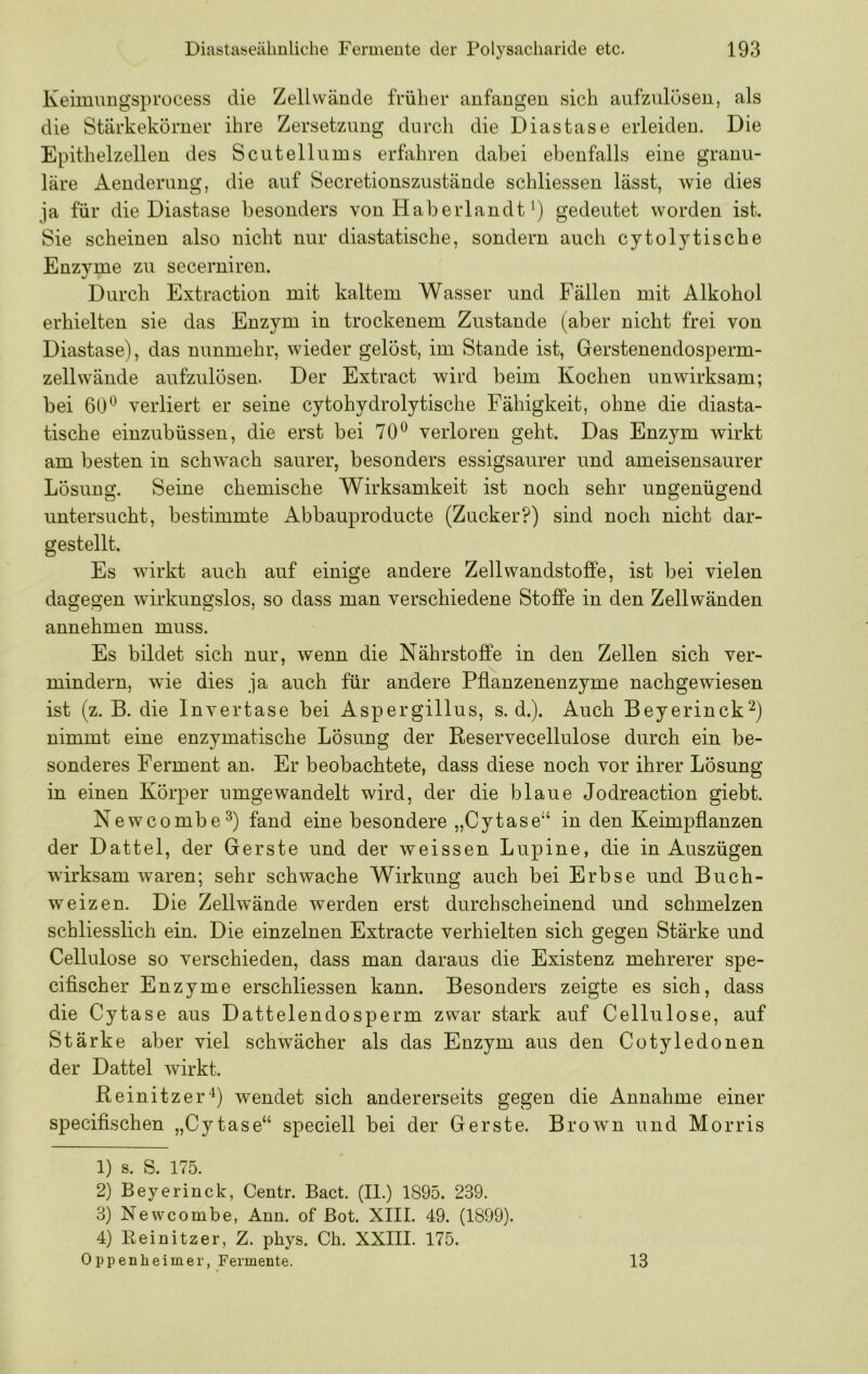 Keimimgsprocess die Zellwände früher anfangen sich aufzulüseu, als die Stärkekörner ihre Zersetzung durch die Diastase erleiden. Die Epithelzellen des Sc u teil ums erfahren dabei ebenfalls eine granu- läre Aenderung, die auf Secretionszustände schliessen lässt, wie dies ja für die Diastase besonders von Haberlandt') gedeutet worden ist. Sie scheinen also nicht nur diastatische, sondern auch cytolytische Enzyme zu secerniren. Durch Extraction mit kaltem Wasser und Fällen mit Alkohol erhielten sie das Enzym in trockenem Zustande (aber nicht frei von Diastase), das nunmehr, wieder gelöst, im Stande ist, Gerstenendosperm- zellwände aufzulösen. Der Extract wird beim Kochen unwirksam; bei verliert er seine cytohydrolytische Fähigkeit, ohne die diasta- tische einzubüssen, die erst bei 70^ verloren geht. Das Enzym wirkt am besten in schw^ach saurer, besonders essigsaurer und ameisensaurer Lösung. Seine chemische Wirksamkeit ist noch sehr ungenügend untersucht, bestimmte Abbauproducte (Zucker?) sind noch nicht dar- gestellt. Es wirkt auch auf einige andere Zellwandstoffe, ist bei vielen dagegen wirkungslos, so dass man verschiedene Stoffe in den Zellwänden annehmen muss. Es bildet sich nur, wenn die Nährstoffe in den Zellen sich ver- mindern, wie dies ja auch für andere Pflanzenenzyme nachgewiesen ist (z. B. die Invertase bei Aspergillus, s. d.). Auch Beyerinck^) nimmt eine enzymatische Lösung der Reservecellulose durch ein be- sonderes Ferment an. Er beobachtete, dass diese noch vor ihrer Lösung in einen Körper umgewandelt wird, der die blaue Jodreaction giebt. Newcombe^) fand eine besondere „Cytase“ in den Keimpflanzen der Dattel, der Gerste und der weissen Lupine, die in Auszügen wdrksam waren; sehr schwache Wirkung auch bei Erbse und Buch- weizen. Die Zellw’ände werden erst durchscheinend und schmelzen schliesslich ein. Die einzelnen Extracte verhielten sich gegen Stärke und Cellulose so verschieden, dass man daraus die Existenz mehrerer spe- cifischer Enzyme erschliessen kann. Besonders zeigte es sich, dass die Cytase aus Dattelendosperm zwar stark auf Cellulose, auf Stärke aber viel schwächer als das Enzym aus den Cotyledonen der Dattel wirkt. Reinitzer'^) wendet sich andererseits gegen die Annahme einer specifischen „Cytase“ speciell bei der Gerste. BroAvn und Morris 1) s. S. 175. 2) Beyerinck, Centr. Bact. (II.) 1895. 239. 3) Newcombe, Ann. of Bot. XIII. 49. (1899). 4) Eeinitzer, Z. phys. Ch. XXIII. 175. Oppenheimer, Fermente. 13