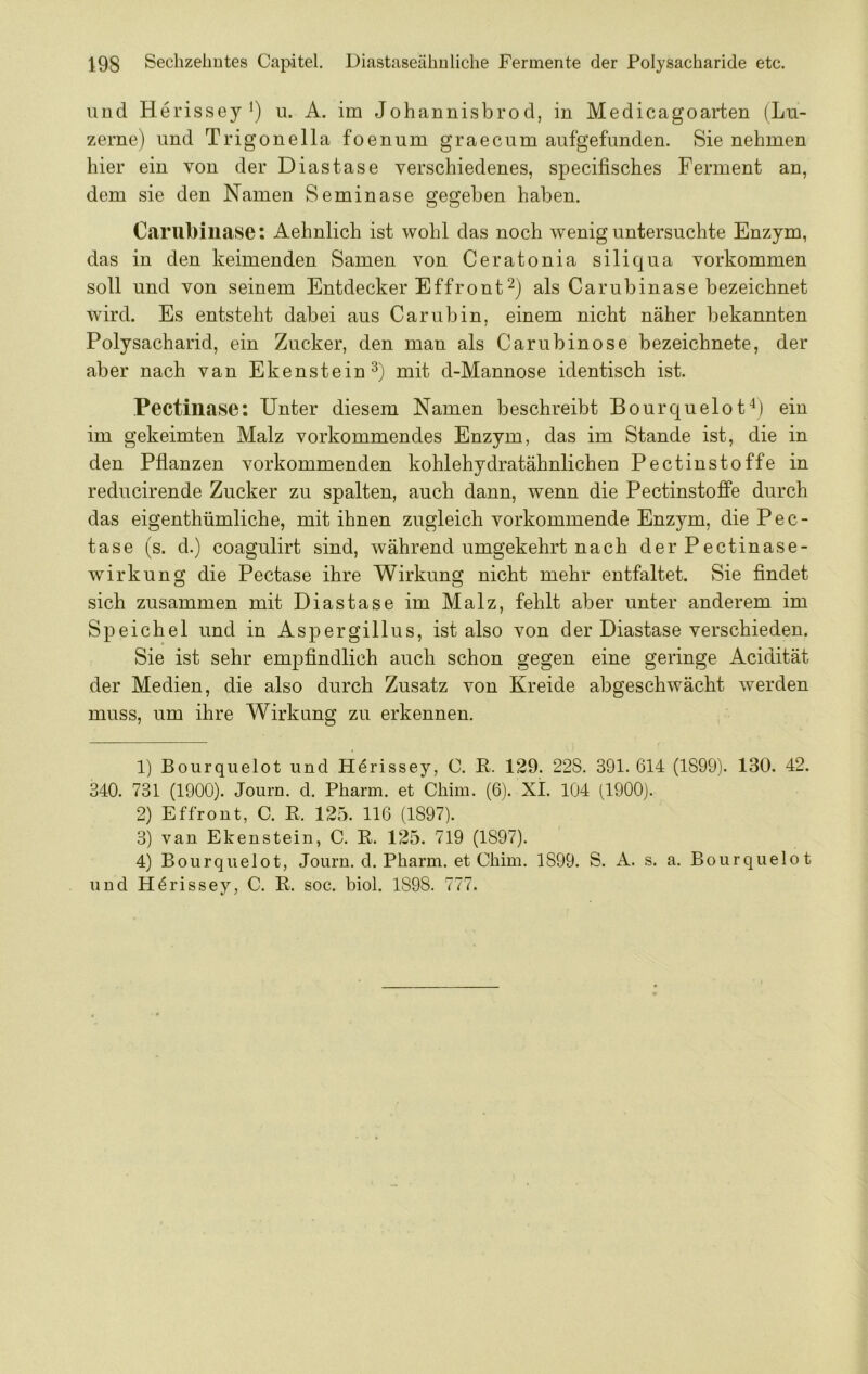 und Herissey *) u. A. im Johannisbrod, in Medicagoarten (Lu- zerne) und Trigonella foenum graecum aufgefunden. Sie nehmen hier ein von der Diastase verschiedenes, specifisches Ferment an, dem sie den Namen Seminase gegeben haben. C.arubiuase; Aehnlich ist wohl das noch wenig untersuchte Enzym, das in den keimenden Samen von Ceratonia siliqua Vorkommen soll und von seinem Entdecker Effrontals Carubinase bezeichnet wird. Es entsteht dabei aus Carubin, einem nicht näher bekannten Polysacharid, ein Zucker, den man als Carubinose bezeichnete, der aber nach van Ekenstein^) mit d-Mannose identisch ist. Pectiliase: Unter diesem Namen beschreibt Bourquelot^) ein im gekeimten Malz vorkommendes Enzym, das im Stande ist, die in den Pflanzen vorkommenden kohlehydratähnlichen Pectinstoffe in reducirende Zucker zu spalten, auch dann, wenn die Pectinstoffe durch das eigenthümliche, mit ihnen zugleich vorkommende Enzym, die Pec- tase (s. d.) coagulirt sind, während umgekehrt nach der Pectinase- wirkung die Pectase ihre Wirkung nicht mehr entfaltet. Sie findet sich zusammen mit Diastase im Malz, fehlt aber unter anderem im Speichel und in Aspergillus, ist also von der Diastase verschieden. Sie ist sehr empfindlich auch schon gegen eine geringe Acidität der Medien, die also durch Zusatz von Kreide abgeschwächt werden muss, um ihre Wirkung zu erkennen. 1) Bourqiielot und H^rissey, C. R. 129. 22S. 391. 614 (1899). 130. 42. 340. 731 (1900). Journ. d. Pharm, et Chim. (6). XI. 104 (1900). 2) Effront, C. E. 125. 116 (1897). 3) van Ekenstein, C. R. 125. 719 (1897). 4) Bourqiielot, Journ. d. Pharm, et Chim. 1899. S. A. s. a. Bourqiielot und H^rissey, C. R. soc. biol. 1898. 777.