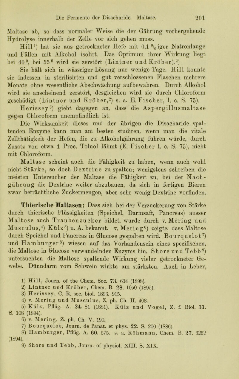 Maltase ab, so dass normaler Weise die der Gährung vorhergehende Hydrolyse innerhalb der Zelle vor sich gehen muss. Hill') hat sie aus getrockneter Hefe mit 0,1 %iger Natronlauge und Fällen mit Alkohol isolirt. Das Optimum ihrer Wirkung liegt bei 40^, bei 55® wird sie zerstört (Lintner und Kröber).'-^) Sie hält sich in wässriger Lösung nur wenige Tage. Hill konnte sie indessen in sterilisirten und gut verschlossenen Flaschen mehrere Monate ohne wesentliche Abschwächung aufbewahren. Durch Alkohol wird sie anscheinend zerstört, desgleichen wird sie durch Chloroform geschädigt (Lintner und Kröber,^) s. a. E. Fischer, 1. c. S. 75). Herissey®) giebt dagegen an, dass die Aspergillusmaltase gegen Chloroform unempfindlich ist. Die Wirksamkeit dieses und der übrigen die Disacharide spal- tenden Enzyme kann man am besten studiren, wenn man die vitale Zellthätigkeit der Hefen, die zu Alkoholgährung führen würde, durch Zusatz von etwa 1 Proc. Toluol lähmt (E. Fischer 1. c. S. 75), nicht mit Chloroform. Maltase scheint auch die Fähigkeit zu haben, wenn auch wmhl nicht Stärke, so doch Dextrine zu spalten; wenigstens schreiben die meisten Untersucher der Maltase die Fähigkeit zu, bei der Nach- gährung die Dextrine w^eiter abzubauen, da sich in fertigen Bieren zwar beträchtliche Zuckermengen, aber sehr wenig Dextrine vorfinden. Tliierisclie Maltasen: Dass sich bei der Verzuckerung von Stärke durch thierische Flüssigkeiten (Speichel, Darmsaft, Pancreas) ausser Maltose auch Traubenzucker bildet, wurde durch v. Mering und Musculus,^) Külz^) u. A. bekannt, v. Mering®) zeigte, dass Maltose durch Speichel und Pancreas in Glucose gespalten wird. Bourquelot'') und Hamburger®) wiesen auf das Vorhandensein eines specifischen, die Maltose in Glucose verwandelnden Enzyms hin. Shore und Tebb®) untersuchten die Maltose spaltende Wirkung vieler getrockneter Ge- webe. Dünndarm vom Schwein wirkte am stärksten. Auch in Leber, 1) Hill, Journ. of the Chem. Soc. 73. 634 (1898). 2) Lintner und Kröber, Chem. B. 28. 1050 (1895). 3) Herissey, C. R. soc. biol. 1896. 915. 4) v. Mering und Musculus, Z. ph. Ch. II. 403. 5) Külz, Pflüg. A. 24. 81 (1881). Külz und Vogel, Z. f. Biol. 31. S. 108 (1894). 6) v. Mering, Z. ph. Ch. V. 190. 7) Bourquelot, Journ. de Fanat. et phys. 22. S. 200 (1886). 8) Hamburger, Pflüg. A. 60. 575. s. a. Röhmanu, Chem. B. 27. 3252 (1894). 9) Shore und Tebb, Journ. of physiol. XHI. S. XIX.