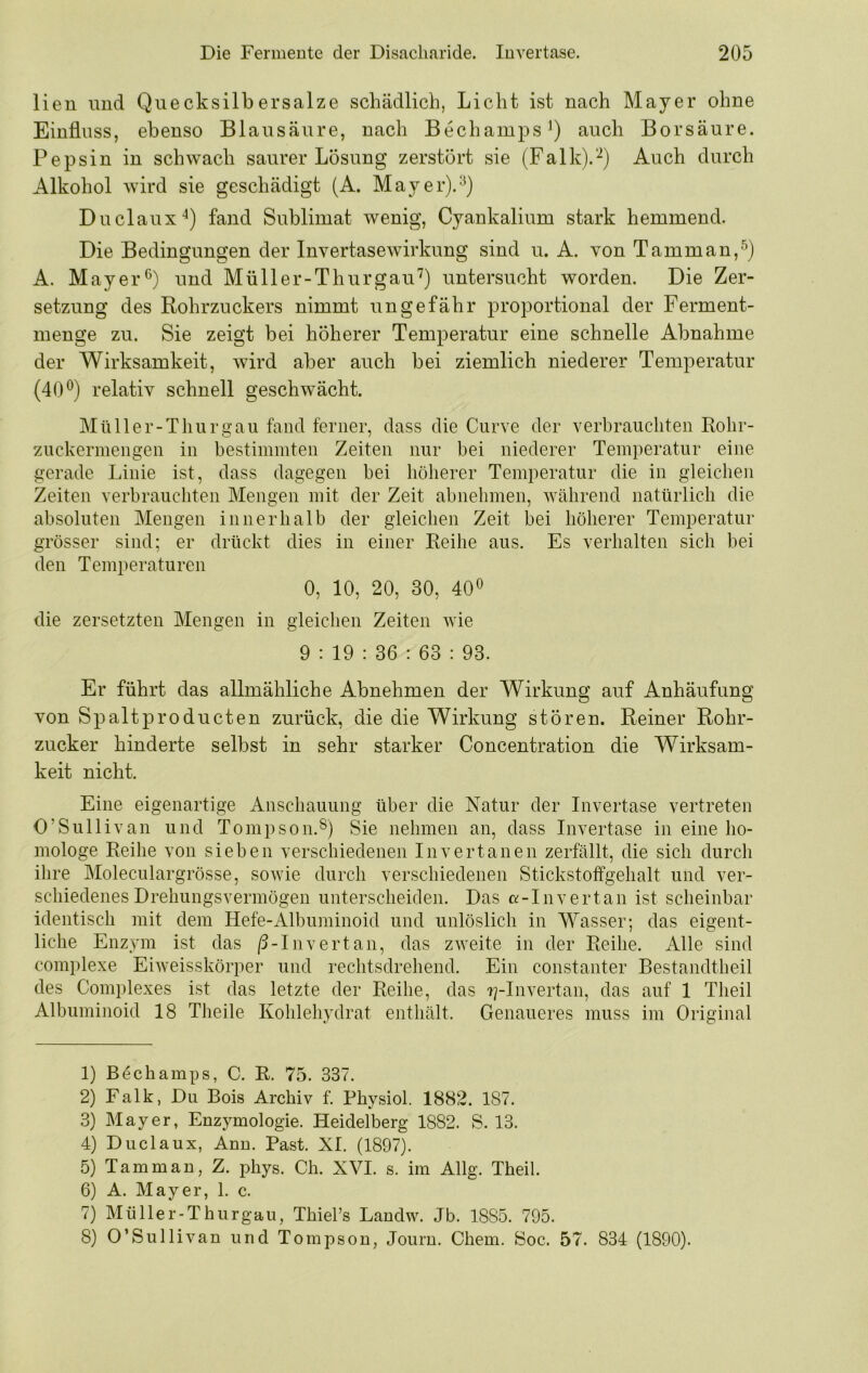 lieu und Quecksilbersalze schädlich, Licht ist nach Mayer ohne Einfluss, ebenso Blausäure, nach Bechamps^) auch Borsäure. Pepsin in schwach saurer Lösung zerstört sie (Falk).'^) Auch durch Alkohol wird sie geschädigt (A. Mayer).^) Duclaux-^) fand Sublimat wenig, Cyankalium stark hemmend. Die Bedingungen der Invertasewirkung sind u. A. von Tamman,^) A. Mayer und Müll er-Thurgau'^) untersucht worden. Die Zer- setzung des Rohrzuckers nimmt ungefähr proportional der Ferment- menge zu. Sie zeigt bei höherer Temperatur eine schnelle Abnahme der Wirksamkeit, wird aber auch bei ziemlich niederer Temperatur (40*^) relativ schnell geschwächt. Müll er-Thurgau fand ferner, dass die Curve der verbrauchten Rolir- zuckermengen in bestimmten Zeiten nur bei niederer Temperatur eine gerade Linie ist, dass dagegen bei höherer Temperatur die in gleichen Zeiten verbrauchten Mengen mit der Zeit abnehmen, während natürlich die absoluten Mengen innerhalb der gleichen Zeit bei höherer Temperatur grösser sind; er drückt dies in einer Reihe aus. Es verhalten sich bei den Temperaturen 0, 10, 20, 30, 40^ die zersetzten Mengen in gleichen Zeiten wie 9 : 19 : 36 : 63 : 93. Er führt das allmähliche Abnehmen der Wirkung auf Anhäufung von Spaltproducten zurück, die die Wirkung stören. Reiner Rohr- zucker hinderte selbst in sehr starker Concentration die Wirksam- keit nicht. Eine eigenartige Anschauung über die Natur der Invertase vertreten O’Sullivan und Tompson.®) Sie nehmen an, dass Invertase in eine ho- mologe Reihe von sieben verschiedenen In vertanen zerfällt, die sich durch ihre Moleculargrösse, sowie durch verschiedenen Stickstoffgehalt und ver- schiedenes Drehungsvermögen unterscheiden. Das a-Invertan ist scheinbar identisch mit dem Hefe-Albuminoid und unlöslich in Wasser; das eigent- liche Enzym ist das |3-Invertan, das zweite in der Reihe. Alle sind complexe EiAveisskörper und rechtsdrehend. Ein constanter Bestandtheil des Complexes ist das letzte der Reihe, das ?plnvertan, das auf 1 Theil Albuminoid 18 Theile Kohlehydrat enthält. Genaueres muss im Original 1) Böchamps, C. R. 75. 337. 2) Falk, Du Bois Archiv f. Physiol. 1882. 187. 3) Mayer, Enzymologie. Heidelberg 1882. S. 13. 4) Duclaux, Arm. Bast. XI. (1897). 5) Tarn man, Z. phys. Ch. XVI. s. im Allg. Theil. 6) A. Mayer, 1. c. 7) Müller-Thurgau, Thiel’s Landw. Jb. 1885. 795. 8) O’Sullivan und Tompson, Journ. Chem. Soc. 57. 834 (1890).