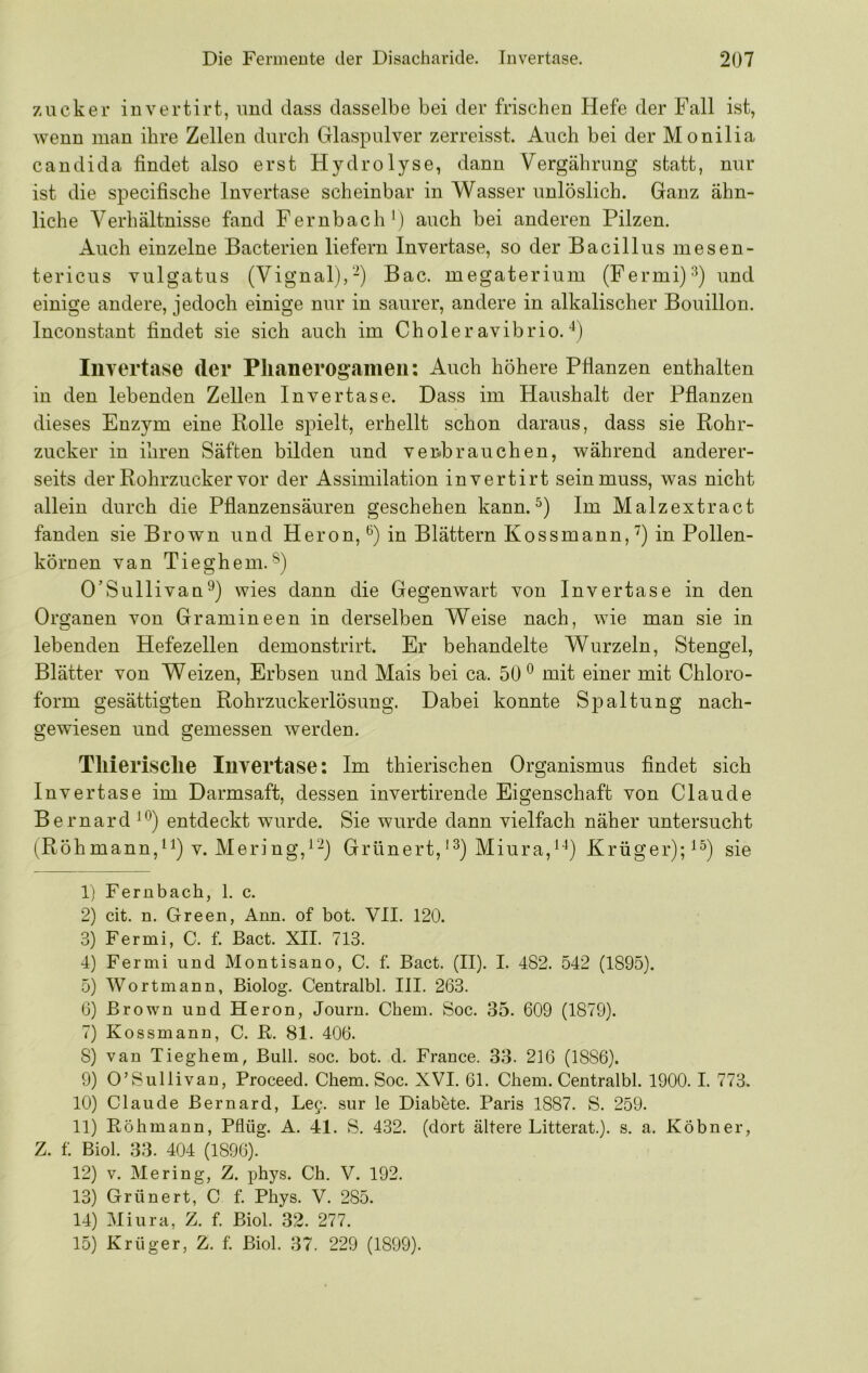 Zucker invertirt, und dass dasselbe bei der frischen Hefe der Fall ist, wenn man ihre Zellen durch Glaspulver zerreisst. Auch bei der Monilia Candida findet also erst Hydrolyse, dann Vergährung statt, nur ist die specifische Invertase scheinbar in Wasser unlöslich. Ganz ähn- liche Verhältnisse fand Fernbach') auch bei anderen Pilzen. Auch einzelne Bacterien liefern Invertase, so der Bacillus mesen- tericus vulgatus (Vignal),-) Bac. megaterium (Fermi)'^) und einige andere, jedoch einige nur in saurer, andere in alkalischer Bouillon. Inconstant findet sie sich auch im Choleravibrio.'') Invertase der Plianerogameii: Auch höhere Pfianzen enthalten in den lebenden Zellen Invertase. Dass im Haushalt der Pfianzen dieses Enzym eine Rolle spielt, erhellt schon daraus, dass sie Rohr- zucker in ihren Säften bilden und verbrauchen, während anderer- seits der Rohrzucker vor der Assimilation invertirt sein muss, was nicht allein durch die Pfianzensäuren geschehen kann.Im Malzextract fanden sie Brown und Heron,'') in Blättern Kossmann,'') in Pollen- körnen van Tieghem. O’Sullivan^) wies dann die Gegenwart von Invertase in den Organen von Gramineen in derselben Weise nach, wie man sie in lebenden Hefezellen demonstrirt. Er behandelte Wurzeln, Stengel, Blätter von Weizen, Erbsen und Mais bei ca. 50mit einer mit Chloro- form gesättigten Rohrzuckerlösung. Dabei konnte Spaltung nach- gewiesen und gemessen werden. Tllierisclie Invertase: Im thierischen Organismus findet sich Invertase im Darmsaft, dessen invertirende Eigenschaft von Claude Bernard entdeckt wurde. Sie wurde dann vielfach näher untersucht (Röhmann,) V. Mering,'“) Grünert,'^) Miura,''') Krüger);'^) sie 1) Fernbach, 1. c. 2) cit. n. Green, Ann. of bot. VII. 120. 3) Fermi, C. f. Bact. XII. 713. 4) Fermi und Montisano, C. f. Bact. (II). I. 482. 542 (1895). 5) Wortmann, Biolog. Centralbl. III. 263. 6) Brown und Heron, Journ. Cbem. Soc. 35. 609 (1879). 7) Kossmann, C. R. 81. 406. 8) van Tieghem, Bull. soc. bot. d. France. 33. 216 (1886). 9) O’Sullivan, Proceed. Chem. Soc. XVI. 61. Chem. Centralbl. 1900.1. 773. 10) Claude Bernard, Lee. sur le Diabbte. Paris 1887. S. 259. 11) Eöhmann, Pflüg. A. 41. S. 432. (dort ältere Litterat.). s. a. Köbner, Z. f. Biol. 33. 404 (1896). 12) V. Mering, Z. phys. Ch. V. 192. 13) Grünert, C f. Phys. V. 285. 14) Miura, Z. f. Biol. 32. 277. 15) Krüger, Z. f. Biol. 37. 229 (1899).