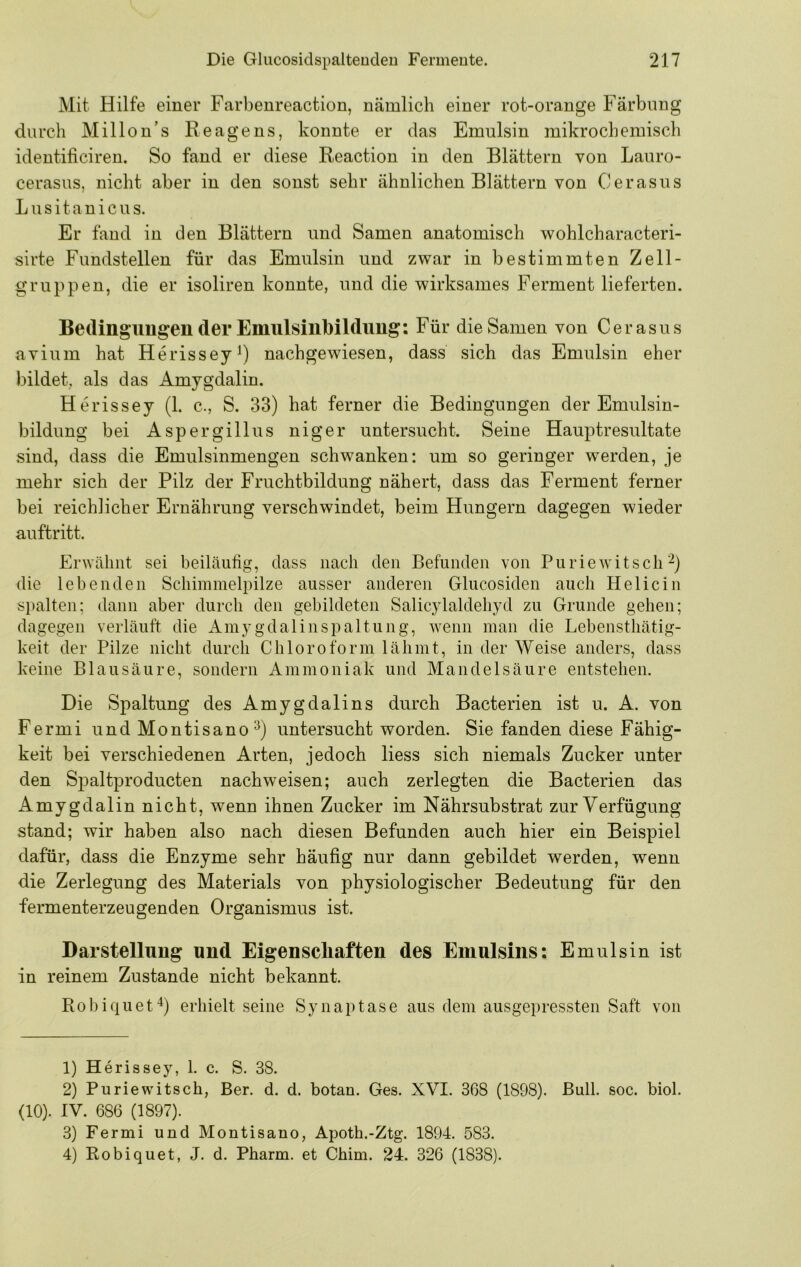 Mit Hilfe einer Farbenreaction, nämlich einer rot-orange Färbung durch Millon’s Reagens, konnte er das Emulsin mikrochemisch identificiren. So fand er diese Reaction in den Blättern von Lauro- cerasus, nicht aber in den sonst sehr ähnlichen Blättern von Cerasus Lusitanicus. Er fand in den Blättern und Samen anatomisch wohlcharacteri- sirte Fundstellen für das Emulsin und zwar in bestimmten Zell- gruppen, die er isoliren konnte, und die wirksames Ferment lieferten. Bedingungen der Emulsilibildimg: Für die Samen von Cerasus avium hat Herissey^) nachgewiesen, dass sich das Emulsin eher bildet, als das Amygdalin. Herissey (1. c., S. 33) hat ferner die Bedingungen der Emulsin- bildung bei Aspergillus niger untersucht. Seine Hauptresultate sind, dass die Emulsinmengen schwanken: um so geringer werden, je mehr sich der Pilz der Fruchtbildung nähert, dass das Ferment ferner bei reichlicher Ernährung verschwindet, beim Hungern dagegen wieder auftritt. Erwähnt sei beiläuhg, dass nach den Befunden von Puriewitsch'^) die lebenden Schimmelpilze ausser anderen Glucosiden auch Helicin si)alten; dann aber durch den gebildeten Salicylaldehyd zu Grunde gehen; dagegen verläuft die Amygdalin Spaltung, wenn man die Lebensthätig- keit der Pilze nicht durch Chloroform lähmt, in der Weise anders, dass keine Blausäure, sondern Ammoniak und Mandelsäure entstehen. Die Spaltung des Amygdalins durch Bacterien ist u. A. von Fermi und Montisano^) untersucht worden. Sie fanden diese Fähig- keit bei verschiedenen Arten, jedoch liess sich niemals Zucker unter den Spaltproducten nachweisen; auch zerlegten die Bacterien das Amygdalin nicht, wenn ihnen Zucker im Nährsubstrat zur Verfügung stand; wir haben also nach diesen Befunden auch hier ein Beispiel dafür, dass die Enzyme sehr häufig nur dann gebildet werden, wenn die Zerlegung des Materials von physiologischer Bedeutung für den fermenterzeugenden Organismus ist. Darstellung und Eigenscliaften des Emulsins: Emulsin ist in reinem Zustande nicht bekannt. Robiquet'^) erhielt seine Synaptase aus dem ausgepressteii Saft von 1) Herissey, 1. c. S. 38. 2) Puriewitsch, Ber. d. d. botan. Ges. XVI. 368 (1898). Bull. soc. biol. (10). IV. 686 (1897). 3) Fermi und Montisano, Apoth.-Ztg. 1894. 583. 4) Robiquet, J. d. Pharm, et Chim. 24. 326 (1838).