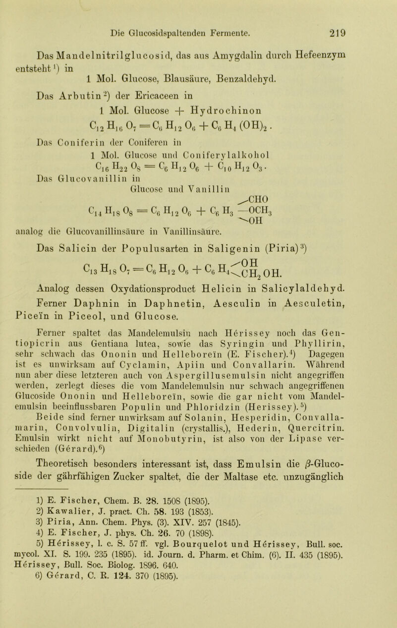 Das Maudelnitrilglucosid, das aus Amygdalin durch Hefeenzym entsteht') in 1 Mol. Glucose, Blausäure, Benzaldehyd. Das Arbutin'-) der Ericaceen in 1 Mol. Glucose + Hydrochinon C,2H,„0,=C,; H,2 0„ + C,H,(0H),. Pas Coniferin der Coiiiferen in 1 Mol. Glucose und Coniferylalkoliol Cj6 B22 ~ Gß H|2 Oß + G|o H|2 O3. Das Glu CO Vanillin in Glucose und Vanillin ^CHO Cj, H,s Og = C„ 1-1,2 Oe + Ce H3 -OCHg -OH analog die Glucovanillinsäure in Vanillinsäure. Das Salicin der Populusarten in Saligenin (Piria)^) Gi3 H^g O7 — Cß Hj2 Oß + Cß Q jj Analog dessen Oxydationsproduct Helicin in Salicylaldehyd. Ferner Daphnin in Daphnetin, Aesculin in Aesculetin, Pice'in in Piceol, und Glucose. Ferner spaltet das Mandelemulsin nach Herissey noch das Gen- tiopicrin aus Gentiana lutea, sowie das Syringin und Pliyllirin, sehr sclnvacli das Ononin und Helleborein (E. Fischer).^) Dagegen ist es unwirksam auf Cyclamin, Apiin und Convallarin. Während nun aber diese letzteren auch von Aspergillusemulsin nicht angegriffen werden, zerlegt dieses die vom Mandelemulsin nur schwach angegriffenen Glucoside Ononin und Helleborein, sowie die gar nicht vom Mandel- emulsin beeinflussbaren Pop ulin und Phloridzin (Herissey). Beide sind ferner unwirksam auf Sol an in, Hesperidin, Convalla- marin, Convolvulin, Digitalin (crystallis.), Hederin, Quercitrin. Emulsin wirkt nicht auf Monobutyrin, ist also von der Lipase ver- schieden (Gerard).ß) Theoretisch besonders interessant ist, dass Emulsin die /9-Gluco- side der gährfähigen Zucker spaltet, die der Maltase etc. unzugänglich 1) E. Fischer, Chem. B. 28. 1508 (1895). 2) Kawalier, J. pract. Ch. 58. 193 (1853). 3) Piria, Ann. Chem. Phys. (3). XIV. 257 (1845). 4) E. Fischer, J. phys. Ch. 26. 70 (1898). 5) H^rissey, 1. c. S. 57 ff. vgl. Bourquelot und H^rissey, Bull. soc. mycol. XI. S. 199. 235 (189.5). id. Journ. d. Pharm, et Chim, (6). if. 435 (1895). Herissey, Bull. Soc. Biolog. 1896. 640. 6) Gerard, C. R. 124. 370 (1895).