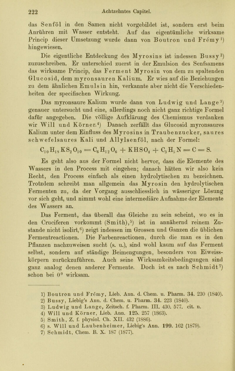 das Senf öl in den Samen nicht vorgebildet ist, sondern erst beim Anrühren mit Wasser entsteht. Auf das eigentümliche wirksame Princip dieser Umsetzung wurde dann von Boutron und Fremy^) hingewiesen. Die eigentliche Entdeckung des Myrosins ist indessen Bussy^) zuzuschreiben. Er unterschied zuerst in der Emulsion des Senfsamens das wirksame Princip, das Ferment Myrosin von dem zu spaltenden Grlucosid, dem myronsauren Kalium. Er wies auf die Beziehungen zu dem ähnlichen Emulsin hin, verkannte aber nicht die Verschieden- heiten der specifischen Wirkung. Das myronsaure Kalium wurde dann von Ludwig und Lange genauer untersucht und eine, allerdings noch nicht ganz richtige Formel dafür angegeben. Die völlige Aufklärung des Chemismus verdanken wir Will und Körner.^) Danach zerfällt das Glucosid myronsaures Kalium unter dem Einfluss des Myrosins in Traubenzucker, saures schwefelsaures Kali und Allylsenföl, nach der Formel: CioHisKS2 0io ^CßH^^Oß + KHSO4 + = C = S. Es geht also aus der Formel nicht hervor, dass die Elemente des Wassers in den Process mit eingehen; danach hätten wir also kein Hecht, den Process einfach als einen hydrolytischen zu bezeichnen. Trotzdem schreibt man allgemein das Myrosin den hydrolytischen Fermenten zu, da der Vorgang ausschliesslich in wässeriger Lösung vor sich geht, und nimmt wohl eine intermediäre Aufnahme der Elemente des Wassers an. Das Ferment, das überall das Gleiche zu sein scheint, wo es in den Crueiferen vorkommt (Smith),^) ist in annähernd reinem Zu- stande nicht isolirt,^) zeigt indessen im Grossen und Ganzen die üblichen Fermentreactionen. Die Farbenreactionen, durch die man es in den Pflanzen nachzuweisen sucht (s. u.), sind wohl kaum auf das Ferment selbst, sondern auf ständige Beimengungen, besonders von Eiweiss- körpern zurückzuführen. Auch seine Wirksamkeitsbedingungen sind ganz analog denen anderer Fermente. Doch ist es nach Schmidt’') schon bei 0® wirksam. 1) Boutron und Fr^my, Lieb. Ann. d. Chem. u. Pharm. 34. 230 (1840). 2) Bussy, Liebig’s Ann. d. Chem. u. Pharm. 34. 223 (1840). 3) Ludwig und Lange, Zeitsch. f. Pharm. III. 430. 577. cit. n. 4) Will und Körner, Lieb. Ann. 125. 257 (1863). 5) Smith, Z. f. physiol. Ch. XII. 432 (1886). 6) s. Will und Laubenheimer, Liebig’s Ann. 199. 162 (1879). 7) Schmidt, Chem. B. X. 187 (1877).