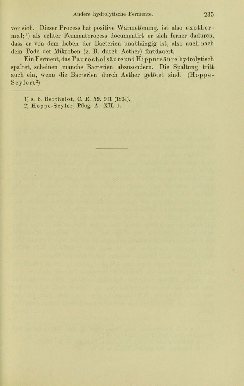 vor sich. Dieser Process hat positive Wärmetönung, ist also exother- mal; als echter Fermentprocess documentirt er sich ferner dadurch, dass er von dem Leben der Bacterien unabhängig ist, also auch nach dem Tode der Mikroben (z. B. durch Aether) fortdauert. Ein Ferment, das Taurocho 1 säure und Hippursäure hydrolytisch spaltet, scheinen manche Bacterien abzusondern. Die Spaltung tritt auch ein, wenn die Bacterien durch Aether getötet sind. (Hoppe- Seyler\2) 1) s. b. Berthelot, C. R. 59. 901 (1864). 2) Hoppe-Seyler, Pflüg. A, XII. 1.