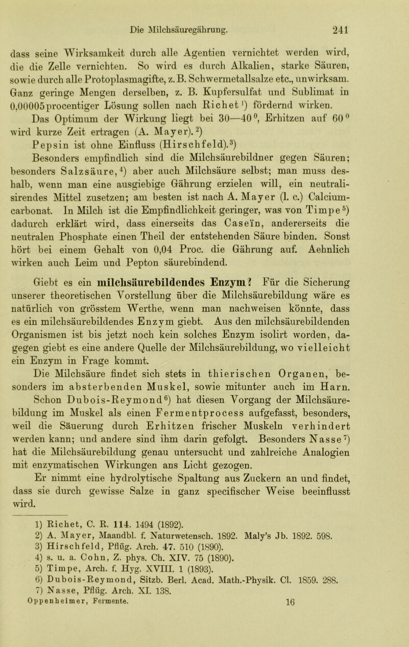 dass seine Wirksamkeit durch alle Agentien vernichtet werden wird, die die Zelle vernichten. So wird es durch Alkalien, starke Säuren, sowie durch alle Protoplasmagifte, z. B. Schwermetallsalze etc., unwirksam. Ganz geringe Mengen derselben, z. B. Kupfersulfat und Sublimat in 0,00005procentiger Lösung sollen nach Richet') fördernd wirken. Das Optimum der Wirkung liegt bei 30—40^, Erhitzen auf 60^ wird kurze Zeit ertragen (A. Mayer). Pepsin ist ohne Einfluss (Hirschfeld).^) Besonders empflndlich sind die Milchsäurebildner gegen Säuren; besonders Salzsäure,aber auch Milchsäure selbst; man muss des- halb, wenn man eine ausgiebige Gährung erzielen will, ein neutrali- sirendes Mittel zusetzen; am besten ist nach A. Mayer (1. c.) Calcium- carbonat. In Milch ist die Empfindlichkeit geringer, was von Timpe^) dadurch erklärt wird, dass einerseits das Casein, andererseits die neutralen Phosphate einen Theil der entstehenden Säure binden. Sonst hört bei einem Gehalt von 0,04 Proc. die Gährung auf. Aehnlich wirken auch Leim und Pepton säurebindend. Giebt es ein milclisäurebildendes Enzym? Für die Sicherung unserer theoretischen Vorstellung über die Milchsäurebildung wäre es natürlich von grösstem Werthe, wenn man nachweisen könnte, dass es ein milchsäurebildendes Enzym giebt. Aus den milchsäurebildenden Organismen ist bis jetzt noch kein solches Enzym isolirt worden, da- gegen giebt es eine andere Quelle der Milchsäurebildung, wo vielleicht ein Enzym in Frage kommt. Die Milchsäure findet sich stets in thierischen Organen, be- sonders im absterbenden Muskel, sowie mitunter auch im Harn. Schon Dubois-Reymond®) hat diesen Vorgang der Milchsäure- bildung im Muskel als einen Fermentprocess aufgefasst, besonders, weil die Säuerung durch Erhitzen frischer Muskeln verhindert werden kann; und andere sind ihm darin gefolgt. Besonders Nasse hat die Milchsäurebildung genau untersucht und zahlreiche Analogien mit enzymatischen Wirkungen ans Licht gezogen. Er nimmt eine hydrolytische Spaltung aus Zuckern an und findet, dass sie durch gewisse Salze in ganz specifischer Weise beeinflusst wird. 1) Richet, C. R. 114. 1494 (1892). 2) A. Mayer, Maandbl. f. ISTaturwetensch. 1892. Maly’s Jb. 1892. 598. 3) HirSehfeld, Pflüg. Arch. 47. 510 (1890). 4) s. u. a. Cohn, Z. phys. Ch. XIV. 75 (1890). 5) Timpe, Arch. f. Hyg. XVIII. 1 (1893). 6) Dubois-Reymond, Sitzb. Berl. Acad. Math.-Physik. CI. 1859. 288. 7) Nasse, Pflüg. Arch. XI. 138. Oppenheimer, Fermente. 16