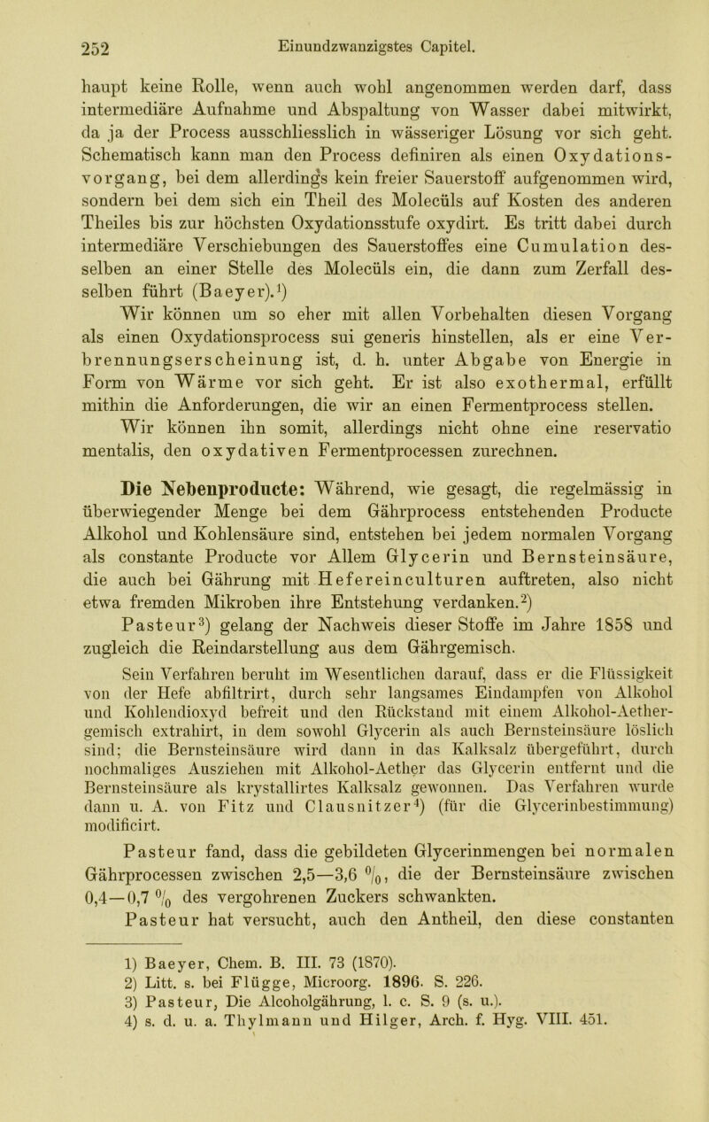 haupt keine Rolle, wenn auch wohl angenommen werden darf, dass intermediäre Aufnahme und Abspaltung von Wasser dabei mitwirkt, da ja der Process ausschliesslich in wässeriger Lösung vor sich geht. Schematisch kann man den Process definiren als einen Oxydations- vorgang, bei dem allerdings kein freier Sauerstoff aufgenommen wird, sondern bei dem sich ein Theil des Molecüls auf Kosten des anderen Theiles bis zur höchsten Oxydationsstufe oxydirt. Es tritt dabei durch intermediäre Verschiebungen des Sauerstoffes eine Cumulation des- selben an einer Stelle des Molecüls ein, die dann zum Zerfall des- selben führt (Baeyer).^) Wir können um so eher mit allen Vorbehalten diesen Vorgang als einen Oxydationsprocess sui generis hinstellen, als er eine Ver- brennungserscheinung ist, d. h. unter Abgabe von Energie in Form von Wärme vor sich geht. Er ist also exothermal, erfüllt mithin die Anforderungen, die wir an einen Fermentprocess stellen. Wir können ihn somit, allerdings nicht ohne eine reservatio mentalis, den oxydativen Fermentprocessen zurechnen. Die Nebenproducte: Während, wie gesagt, die regelmässig in überwiegender Menge bei dem Gährprocess entstehenden Producte Alkohol und Kohlensäure sind, entstehen bei jedem normalen Vorgang als constante Producte vor Allem Glycerin und Bernsteinsäure, die auch bei Gährung mit Hefereinculturen auftreten, also nicht etwa fremden Mikroben ihre Entstehung verdanken.^) Pasteur^) gelang der Nachweis dieser Stoffe im Jahre 1858 und zugleich die Reindarstellung aus dem Gährgemisch. Sein Verfahren beruht im Wesentlichen darauf, dass er die Flüssigkeit von der Hefe abfiltrirt, durch sehr langsames Eindampfen von Alkohol und Kohlendioxyd befreit und den Rückstand mit einem Alkohol-Aether- gemisch extrahirt, in dem sowohl Glycerin als auch Bernsteinsäure löslich sind; die Bernsteinsäure wird dann in das Kalksalz übergeführt, durch nochmaliges Ausziehen mit Alkohol-Aether das Glycerin entfernt und die Bernsteinsäure als krystallirtes Kalksalz gewonnen. Das Verfahren wurde dann u. A. von Fitz und Clausnitzer*) (für die Glycerinbestimmungj modificirt. Pasteur fand, dass die gebildeten Glycerinmengen bei normalen Gährprocessen zwischen 2,5—3,6 ^/q, die der Bernsteinsäure zwischen 0,4—0,7 % des vergohrenen Zuckers schwankten. Pasteur hat versucht, auch den Antheil, den diese constanten 1) Baeyer, Chem. B. III. 73 (1870). 2) Litt. s. bei Flügge, Microorg. 1896. S. 226. 3) Pasteur, Die Alcoholgährung, 1. c. S. 9 (s. u.). 4) s. d. u. a. Thylmann und Hilger, Arch. f. Hyg. VIII. 451.