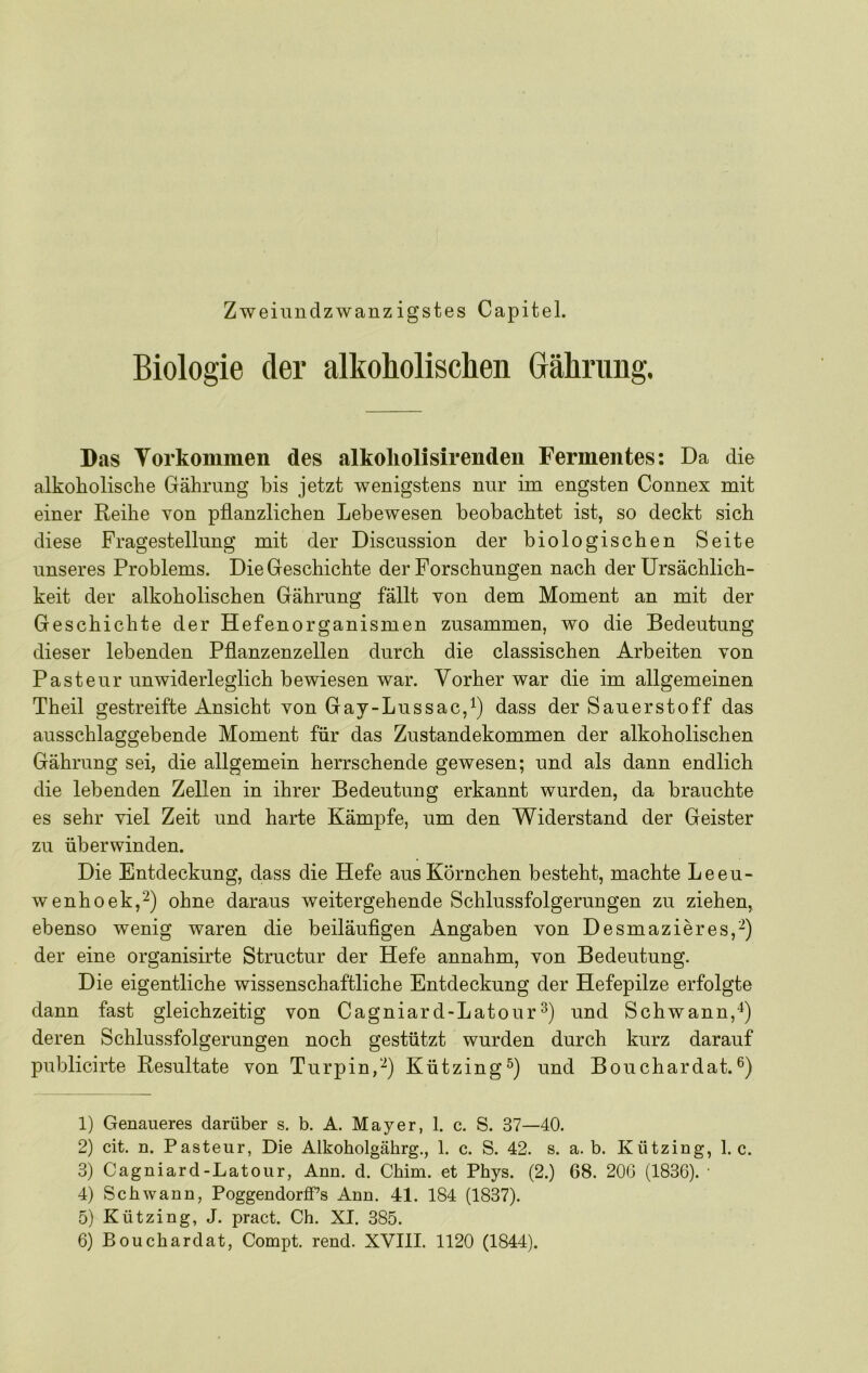 Biologie der alkoholischen Grähning. Das Torkommen des alkoliolisirenden Ferinentes: Da die alkoholische Gährung bis jetzt wenigstens nur im engsten Connex mit einer Reihe von pflanzlichen Lebewesen beobachtet ist, so deckt sich diese Fragestellung mit der Discussion der biologischen Seite unseres Problems. Die Geschichte der Forschungen nach der Ursächlich- keit der alkoholischen Gährung fällt von dem Moment an mit der Geschichte der Hefenorganismen zusammen, wo die Bedeutung dieser lebenden Pflanzenzellen durch die classischen Arbeiten von Pasteur unwiderleglich bewiesen war. Vorher war die im allgemeinen Theil gestreifte Ansicht von Gay-Lussac,^) dass der Sauerstoff das ausschlaggebende Moment für das Zustandekommen der alkoholischen Gährung sei, die allgemein herrschende gewesen; und als dann endlich die lebenden Zellen in ihrer Bedeutung erkannt wurden, da brauchte es sehr viel Zeit und harte Kämpfe, um den Widerstand der Geister zu überwinden. Die Entdeckung, dass die Hefe aus Körnchen besteht, machte Leeu- wenhoek,^) ohne daraus weitergehende Schlussfolgerungen zu ziehen, ebenso wenig waren die beiläuflgen Angaben von Desmazieres,^) der eine organisirte Structur der Hefe annahm, von Bedeutung. Die eigentliche wissenschaftliche Entdeckung der Hefepilze erfolgte dann fast gleichzeitig von Cagniard-Latourund Schwann,“*) deren Schlussfolgerungen noch gestützt wurden durch kurz darauf publicirte Resultate von Turpin,'^) Kützing^) und Bouchardat. 1) Genaueres darüber s. b. A. Mayer, 1. c. S. 37—40. 2) cit. n. Pasteur, Die Alkoholgährg., 1. c. S. 42. s. a. b. Kützing, 1. c. 3) Cagniard-Latour, Ann. d. Chim. et Phys. (2.) 68. 20G (1836). ■ 4) Schwann, Poggendorff’s Ann. 41. 184 (1837). 5) Kützing, J. pract. Ch. XI. 385.