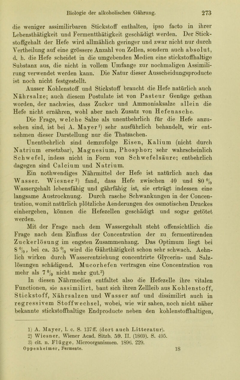 die weniger assimilirbaren Stickstoff enthalten, ipso facto in ihrer Lebensthätigkeit und Fermentthätigkeit geschädigt werden. Der Stick- stoffgehalt der Hefe wird allmählich geringer und zwar nicht nur durch Vertheilung auf eine grössere Anzahl von Zellen, sondern auch absolut, d. h. die Hefe scheidet in die umgebenden Medien eine stickstoffhaltige Substanz aus, die nicht in vollem Umfange zur nochmaligen Assimili- rung verwendet werden kann. Die Natur dieser Ausscheidungsproducte ist noch nicht festgestellt. Ausser Kohlenstoff und Stickstoff braucht die Hefe natürlich auch Nähr salze; auch diesem Postulate ist von Pasteur Genüge gethan worden, der nachwies, dass Zucker und Ammoniaksalze allein die Hefe nicht ernähren, wohl aber nach Zusatz von Hefenasche. Die Frage, welche Salze als unentbehrlich für die Hefe anzu- sehen sind, ist bei A. Mayer sehr ausführlich behandelt, wir ent- nehmen dieser Darstellung nur die Thatsachen. Unentbehrlich sind demzufolge Eisen, Kalium (nicht durch Natrium ersetzbar), Magnesium, Phosphor; sehr wahrscheinlich Schwefel, indess nicht in Form von Schwefelsäure; entbehrlich dagegen sind Calcium und Natrium. Ein nothwendiges Nährmittel der Hefe ist natürlich auch das Wasser. Wiesner^) fand, dass Hefe zwischen 40 und 80% Wassergehalt lebensfähig und gährfähig ist, sie erträgt indessen eine langsame Austrocknung. Durch rasche Schwankungen in der Concen- tration, womit natürlich plötzliche Aenderungen des osmotischen Druckes einhergehen, können die Hefezellen geschädigt und sogar getötet werden. Mit der Frage nach dem Wassergehalt steht offensichtlich die Frage nach dem Einfluss der Concentration der zu fermentirenden Zuckerlösung im engsten Zusammenhang. Das Optimum liegt bei 8 %, bei ca. 35 % wird die Gährthätigkeit schon sehr schwach. Aehn- lich wirken durch Wasserentziehung concentrirte Glycerin- und Salz- lösungen schädigend. Mucorhefen vertragen eine Concentration von mehr als 7% nicht mehr gut.^) In diesen Nährmedien entfaltet also die Hefezelle ihre vitalen Functionen, sie assimilirt, baut sich ihren Zellleib aus Kohlenstoff, Stickstoff, Nährsalzen und Wasser auf und dissimilirt auch in regressivem Stoffwechsel, wobei, wie wir sahen, noch nicht näher bekannte stickstoffhaltige Endproducte neben den kohlenstoffhaltigen, 1) A. Mayer, 1. c. S. 137fF. (dort auch Litteratur). 2) Wiesner, Wiener Acad. Sitzb. 59. II. (1869). S. 495. 3) cit. n. Flügge, Microorganismen. 1896. 229. Oppenheimer, Fermente. 18