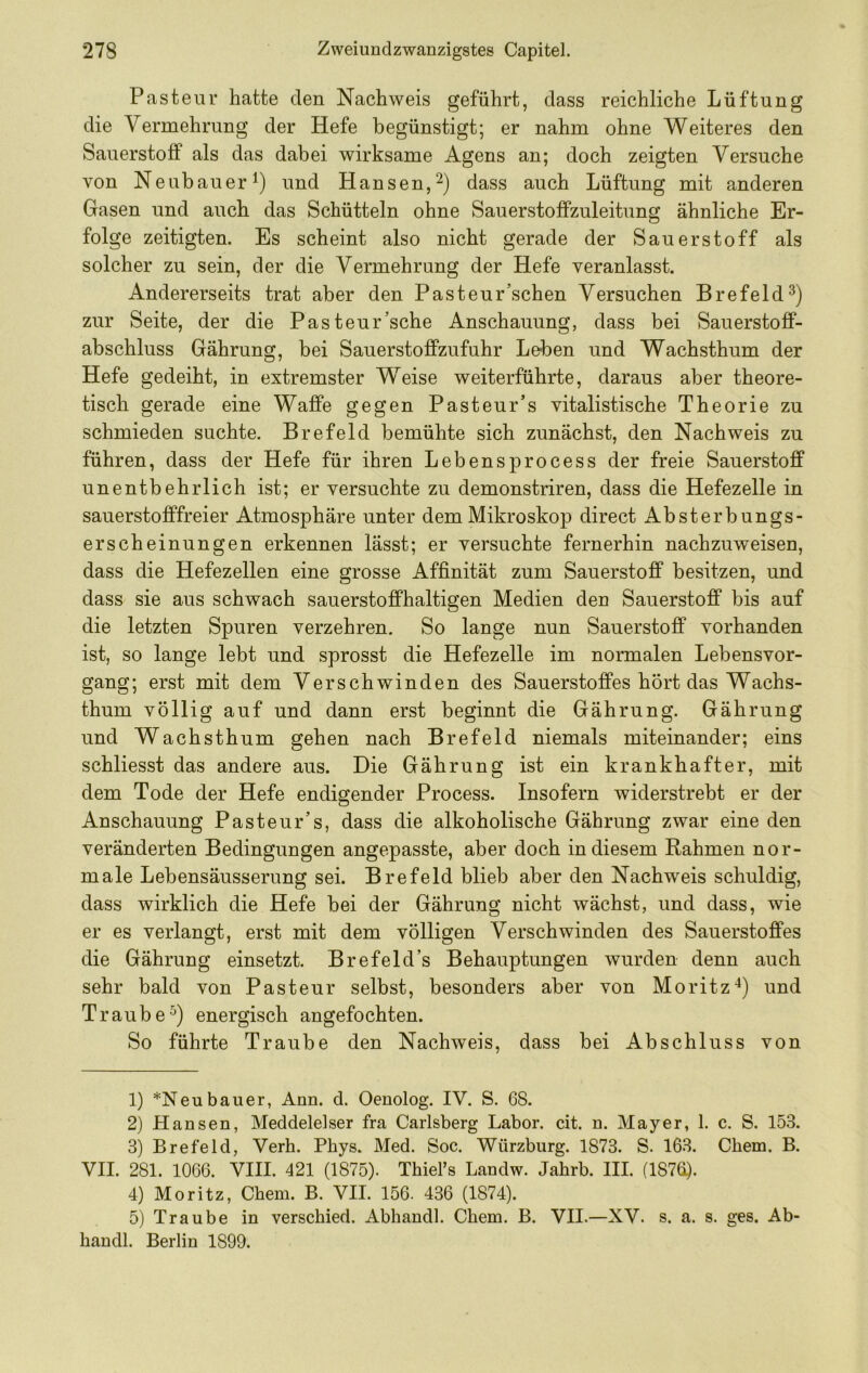 Pasteur hatte den Nachweis geführt, dass reichliche Lüftung die Vermehrung der Hefe begünstigt; er nahm ohne Weiteres den Sauerstoff als das dabei wirksame Agens an; doch zeigten Versuche von Neubauer^) und Hansen,^) dass auch Lüftung mit anderen Gasen und auch das Schütteln ohne Sauerstofifzuleitung ähnliche Er- folge zeitigten. Es scheint also nicht gerade der Sauerstoff als solcher zu sein, der die Vermehrung der Hefe veranlasst. Andererseits trat aber den Pasteur’schen Versuchen Brefeld^) zur Seite, der die Pasteur’sche Anschauung, dass bei Sauerstofif- abschluss Gährung, bei Sauerstofifzufuhr Leben und Wachsthum der Hefe gedeiht, in extremster Weise weiterführte, daraus aber theore- tisch gerade eine Waffe gegen Pasteur’s vitalistische Theorie zu schmieden suchte. Brefeld bemühte sich zunächst, den Nachweis zu führen, dass der Hefe für ihren Lebensprocess der freie Sauerstoff unentbehrlich ist; er versuchte zu demonstriren, dass die Hefezelle in sauerstofffreier Atmosphäre unter dem Mikroskop direct Absterbungs- erscheinungen erkennen lässt; er versuchte fernerhin nachzuweisen, dass die Hefezellen eine grosse Affinität zum Sauerstoff besitzen, und dass sie aus schwach sauerstoffhaltigen Medien den Sauerstoff bis auf die letzten Spuren verzehren. So lange nun Sauerstoff vorhanden ist, so lange lebt und sprosst die Hefezelle im normalen Lebensvor- gang; erst mit dem Verschwinden des Sauerstoffes hört das Wachs- thum völlig auf und dann erst beginnt die Gährung. Gährung und Wachsthum gehen nach Brefeld niemals miteinander; eins schliesst das andere aus. Die Gährung ist ein krankhafter, mit dem Tode der Hefe endigender Process. Insofern widerstrebt er der Anschauung Pasteur’s, dass die alkoholische Gährung zwar eine den veränderten Bedingungen angepasste, aber doch in diesem Rahmen nor- male Lebensäusserung sei. Brefeld blieb aber den Nachweis schuldig, dass wirklich die Hefe bei der Gährung nicht wächst, und dass, wie er es verlangt, erst mit dem völligen Verschwinden des Sauerstoffes die Gährung einsetzt. Brefeld’s Behauptungen wurden denn auch sehr bald von Pasteur selbst, besonders aber von Moritzund Traube^) energisch angefochten. So führte Traube den Nachweis, dass bei Abschluss von 1) *Neubauer, Ann. d. Oenolog. IV. S. 68. 2) Hansen, Meddelelser fra Carlsberg Labor, cit. n. Mayer, 1. c. S. 153. 3) Brefeld, Verh. Phys. Med. Soc. Würzburg. 1873. S. 163. Chem. B. VII. 281. 1066. VIII. 421 (1875). Thiefs Landw. Jahrb. III. (187^. 4) Moritz, Chem. B. VII. 156. 436 (1874). 5) Traube in verschied. Abhandl. Chem. B. VII.—XV. s. a. s. ges. Ab- handl. Berlin 1899.