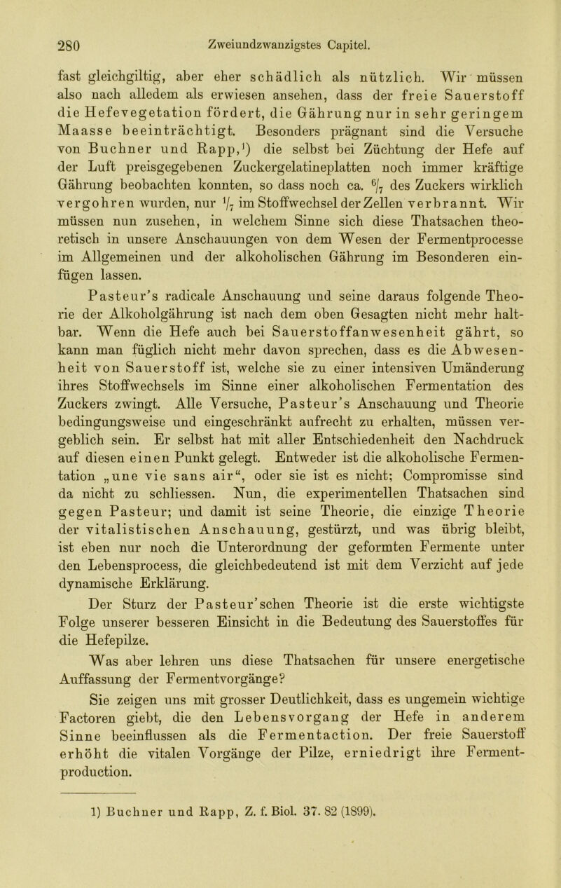 fast gleichgiltig, aber eher schädlich als nützlich. Wir müssen also nach alledem als erwiesen ansehen, dass der freie Sauerstoff die Hefevegetation fördert, die Gährung nur in sehr geringem Maasse beeinträchtigt. Besonders prägnant sind die Versuche von Büchner und Rapp,^) die selbst bei Züchtung der Hefe auf der Luft preisgegebenen Zuckergelatineplatten noch immer kräftige Gährung beobachten konnten, so dass noch ca. % des Zuckers wirklich vergohren wurden, nur V7 im Stoffwechsel derZellen verbrannt. Wir müssen nun Zusehen, in welchem Sinne sich diese Thatsachen theo- retisch in unsere Anschauungen von dem Wesen der Fermentprocesse im Allgemeinen und der alkoholischen Gährung im Besonderen ein- fügen lassen. Pasteur’s radicale Anschauung und seine daraus folgende Theo- rie der Alkoholgährung ist nach dem oben Gesagten nicht mehr halt- bar. Wenn die Hefe auch bei Sauerstoffanwesenheit gährt, so kann man füglich nicht mehr davon sprechen, dass es die Abwesen- heit von Sauerstoff ist, welche sie zu einer intensiven Umänderung ihres Stoffwechsels im Sinne einer alkoholischen Fermentation des Zuckers zwingt. Alle Versuche, Pasteur’s Anschauung und Theorie bedingungsweise und eingeschränkt aufrecht zu erhalten, müssen ver- geblich sein. Er selbst hat mit aller Entschiedenheit den Nachdruck auf diesen einen Punkt gelegt. Entweder ist die alkoholische Fermen- tation „une vie sans air“, oder sie ist es nicht; Compromisse sind da nicht zu schliessen. Nun, die experimentellen Thatsachen sind gegen Pasteur; und damit ist seine Theorie, die einzige Theorie der vitalistischen Anschauung, gestürzt, und was übrig bleibt, ist eben nur noch die Unterordnung der geformten Fermente unter den Lebensprocess, die gleichbedeutend ist mit dem Verzicht auf jede dynamische Erklärung. Der Sturz der Pasteur’sehen Theorie ist die erste wichtigste Folge unserer besseren Einsicht in die Bedeutung des Sauerstoffes für die Hefepilze. Was aber lehren uns diese Thatsachen für unsere energetische Auffassung der Fermentvorgänge? Sie zeigen uns mit grosser Deutlichkeit, dass es ungemein wichtige Factoren giebt, die den Lebens Vorgang der Hefe in anderem Sinne beeinflussen als die Fermentaction. Der freie Sauerstoff erhöht die vitalen Vorgänge der Pilze, erniedrigt ihre Ferment- production. 1) Büchner und Rapp, Z. f. Biol. 37. 82 (1899).