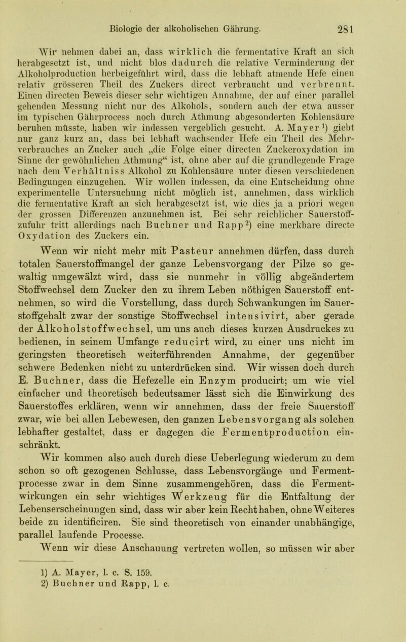 Wir nehmen dabei an, dass wirklich die fermentative Kraft an sicli herabgesetzt ist, und nicht blos dadurch die relative Verminderung der Alkoholproductioii herbeigeführt wird, dass die lebhaft atmende Hefe einen relativ grösseren Theil des Zuckers direct verbraucht und verbrennt. Einen directen Beweis dieser sehr wichtigen Annahme, der auf einer parallel gehenden Messung nicht nur des Alkohols, sondern auch der etwa ausser im typischen Gährprocess noch durch Athmung abgesonderten Kohlensäure beruhen müsste, haben wir indessen vergeblich gesucht. A. Mayer i) giebt nur ganz kurz an, dass bei lebhaft wachsender Hefe ein Theil des Mehr- verbrauches an Zucker auch „die Folge einer directen Zuckeroxydation im Sinne der gewöhnlichen Athmung“ ist, ohne aber auf die grundlegende Frage nach dem Verhältniss Alkohol zu Kohlensäure unter diesen verschiedenen Bedingungen einzugehen. Wir wollen indessen, da eine Entscheidung ohne experimentelle Untersuchung nicht möglich ist, annehmen, dass wirklich die fermentative Kraft an sich herabgesetzt ist, wie dies ja a priori wegen der grossen Differenzen anzunehmen ist. Bei sehr reichlicher Sauerstoff- zufuhr tritt allerdings nach Büchner und Kapp^) eine merkbare directe Oxydation des Zuckers ein. Wenn wir nicht mehr mit Pasteur annehmen dürfen, dass durch totalen Sauerstoffmangel der ganze Lebensvorgang der Pilze so ge- waltig umgewälzt wird, dass sie nunmehr in völlig abgeändertem Stoffwechsel dem Zucker den zu ihrem Leben nöthigen Sauerstoff ent- nehmen, so wird die Vorstellung, dass durch Schwankungen im Sauer- stoffgehalt zwar der sonstige Stoffwechsel intensivirt, aber gerade der Alkoholstoffwechsel, um uns auch dieses kurzen Ausdruckes zu bedienen, in seinem Umfange reducirt wird, zu einer uns nicht im geringsten theoretisch weiterführenden Annahme, der gegenüber schwere Bedenken nicht zu unterdrücken sind. Wir wissen doch durch E. Büchner, dass die Hefezelle ein Enzym producirt; um wie viel einfacher und theoretisch bedeutsamer lässt sich die Einwirkung des Sauerstoffes erklären, wenn wir annehmen, dass der freie Sauerstoff zwar, wie bei allen Lebewesen, den ganzen Lebensvorgang als solchen lebhafter gestaltet, dass er dagegen die Fermentproduction ein- schränkt. Wir kommen also auch durch diese üeberlegung wiederum zu dem schon so oft gezogenen Schlüsse, dass Lebensvorgänge und Ferment- processe zwar in dem Sinne zusammengehören, dass die Ferment- wirkungen ein sehr wichtiges Werkzeug für die Entfaltung der Lebenserscheinungen sind, dass wir aber kein Recht haben, ohne Weiteres beide zu identificiren. Sie sind theoretisch von einander unabhängige, parallel laufende Processe. Wenn wir diese Anschauung vertreten wollen, so müssen wir aber 1) A. Mayer, 1. c. S. 159. 2) Büchner und Kapp, 1. c.