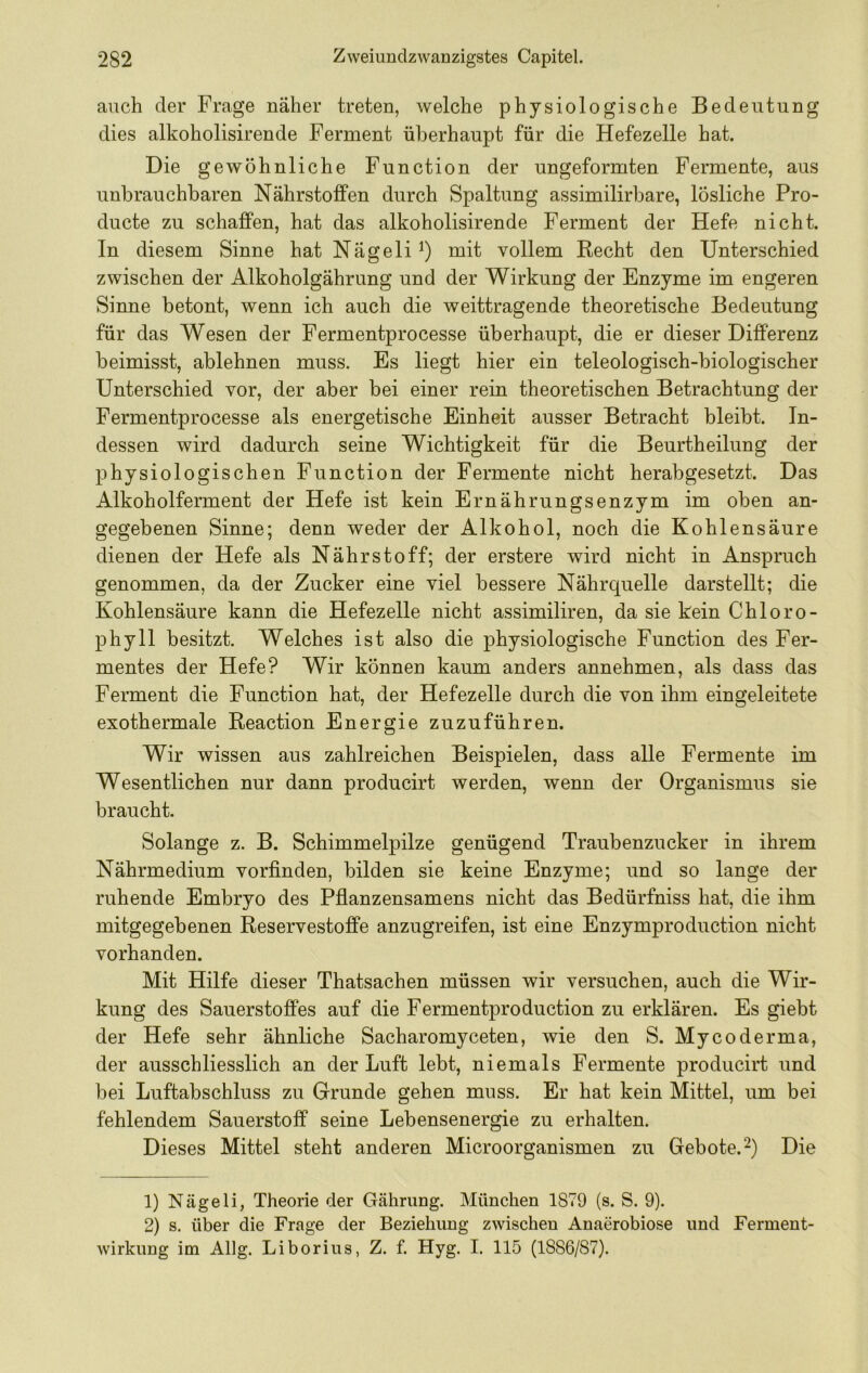 auch der Frage näher treten, welche physiologische Bedeutung dies alkoholisirende Ferment überhaupt für die Hefezelle hat. Die gewöhnliche Function der ungeformten Fermente, aus unbrauchbaren Nährstoffen durch Spaltung assimilirbare, lösliche Pro- ducte zu schaffen, hat das alkoholisirende Ferment der Hefe nicht. In diesem Sinne hat Nägeli^) mit vollem Recht den Unterschied zwischen der Alkoholgährung und der Wirkung der Enzyme im engeren Sinne betont, wenn ich auch die weittragende theoretische Bedeutung für das Wesen der Fermentprocesse überhaupt, die er dieser Differenz beimisst, ablehnen muss. Es liegt hier ein teleologisch-biologischer Unterschied vor, der aber bei einer rein theoretischen Betrachtung der Fermentprocesse als energetische Einheit ausser Betracht bleibt. In- dessen wird dadurch seine Wichtigkeit für die Beurtheilung der physiologischen Function der Fermente nicht herabgesetzt. Das Alkoholferment der Hefe ist kein Ernährungsenzym im oben an- gegebenen Sinne; denn weder der Alkohol, noch die Kohlensäure dienen der Hefe als Nährstoff; der erstere wird nicht in Anspruch genommen, da der Zucker eine viel bessere Nährquelle darstellt; die Kohlensäure kann die Hefezelle nicht assimiliren, da sie kein Chloro- phyll besitzt. Welches ist also die physiologische Function des Fer- mentes der Hefe? Wir können kaum anders annehmen, als dass das Ferment die Function hat, der Hefezelle durch die von ihm eingeleitete exothermale Reaction Energie zuzuführen. Wir wissen aus zahlreichen Beispielen, dass alle Fermente im Wesentlichen nur dann producirt werden, wenn der Organismus sie braucht. Solange z. B. Schimmelpilze genügend Traubenzucker in ihrem Nährmedium vorfinden, bilden sie keine Enzyme; und so lange der ruhende Embryo des Pfianzensamens nicht das Bedürfniss hat, die ihm mitgegebenen Reservestoffe anzugreifen, ist eine Enzymproduction nicht vorhanden. Mit Hilfe dieser Thatsachen müssen wir versuchen, auch die Wir- kung des Sauerstoffes auf die Fermentproduction zu erklären. Es giebt der Hefe sehr ähnliche Sacharomyceten, wie den S. Mycoderma, der ausschliesslich an der Luft lebt, niemals Fermente producirt und bei Luftabschluss zu Grunde gehen muss. Er hat kein Mittel, um bei fehlendem Sauerstoff seine Lebensenergie zu erhalten. Dieses Mittel steht anderen Microorganismen zu Gebote.^) Die 1) Nägeli, Theorie der Gährung. München 1879 (s. S. 9). 2) s. über die Frage der Beziehung zwischen Anaerobiose und Ferment- wirkung im Allg. Liborius, Z. f. Hyg. I. 115 (1S86/S7).