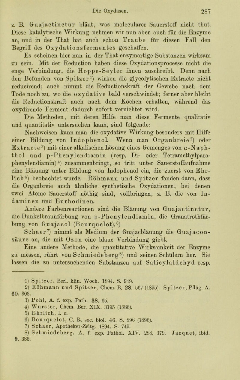 z. B. Guajactinctur bläut, was moleciüarer Sauerstoff nicht thut. Diese katalytische Wirkung nehmen wir nun aber auch für die Enzyme an, und in der That hat auch schon Traube für diesen Fall den Begriff des Oxydationsfermentes geschaffen. Es scheinen hier nun in der That enzymartige Substanzen wirksam zu sein. Mit der Reduction haben diese Oxydationsprocesse nicht die enge Verbindung, die Hoppe-Seyler ihnen zuschreibt. Denn nach den Befunden von Spitzer^) wirken die glycolytischen Extracte nicht reducirend; auch nimmt die Reductionskraft der Gewebe nach dem Tode noch zu, wo die oxydative bald verschwindet; ferner aber bleibt die Reductionskraft auch nach dem Kochen erhalten, während das oxydirende Ferment dadurch sofort vernichtet wird. Die Methoden, mit deren Hilfe man diese Fermente qualitativ und quantitativ untersuchen kann, sind folgende: Nachweisen kann man die oxydative Wirkung besonders mit Hilfe einer Bildung von Indophenol. Wenn man Organbreie-) oder Extracte^) mit einer alkalischen Lösung eines Gemenges von «-Naph- thol und p-Phenylendiamin (resp. Di- oder Tetramethylpara- phenylendiamin) zusammenbringt, so tritt unter Sauerstoffaufnahme eine Bläuung unter Bildung von Indophenol ein, die zuerst von Ehr- lich^) beobachtet wurde. Röhmann und Spitzer fanden dann, dass die Organbreie auch ähnliche synthetische Oxydationen, bei denen zwei Atome Sauerstoff nöthig sind, vollbringen, z. B. die von In- daminen und Eurhodinen. Andere Farbenreactionen sind die Bläuung von Guajactinctur, die Dunkelbraunfärbung von p-Phenylendiamin, die Granatrothfär- bung von Guajacol (Bourquelot). Schaer'^) nimmt als Medium der Guajacbläuung die Guajacon- säure an, die mit Ozon eine blaue Verbindung giebt. Eine andere Methode, die quantitative Wirksamkeit der Enzyme zu messen, rührt von Schmiedeberg®) und seinen Schülern her. Sie lassen die zu untersuchenden Substanzen auf Salicylaldehyd resp. 1) Spitzer, Berl. klin. Woch. 1894. S. 949. 2) Köhmann und Spitzer, Chem. B. 28. 567 (1895). Spitzer, Pflüg. A. 60. 303. 3) Pohl, A. f. exp. Path. 38. 65. 4) Wurster, Chem. Ber. XIX. 3195 (1886). 5) Ehrlich, 1. c. 6) Bourquelot, C. R. soc. biol. 46. S. 896 (1896). 7) Schaer, Apotheker-Zeitg. 1894. S. 749. 8) Schmiedeberg, A. f. exp. Pathol. XIV. 288. 379. Jacquet, ibid. 9. 386.