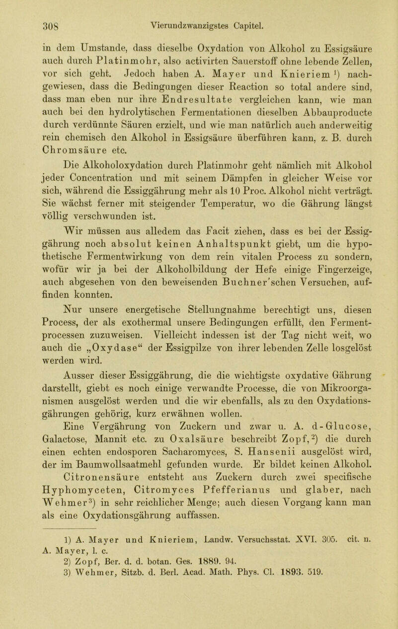 in dem Umstande, dass dieselbe Oxydation von Alkohol zu Essigsäure auch durch Platinmohr, also activirten Sauerstoff ohne lebende Zellen, vor sich geht. Jedoch haben A. Mayer und Knieriem nach- gewiesen, dass die Bedingungen dieser Reaction so total andere sind, dass man eben nur ihre Endresultate vergleichen kann, wie man auch bei den hydrolytischen Fermentationen dieselben Abbauproducte durch verdünnte Säuren erzielt, und wie man natürlich auch anderweitig rein chemisch den Alkohol in Essigsäure überführen kann, z. B. durch Chromsäure etc. Die Alkoholoxydation durch Platinmohr geht nämlich mit Alkohol jeder Concentration und mit seinem Dämpfen in gleicher W^eise vor sich, während die Essiggährung mehr als 10 Proc. Alkohol nicht verträgt. Sie wächst ferner mit steigender Temperatur, wo die Gährung längst völlig verschwunden ist. Wir müssen aus alledem das Facit ziehen, dass es bei der Essig- gährung noch absolut keinen Anhaltspunkt giebt, um die hypo- thetische Fermentwirkung von dem rein vitalen Process zu sondern, wofür wir ja bei der Alkoholbildung der Hefe einige Fingerzeige, auch abgesehen von den beweisenden Buchner’schen Versuchen, auf- finden konnten. Nur unsere energetische Stellungnahme berechtigt uns, diesen Process, der als exothermal unsere Bedingungen erfüllt, den Ferment- processen zuzuweisen. Vielleicht indessen ist der Tag nicht weit, wo auch die „Oxydase“ der Essigpilze von ihrer lebenden Zelle losgelöst werden wird. Ausser dieser Essiggährung, die die wichtigste oxydative Gährung darstellt, giebt es noch einige verwandte Processe, die von Mikroorga- nismen ausgelöst werden und die wir ebenfalls, als zu den Oxydations- gährungen gehörig, kurz erwähnen wollen. Eine Vergährung von Zuckern und zwar u. A. d-Glucose, Galactose, Mannit etc. zu Oxalsäure beschreibt Zopf,die durch einen echten endosporen Sacharomyces, S. Hansenii ausgelöst wird, der im Baumwollsaatmehl gefunden wurde. Er bildet keinen Alkohol. Citronensäure entsteht aus Zuckern durch zwei specifische Hyphomyceten, Citromyces Pfefferianus und glaber, nach Wehmer^) in sehr reichlicher Menge; auch diesen Vorgang kann man als eine Oxydationsgährung auffassen. 1) A. Mayer und Knieriem, Landw. Versuchsstat. XVI. 305. cit. n. A. Mayer, 1. c. 2) Zopf, ßer. d. d. botan. Ges. 1889. 94. 3) Wehm er, Sitzb. d. Berl. Acad. Math. Pbys. CI. 1893. 519.