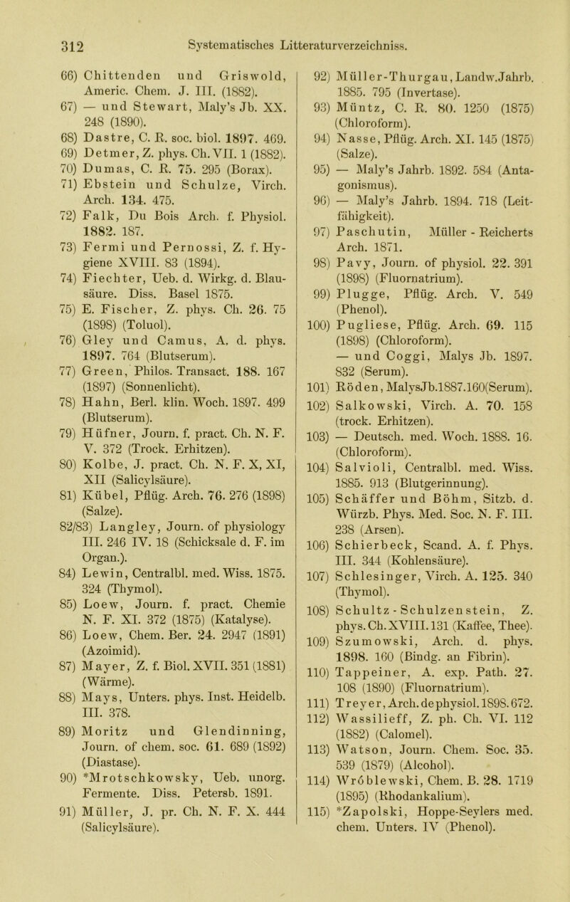 66) Chitteuden und Griswold, Americ. Chem. J. III. (1882). 67) — und Stewart, Maly’s Jb. XX. 248 (1890). 68) Dastre, C. E. soc. biol. 1897. 469. 69) Detmer,Z. phys. Ch.VII. 1 (1882). 70) Dumas, C. E. 75. 295 (Borax). 71) Ebstein und Schulze, Virch. Arch. 134. 475. 72) Falk, Du Bois Arch. f. Physiol. 1882. 187. 73) Fermi und Pernossi, Z. f. Hy- giene XVIII. 83 (1894). 74) Fiechter, Ueb. d. Wirkg. d. Blau- säure. Diss. Basel 1875. 75) E. Fischer, Z. phys. Ch. 26. 75 (1898) (Toluol). 76) Gley und Camus, A. d. phys. 1897. 764 (Blutserum). 77) Green, Philos. Transact. 188. 167 (1897) (Sonnenlicht). 78) Hahn, Berl. klin. Woch. 1897. 499 (Blutserum). 79) Hüfner, Journ. f. pract. Ch. N. F. V. 372 (Trock. Erhitzen). 80) Kolbe, J. pract, Ch. X. F. X, XI, XII (Salicylsäure). 81) Kübel, Pflüg. Arch. 76. 276 (1898) (Salze). 82/83) Langley, Journ. of physiology III. 246 IV. 18 (Schicksale d. F. im Organ.). 84) Lewin, Centralbl. med. Wiss. 1875. 324 (Thymol). 85) Loew, Journ. f. pract. Chemie N. F. XI, 372 (1875) (Katalyse). 86) Loew, Chem. Ber. 24. 2947 (1891) (Azoimid). 87) Mayer, Z. f. Biol. XVH. 351 (1881) (Wärme). 88) Mays, Unters, phys. Inst. Heidelb. HL 378. 89) Moritz und Glendinning, Journ. of chem. soc. 61. 689 (1892) (Diastase). 90) *Mrotschkowsky, Ueb. unorg. Fermente. Diss. Petersb. 1891. 91) Müller, J. pr. Ch. N. F. X. 444 (Salicylsäure). 92) Mül 1er-Thurgau,Landw.Jahrb. 1885. 795 (Invertase). 93) Müntz, C. E. 80. 1250 (1875) (Chloroform). 94) Nasse, Pflüg. Arch. XI. 145 (1875) (Salze). 95) — Maly’s Jahrb. 1892. 584 (Anta- gonismus). 96) — Maly’s Jahrb. 1894. 718 (Leit- fähigkeit). 97) Paschutiu, Müller - Eeicherts Arch. 1871. 98) Pavy, Journ. of physiol. 22. 391 (1898) (Fluornatrium). 99) Plügge, Pflüg. Arch. V. 549 (Phenol). 100) Pugliese, Pflüg, Arch. 69. 115 (1898) (Chloroform). — und Coggi, Malys Jb. 1897, 832 (Serum). 101) Eöden, MalysJb.l887,160(Serum). 102) Salkowski, Virch. A. 70. 158 (trock. Erhitzen). 103) — Deutsch, med. Woch. 1888. 16. (Chloroform). 104) Salvioli, Centralbl. med. Wiss. 1885. 913 (Blutgerinnung). 105) Schäffer und Böhm, Sitzb. d. Würzb. Phys. Med. Soc. N. F. III. 238 (Arsen). 106) Schierbeck, Scand. A. f. Phys. HI. 344 (Kohlensäure). 107) Schlesinger, Virch. A. 125. 340 (Thymol). 108) Schultz - Schulzen stein, Z. phys. Ch. XVIII. 131 (Kaflee, Thee). 109) Szumowski, Arch. d. phys. 1898. 160 (Bindg. an Fibrin). 110) Tappeiner, A. exp. Path. 27. 108 (1890) (Fluornatrium). 111) Treyer, Arch. de physiol. 1898.672. 112) Wassilieff, Z. ph. Ch. VI. 112 (1882) (Calomel). 113) W’^atson, Journ. Chem. Soc. 35. 539 (1879) (Alcohol). 114) Wröblewski, Chem. B. 28. 1719 (1895) (Ehodankalium). 115) *Zapolski, Hoppe-Seylers med. chem. Unters. IV (Phenol).