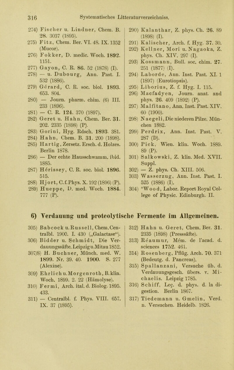 274) Fischer u. Linduer, Chem. B. 28. 3037 (1895). 275) Fitz, Chem. Ber. VI. 48. IX. 1352 (Mucor). 276) Fokker, D. medic. Woch. 1892. 1151. 277) Gayon, C. R. 86. 52 (1878) (I). 278) — 11. Dubourg, Arm. Fast. I. 532 (1886). 279) Gerard, C. R. soc. biol. 1893. 653. 804. 280) — Joui’D. pharm, chim. (6) III. 233 (1896). 281) — C. R. 124. 370 (1897). 282) Geret u. Hahn, Chem. Ber. 31. 202. 2335 (1898) (P). 283) Goriui, Hyg. Rdsch. 1893. 381. 284) Hahn, Chem. B. 31. 200 (1898). 285) H a r t i g, Zersetz. Ersch. d. Holzes. Berlin 1878. 286) — Der echte Hausschwamm, ibid. 1885. 287) H^rissey, C. R. soc. biol. 1896. 515. 288) Hj ort, C.f.Phys. X. 192 (1896) (P). 289) Hueppe, D. med. Woch. 1884. 777 (P). 290) Kalanthar, Z. phys. Ch. 26. 89 (1898) (I). 291) Kali scher, Arch. f. Hyg. 37. 30. 292) Kellner, Mori u. Nagaoka, Z. phys. Ch. XIV. 297 (I). 293) Kossmann, Bull. soc. chim. 27. 251 (1877) (I). 294) La borde, Ann. Inst. Past. XI. 1 (1897) (Eurotiopsis). 295) Liborius, Z. f. Hyg. I. 115. 296) Macfadyen, Journ. anat. and phys. 26. 409 (1892) (P). 297) Malfitano, Ann. Inst. Past. XIV. 60 (1900). 298) Naegeli, Die niederen Pilze. Mün- chen 1882. 299) Perdrix, Ann. Inst. Past. V. 287 (D). 300) Pick, Wien. kliu. Woch. 1889. 89 (P). 301) Salkowski, Z. klin. Med. XVII. Suppl. 302) — Z. phys. Ch. XIII. 506. 303) Wasserzug, Ann. Inst. Past. I. 525 (1886) (I). 304) *Woo d, Labor. Report Royal Col- lege of Physic. Edinburgh. II. 6) Terdauung und proteolytische Fermente im Allgemeinen. 305) Babcock u.Russell, Chem.Cen- tralbl. 1900. I. 430 („Galactase“), .306) Bidder u. Schmidt, Die Ver- dauungssäfte. Leipzig u.Mitau 1852. 307/8) H. Büchner, Münch, med. W. 1899. Nr. 39. 40. 1900. S. 277 (Alexine). 309) Ehrlich u.Morgenroth, B.klin. Woch. 1899. 2. 22 (Hämolyse). 310) Fermi, Arch. ital. d. Biolog. 1895. 433. 311) — Centralbl. f. Phys. VIII. 657. IX. 37 (1895). 312) Hahn u. Geret, Chem. Ber. 31. 2335 (1898) (Presssäfte). 313) Reaumur, Mem. de l’acad. d. Sciences 1752. 461. 314) Rosenberg, Pflüg. Arch. 70. 371 (Bedeutg. d. Pancreas). 315) Spallanzani, Versuche üb. d. Verdauungsgesch. übers, v. Mi- chaelis. Leipzig 1785. 316) Schiff, Lee. d. phys. d. la di- gestion. Berlin 1867. 317) Tiedemanu u. Gmelin, Verd. n. Versuchen. Heidelb. 1826.