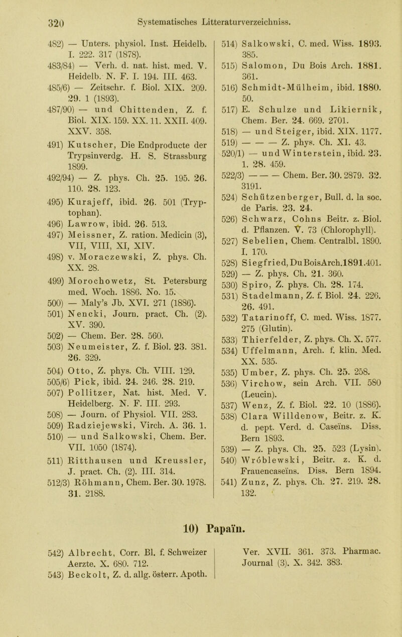 482) — Unters, physiol. Inst. Heidelb. I. 222. 317 (1878). 483/84) — Verb. d. nat. liist. med. V. Heidelb. N. F. I. 194. III. 463. 485/6) — Zeitschr. I. ßiol. XIX. 209. 29. 1 (1893). 487/90) — und Chittenden, Z. f. Biol. XIX. 159. XX. 11. XXII. 409. XXV. 358. 491) Kutscher, Die Endproducte der Trypsinverdg. H. S. Strassburg 1899. 492/94) — Z. phys. Ch. 25. 195. 26. HO. 28. 123. 495) Kurajeff, ibid. 26. 501 (Tryp- tophan). 496) Lawrow, ibid, 26. 513. 497) Meissner, Z. ration. Medicin (3), VII, VIII, XI, XIV. 498) V. Moraczewski, Z. phys. Ch. XX. 28. 499) Morochowetz, St. Petersburg med. Woch. 1886. No. 15. 500) — Maly’s Jb. XVI. 271 (1886). 501) Nencki, Journ. pract. Ch. (2). XV. 390. 502) — Chem. Ber. 28. 560. 503) Neumeister, Z. f. Biol. 23. 381. 26. 329. 504) Otto, Z. phys, Ch. VIII. 129. 505/6) Pick, ibid. 24. 246. 28. 219. 507) Pollitzer, Nat. hist. Med. V. Heidelberg. N. F. III. 293. 508) — Journ. of Physiol, VII. 283. 509) Padziejewski, Virch. A. 36. 1. 510) — und Salkowski, Chem. Ber. VII. 1050 (1874). 511) Pitthausen und Kreussler, J. pract. Ch. (2). III. 314, 512/3) Pöhmann, Chem. Ber. 30.1978. 31. 2188. 514) Salkowski, C. med, Wiss. 1893. 385. 515) Salomon, Du Bois Arch. 1881. 361. 516) Schmidt-Mülheim, ibid. 1880. 50. 517) E. Schulze und Likiernik, Chem. Ber. 24. 669. 2701. 518) — und Steiger, ibid. XIX. 1177. 519) Z. phys. Ch. XI. 43. 520/1) — und Winterstein, ibid. 23. 1. 28. 459. 522/3) Chem. Ber. 30. 2879. 32. 3191. 524) Schützenberger, Bull. d. la soc. de Paris. 23. 24. 526) Schwarz, Cohns Beitr. z. Biol. d. Pflanzen. V. 73 (Chlorophyll). 527) Sebelien, Chem. Centralbl. 1890. I. 170. 528) Siegfried,DuBoisArch.1891.401. 529) — Z. phys. Ch. 21. 360. 530) Spiro, Z. phys. Ch. 28. 174. 531) Stadelmann, Z. f. Biol. 24. 226. 26. 491. 532) Tatarinoff, C. med. Wiss. 1877. 275 (Glutin). 533) Thierfelder, Z. phys. Ch. X. 577. 534) Uffelmann, Arch. f. klin. Med. XX. 535. 535) Umber, Z. phys. Ch. 25. 258. 536) Virchow, sein Arch. VII. 580 (Leucin). 537) Wenz, Z. f. Biol. 22. 10 (1886). 538) Clara Willdenow, Beitr. z. K. d. pept. Verd. d. Caseins. Diss. Bern 1893. 539) — Z. phys. Ch. 25. 523 (Lysin). 540) Wröblewski, Beitr. z. K. d. Frauencaseins, Diss. Bern 1894. 541) Zunz, Z. phys. Ch. 27. 219. 28. 132. ' 10) Papa'iii. 542) Al brecht, Corr. Bl. f. Schweizer Aerzte. X. 680. 712. 543) Beckolt, Z. d. allg. österr. Apoth. Ver. XVII. 361. 373. Pharmac. Journal (3). X. 342. 383.