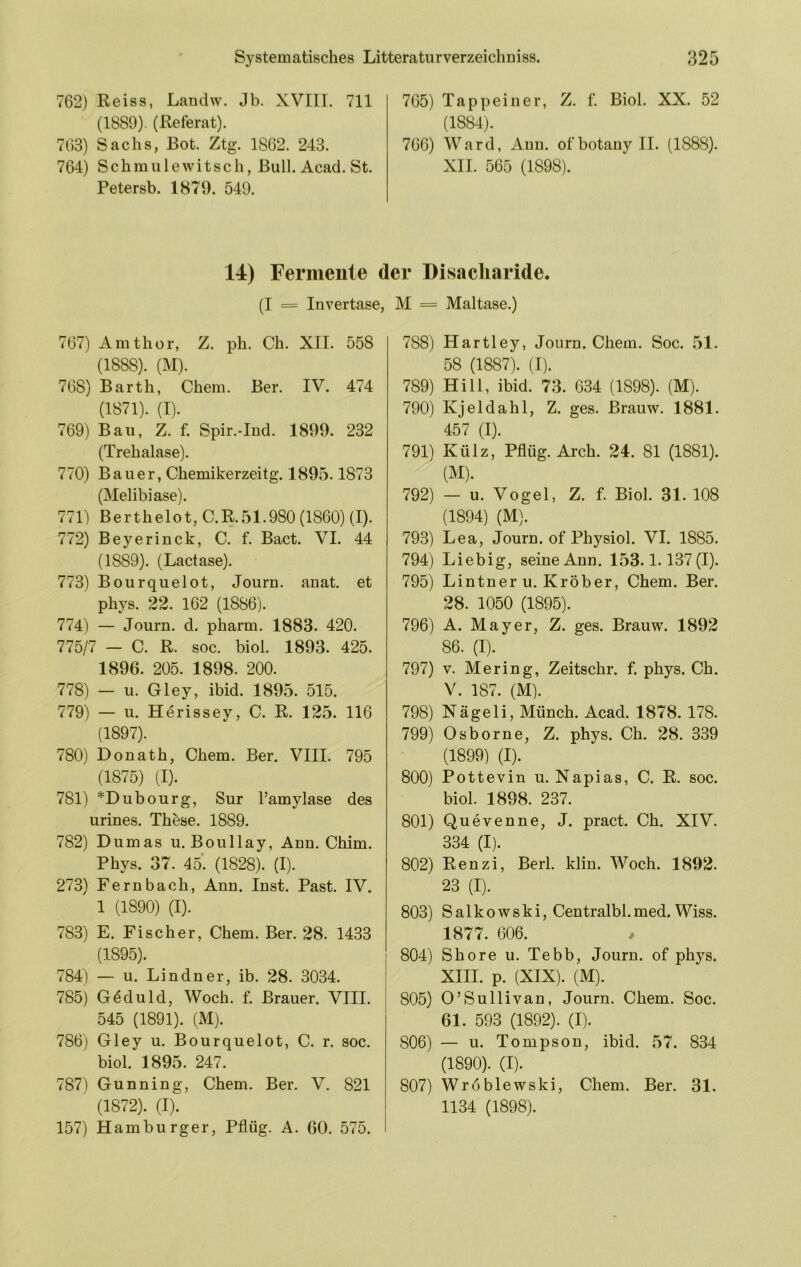 762) Reiss, Lanclw. Jb. XVIII. 711 (1889). (Referat). 763) Sachs, Bot. Ztg. 1862. 243. 764) Schmiilewitsch, Bull. Acad. St. Petersb. 1879. 549. 765) Tappeiner, Z. f. Biol. XX. 52 (1884). 766) Ward, Aun. ofbotanyll. (1888). XII. 565 (1898). 14) Fermente der Disacliaride. (I = Invertase, M = Maltase.) 767) Amthor, Z. ph. Cli. XII. 558 (1888). (M). 768) Barth, Chem. Ber. IV. 474 (1871). (I). 769) Bau, Z. f. Spir.-Ind. 1899. 232 (Trehalase). 770) Bauer, Chemikerzeitg. 1895.1873 (Melibiase). 771) Berthelot, C.R.51.980 (1860) (I). 772) Beyerinck, C. f. Bact. VI. 44 (1889). (Lactase). 773) Bourquelot, Journ. anat. et phys. 22. 162 (1886). 774) — Journ. d. pharm. 1883. 420. 775/7 — C. R. soc. biol. 1893. 425. 1896. 205. 1898. 200. 778) — u. Gley, ibid. 1895. 515. 779) — u. Herissey, C. R. 125. 116 (1897). 780) Donath, Chem. Ber. VIII. 795 (1875) (I). 781) *Dubourg, Sur l’amylase des urines. These. 1889. 782) Dumas u. Boullay, Ann. Chim. Phys. 37. 45*. (1828). (I). 273) Fernbach, Ann. Inst. Past. IV. 1 (1890) (I). 783) E. Fischer, Chem. Ber. 28. 1433 (1895). 784) — u. Lindner, ib. 28. 3034. 785) Geduld, Woch. f. Brauer. VIII. 545 (1891). (xM). 786) Gley u. Bourquelot, C. r. soc. biol. 1895. 247. 787) Gunning, Chem. Ber. V. 821 (1872). (I). 157) Hamburger, Pflüg. A. 60. 575. 788) Hartley, Journ. Chem. Soc. 51. 58 (1887). (T). 789) Hill, ibid. 73. 634 (1898). (M). 790) Kjeldahl, Z. ges. Brauw. 1881. 457 (I). 791) Külz, Pflüg. Arch. 24. 81 (1881). (M). 792) — u. Vogel, Z. f. Biol. 31. 108 (1894) (M). 793) Lea, Journ. of Physiol. VI. 1885. 794) Liebig, seine Ann. 153.1.137(1). 795) Lintner u. Kröber, Chem. Ber. 28. 1050 (1895). 796) A. Mayer, Z. ges. Brauw. 1892 86. (I). 797) V. Mer in g, Zeitschr. f. phys. Ch. V. 187. (M). 798) Nägeli, Münch. Acad. 1878. 178. 799) Osborne, Z. phys. Ch. 28. 339 (1899) (I). 800) Pottevin u. Napias, C. R. soc. biol. 1898. 237. 801) Quevenne, J. pract. Ch. XIV. 334 (I). 802) Renzi, Berl. klin. Woch. 1892. 23 (I). 803) Salkowski, Centralbl.med. Wiss. 1877. 606. 804) Shore u. Tebb, Journ. of phys. XHI. p. (XIX). (M). 805) O’Sullivan, Journ. Chem. Soc. 61. 593 (1892). (I). 806) — u. Tompson, ibid. 57. 834 (1890). (I). 807) Wröblewski, Chem. Ber. 31. 1134 (1898).