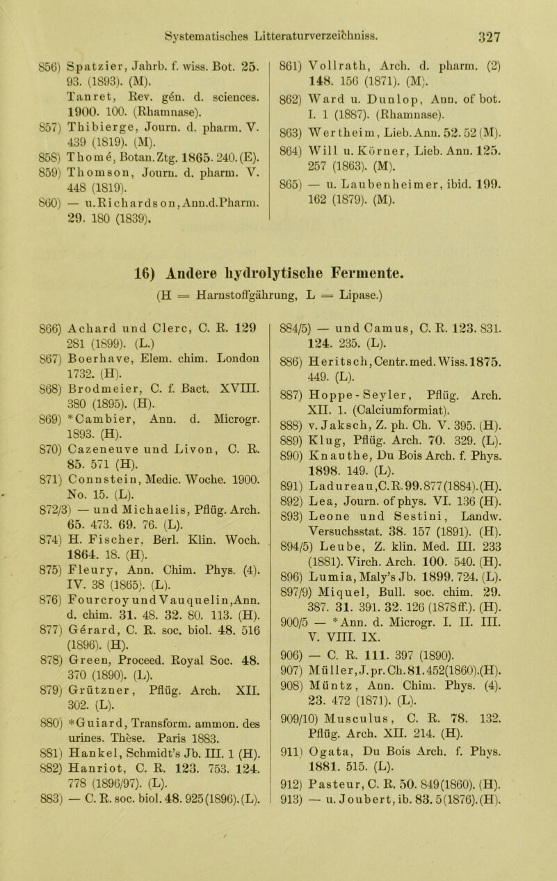 S56) Spatzier, Jahrb. f. wiss. Bot. 25. 93. (1893). (M). Tanret, Rev. g4n. d. Sciences. 1900. 100. (Rhamnase). 857) Th i hier ge, Journ. d. pharm. V. 439 (1819). (M). 858) Th0m Botan.Ztg. 1865. 240. (E). 859) Thomson, Jonrn. d. pharm. V. 448 (1819). 860) — u. Ri ch ar d s on,Ann.d.Pharm. 29. 180 (1839). 861) Vollrath, Arch. d. pharm. (2) 148. 156 (1871). (M). 862) Ward u. Dunlop, Anu. of bot. I. 1 (1887). (Rhamnase). 863) Wertheim, Lieb.Ann. 52. 52( M). 864) Will u. Körner, Lieb. Ann. 125. 257 (1863). (M). 865) — u. Lauben heim er, ibid. 199. 162 (1879). (M). 16) Andere liydrolytisclie Fermente. (H = Harnstofigährung, L = Lipase.) 866) Achard und Giere, C. R. 129 281 (1899). (L.) 867) Boerhave, Eiern, chim. London 1732. (H). 868) Brodmeier, C. f. Bact. XVIII. 380 (1895). (H). 869) ^Gambier, Ann. d. Microgr. 1893. (H). 870) Gazeneuve und Livon, G. R. 85. 571 (H). 871) Gonnstein, Medic. Woche. 1900. No. 15. (L). 872/3) —und Michaelis, Pflüg. Arch. 65. 473. 69. 76. (L). 874) H. Fischer, Berl. Klin. Woch. 1864. 18. (H). 875) Fleury, Ann. Ghim. Phys. (4). IV. 38 (1865). (L). 876) FourcroyundVauquelin,Ann. d. chim. 31. 48. 32. 80. 113. (H). 877) G^rard, G. R. soc. biol. 48. 516 (1896). (H). 878) Green, Proceed. Royal Soc. 48. 370 (1890). (L). 879) Grützner, Pflüg. Arch. XII. 302. (L). 880) *Guiard, Transform, ammon. des urines. These. Paris 1883. 881) Hankel, Schmidt’s Jb. III. 1 (H). 882) Hanriot, G. R. 123. 753. 124. 778 (1896/97). (L). 883) — G. R. soc. biol. 48. 925 (1896). (L). 884/5) — und Gamus, G. R. 123. 831. 124. 235. (L). 886) Heritsch,Gentr.med.Wiss. 1875. 449. (L). 887) Hoppe - Seyler , Pflüg. Arch. XII. 1. (Galciumformiat). 888) V. Jaksch, Z. ph. Gh. V. 395. (H). 889) Klug, Pflüg. Arch. 70. 329. (L). 890) Kn au the. Du Bois Arch. f. Phys. 1898. 149. (L). 891) L a d u r e a u ,G. R. 99.877 (1884). (H). 892) Lea, Journ. of phys. VI. 136 (H). 893) Leone und Sestini, Landw. Versuchsstat. 38. 157 (1891). (H). 894/5) Leube, Z. klin. Med. III. 233 (1881). Virch. Arch. 100. 540. (H). 896) Lumia, Maly’s Jb. 1899. 724. (L). 897/9) Miquel, Bull. soc. chim. 29. 387. 31. 391. 32. 126 (I878ff‘.). (H). 900/5 — *Ann. d. Microgr. I. II. III. V. VIII. IX. 906) — G. R. 111. 397 (1890). 907) M ü 11 e r, J. pr. Gh. 81.452(1860).(H). 908) Müntz, Ann. Ghim. Phys. (4). 23. 472 (1871). (L). 909/10) Musculus, G. R. 78. 132. Pflüg. Arch. XII. 214. (H). 911) Ogata, Du Bois Arch. f. Phys. ' 1881. 515. (L). 912) Pasteur, G. R. 50. 849(1860). (H). 913) — u. Joubert, ib. 83. 5(1876).(H).