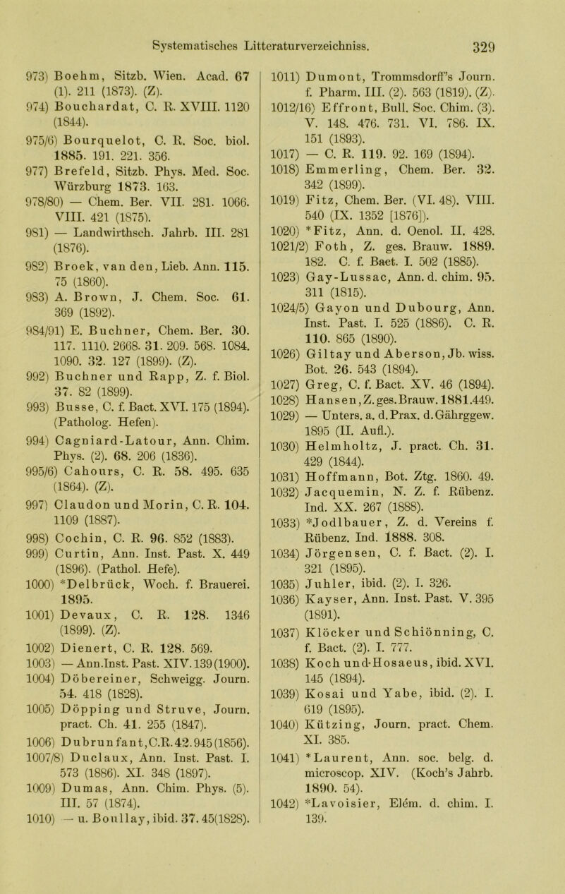 973) Boehm, Sitzb. Wien. Acad. 67 (1). 211 (1873). (Z). 974) Bouchardat, C. R. XVIII. 1120 (1844). 975/6) Bourqiielot, C. R. Soc. biol. 1885. 191. 221. 356. 977) Brefeld, Sitzb. Phys. Med. Soc. Würzburg 1873. 163. 978/80) — Chem. Ber. VII. 281. 1066. VIII. 421 (1875b 981) — Landwirthsch. Jahrb. III. 281 (1876). 982) Broek, van den, Lieb. Ann. 115. 75 (1860). 983) A. Brown, J. Chem. Soc. 61. 369 (1892). 984/91) E. Büchner, Chem. Ber. 30. 117. 1110. 2668. 31. 209. 568. 1084. 1090. 32. 127 (1899). (Z). 992) Büchner und Rapp, Z. f. Biol. 37. 82 (1899). 993) Busse, C. f. Bact. XVI. 175 (1894). (Patholog. Hefen). 994) Cagniard-Latour, Ann. Chim. Phys. (2). 68. 206 (1836). 995/6) Cahours, C. R. 58. 495. 635 (1864). (Z). 997) Claudon und Morin, C. R. 104. 1109 (1887). 998) C och in, C. R. 96. 852 (1883). 999) Curtin, Ann. Inst. Past. X. 449 (1896). (Pathol. Hefe). 1000) *Delbrück, Woch. f. Brauerei. 1895. 1001) Devaux, C. R. 128. 1346 (1899). (Z). 1002) Dienert, C. R. 128. 569. 1003) — Ann.Tnst. Past. XIV. 139(1900). 1004) Döbereiner, Schweigg. Journ. 54. 418 (1828). 1005) Döpping und Struve, Journ. pract. Ch. 41. 255 (1847). 1006) Dubrunfant,C.R.42.945(1856). 1007/8) Duclaux, Ann. Inst. Past. I. 573 (1886). XI. 348 (1897). 1009) Dumas, Ann. Chim. Phys. (5). HI. 57 (1874). 1010) — u. Boullay, ibid. 37.45(1828). 1011) Dumont, Trommsdorff’s Journ. f. Pharm. III. (2). 563 (1819). (Z). 1012/16) Effront, Bull. Soc. Chim. (3). V. 148. 476. 731. VI. 786. IX. 151 (1893). 1017) — C. R. 119. 92. 169 (1894). 1018) Emmerling, Chem. Ber. 32. 342 (1899). 1019) Fitz, Chem. Ber. (VI. 48). VIII. 540 (IX. 1352 [1876]). 1020) *Fitz, Ann. d. Oenol. II. 428. 1021/2) Foth, Z. ges. Brauw. 1889. 182. C. f. Bact. I. 502 (1885). 1023) Gay-Lussac, Ann. d. chim. 95. 311 (1815). 1024/5) Gayon und Dubourg, Ann. Inst. Past. I. 525 (1886). C. R. 110. 865 (1890). 1026) Giltay und Aberson, Jb. wiss. Bot. 26. 543 (1894). 1027) Greg, C. f. Bact. XV. 46 (1894). 1028) H a n s e n, Z. ges. Brauw. 1881.449. 1029) — Unters, a. d.Prax. d.Gährggew. 1895 (II. Aufl.). 1030) Helmholtz, J. pract. Ch. 31. 429 (1844). 1031) Hoffmann, Bot. Ztg. 1860. 49. 1032) Jacquemin, N. Z. f. Rübenz. Ind. XX. 267 (1888). 1033) *Jodlbauer, Z. d. Vereins f. Rübenz. Ind. 1888. 308. 1034) Jörgensen, C. f. Bact. (2). I. 321 (1895). 1035) Juhler, ibid. (2). I. 326. 1036) Kayser, Ann. Inst. Past. V. 395 (1891). 1037) Klöcker und Schiönning, C. f. Bact. (2). I. 777. 1038) Koch und-Hosaeus, ibid. XVI. 145 (1894). 1039) Kosai und Yabe, ibid. (2). I. 619 (1895). 1040) Kützing, Journ. pract. Chem. XI. 385. 1041) * Laurent, Ann. soc. belg. d. microscop. XIV. (Koch’s Jahrb. 1890. 54). 1042) *Lavoisier, Eiern, d. chim. I. 139.