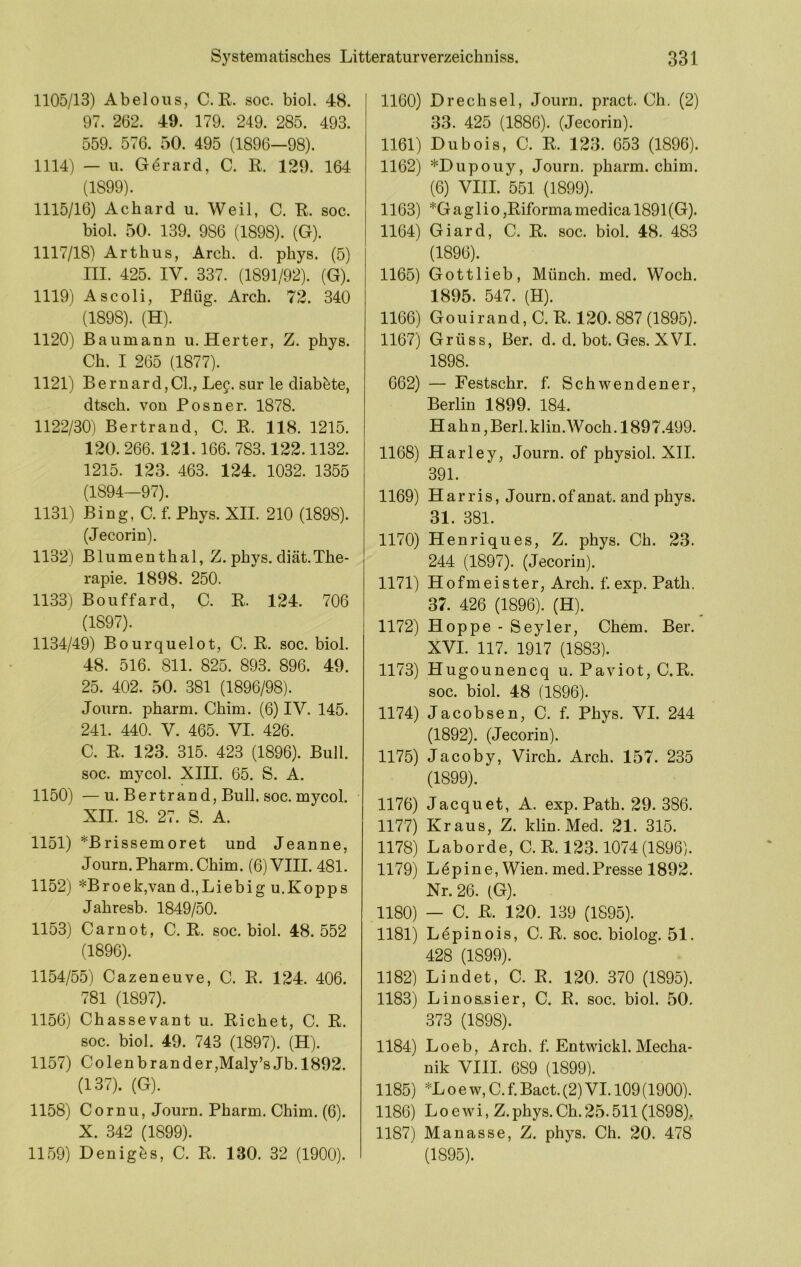 1105/13) Abeloiis, C.R. soc. biol. 48. 97. 262. 49. 179. 249. 285. 493. 559. 576. 50. 495 (1896—98). 1114) — u. G^rard, C. R. 129. 164 (1899). 1115/16) Achard u. Weil, C. R. soc. biol. 50. 139. 986 (1898). (G). 1117/18) Arthus, Arch. d. phys. (5) III. 425. IV. 337. (1891/92). (G). 1119) Ascoli, Pflüg. Arch. 72. 340 (1898). (H). 1120) Baumann u. Herter, Z. phys. Ch. I 265 (1877). 1121) BernardjCL, Lee. sur le diab^te, dtsch. von Posner. 1878. 1122/30) Bertrand, C. R. 118. 1215. 120.266.121.166. 783.122.1132. 1215. 123. 463. 124. 1032. 1355 (1894—97). 1131) Bing, C. f. Phys. XII. 210 (1898). (Jecorin). 1132) Blumenthal, Z. phys. diät.The- rapie. 1898. 250. 1133) Bouffard, C. R. 124. 706 (1897). 1134/49) Bourquelot, C. R. soc. biol. 48. 516. 811. 825. 893. 896. 49. 25. 402. 50. 381 (1896/98). Journ. pharm. Chim. (6) IV. 145. 241. 440. V. 465. VI. 426. C. R. 123. 315. 423 (1896). Bull, soc. mycol. XIII. 65. S. A. 1150) — u. Bertrand, Bull. soc. mycol. ^ XII. 18. 27. S. A. 1151) *Brissemoret und Jeanne, Journ. Pharm. Chim. (6) VIII. 481. 1152) *Broek,van d.,Liebig u.Kopps Jahresb. 1849/50. 1153) Carnot, C. R. soc. biol. 48.552 (1896). 1154/55) Cazeneuve, C. R. 124. 406. 781 (1897). 1156) Chassevant u. Richet, C. R. soc. biol. 49. 743 (1897). (H). 1157) Colenbrander,Maly’sJb. 1892. (137). (G). 1158) Cornu, Journ. Pharm. Chim. (6). X. 342 (1899). 1159) Deniges, C. R. 130. 32 (1900). 1160) D rech sei, Jouru. pract. Ch, (2) 33. 425 (1886). (Jecorin). 1161) Dubois, C. R. 123. 653 (1896). 1162) *Dupouy, Journ. pharm, chim. (6) VIII. 551 (1899). 1163) *G ag 1 i o ,Riforma medica 1891 (G). 1164) Giard, C. R. soc. biol. 48. 483 (1896). 1165) Gottlieb, Münch, med. Woch. 1895. 547. (H). 1166) Goldrand, C. R. 120. 887 (1895). 1167) Grüss, Ber. d. d. bot. Ges. XVI. 1898. 662) — Festschr. f. Schwendener, Berlin 1899. 184. H ah n,Berl.klin.Woch. 1897.499. 1168) Harley, Journ. of physiol. XII, 391. 1169) Harris, Journ. of anat. and phys. 31. 381. 1170) Henriques, Z. phys. Ch. 23. 244 (1897). (Jecorin). 1171) Hofmeister, Arch. f. exp. Path. 37. 426 (1896). (H). 1172) Hoppe - Seyler, Chem. Ber. XVI. 117. 1917 (1883). 1173) Hugounencq u. Paviot, C.R. soc. biol. 48 (1896). 1174) Jacobsen, C. f. Phys. VI. 244 (1892). (Jecorin). 1175) Jacoby, Virch. Arch. 157. 235 (1899). 1176) Jacquet, A. exp. Path. 29. 386. 1177) Kraus, Z. klin. Med. 21. 315. 1178) Laborde, C. R. 123.1074 (1896). 1179) Ldpine, Wien. med.Presse 1892. Nr. 26. (G). 1180) — C. R. 120. 139 (1895). 1181) Lepinois, C. R. soc. biolog. 51. 428 (1899). 1182) Findet, C. R. 120. 370 (1895). 1183) Linos.sier, C. R. soc. biol. 50, 373 (1898). 1184) Loeb, i^^rch. f. Entwickl. Mecha- nik VIII. 689 (1899). 1185) *L o e w, C. f. Bact. (2) VI. 109 (1900). 1186) Loewi, Z.phys.Ch.25.511 (1898), 1187) Manasse, Z. phys. Ch. 20. 478 (1895).