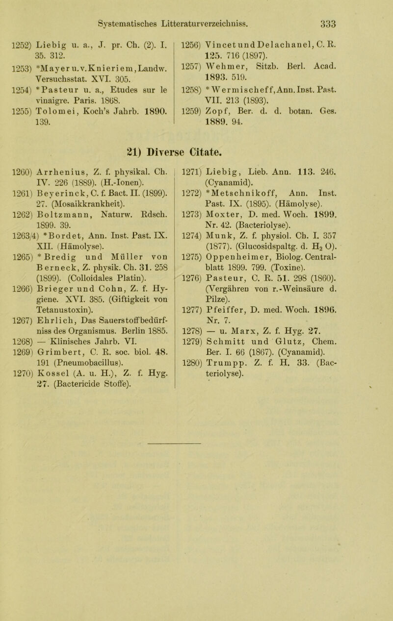 1252) Liebig u. a., J. pr. Ch. (2). I. 35. 312. 1253) *M a y e r u. V. K n i e r i e m, Landw. Versuchsstat. XVI. 305. 1254) * Pasteur u. a., Etudes sur le vinaigre. Paris. ISüS. 1255) Tolomei, Koch’s Jahrb. 1890. 139. 1256) VincetiiudDelachaueljC. E. 125. 716 (1897). 1257) Wehm er, Sitzb. Berl. Acad. 1893. 519. 1258) * Wer mischeffjAnn. Inst. Past. VII. 213 (1893). 1259) Zopf, Ber. d. d. botan. Ges, 1889. 94. 21) Diven 1260) Arrhenins, Z. f. physikal. Ch. IV. 226 (1889). (H.-Ionen). 1261) Bey erinck, C. f. Bact. II. (1899). 27. (Mosaikkrankheit), 1262) Boltzmann, Naturw. Edsch. 1899. 39. 1263/4) *Bordet, Ann. Inst. Past. IX. XII. (Hämolyse). 1265) *Bredig und Müller von Berneck, Z. physik. Ch. 31. 258 (1899). (Colloidales Platin). 1266) Brieger und Cohn, Z. f. Hy- giene. XVI. 385. (Giftigkeit von Tetanustoxin). 1267) Ehrlich, Das Sauerstolfbedürf- niss des Organismus. Berlin 1885. 1268) — Klinisches Jahrb. VI. 1269) Grimbert, C, E. soc. biol. 48. 191 (Pneumobacillus). 1270) Kos sei (A. u. H.), Z. f. Hyg. 27. (Bactericide Stoöe). se Citate, 1271) Liebig, Lieb. Ann. 113. 246. (Cyanamid). 1272) *Metschnikoff, Ann. Inst. Past. IX. (1895). (Hämolyse). 1273) Moxter, D. med. Woch. 1899. Nr. 42. (Bacteriolyse). 1274) Munk, Z. f. physiol. Cb. I. 357 (1877). (Glucosidspaltg. d. H2 Ü). 1275) Oppenheimer, Biolog. Central- blatt 1899. 799. (Toxine). 1276) Pasteur, C. E. 51. 298 (1860). (Vergähren von r.-Weinsäure d. Pilze). 1277) Pfeiffer, D. med. Woch. 1896. Nr. 7. 1278) — u. Marx, Z. f. Hyg. 27. 1279) Schmitt und Glutz, Chem, Ber. I. 66 (1867). (Cyanamid). 1280) Trum pp. Z. f. H. 33. (Bac- teriolyse).