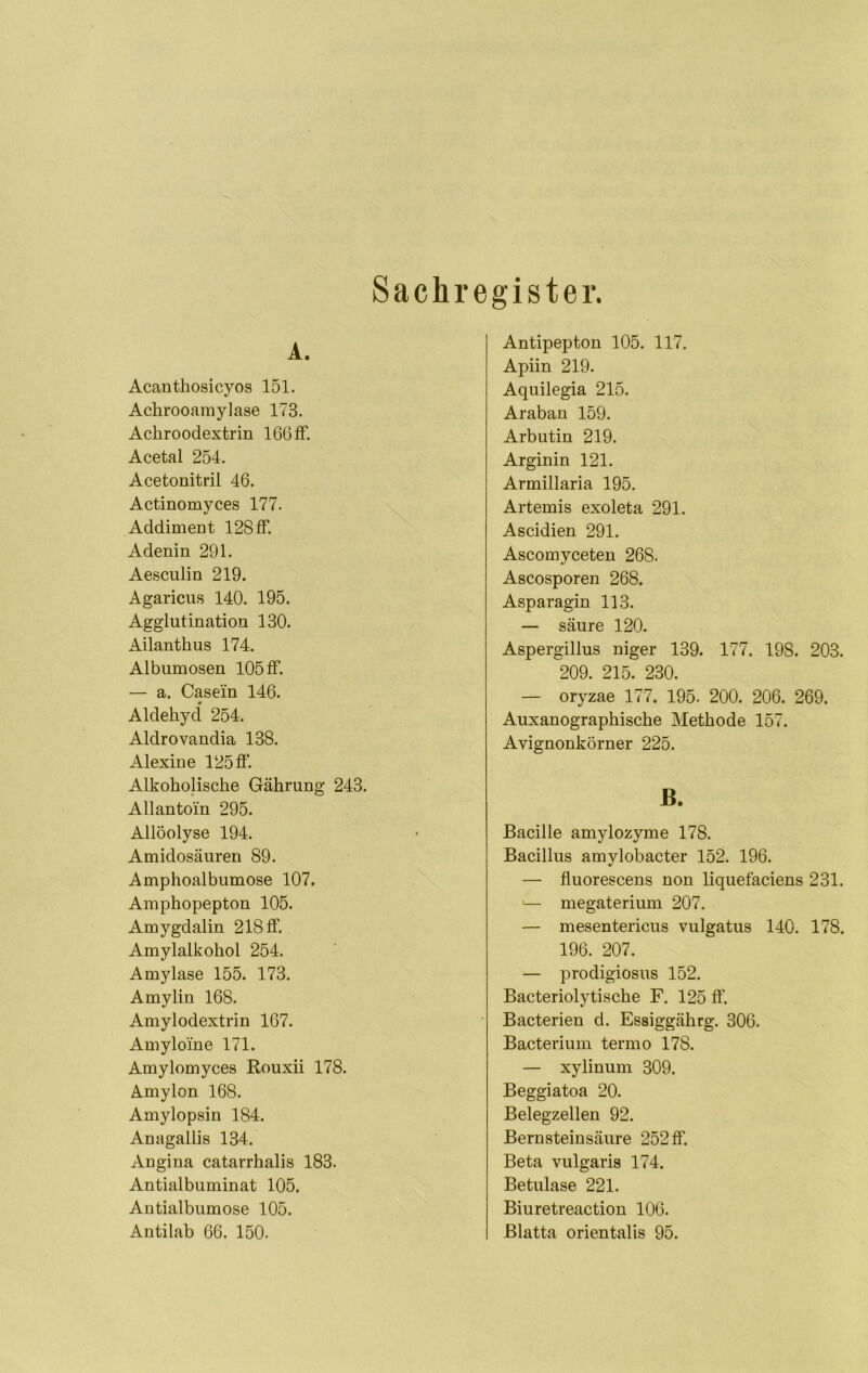 A. Acanthosicyos 151. Achrooamylase 173. Achroodextrin 166 if. Acetal 254. Acetonitril 46. Actinomyces 177. Addiment 128 ff. Adenin 291. Aesculin 219. Agaricus 140. 195. Agglutination 130. Ailanthus 174. Albumosen 105 ff. — a. Casein 146. Aldehyd 254. Aldrovandia 138. Alexine 125 ff Alkoholische Gährung 243. Allantoin 295. Allöolyse 194. Amidosäuren 89. Amphoalbumose 107. Amphopepton 105. Amygdalin 218 ff Amylalkohol 254. Amylase 155. 173. Amylin 168. Amylodextrin 167. Amyloine 171. Amylomyces ßouxii 178. Amylon 168. Amylopsin 184. Anagallis 134. Angina catarrhalis 183. Antialbuminat 105. Autialbiimose 105. Antilab 66. 150. Sachregister. Antipepton 105. 117. Apiin 219. Aquilegia 215. Araban 159. Arbutin 219. Arginin 121. Armillaria 195. Artemis exoleta 291. Ascidien 291. Ascomyceten 268. Ascosporen 268. Asparagin 113. — säure 120. Aspergillus niger 139. 177. 198. 203. 209. 215. 230. — oryzae 177. 195. 200. 206. 269. Auxanographische Methode 157. Avignonkörner 225. ß. Bacille amylozyme 178. Bacillus amylobacter 152. 196. — fluorescens non liquefaciens 231. — megaterium 207. — mesentericus vulgatus 140. 178. 196. 207. — prodigiosus 152. Bacteriolytische F. 125 ff. • Bacterien d. Essiggährg. 306. Bacterium termo 178. — xylinum 309. Beggiatoa 20. Belegzellen 92. Bernsteinsäure 252 flf. Beta vulgaris 174. Betulase 221. Biuretreaction 106. Blatta orientalis 95.