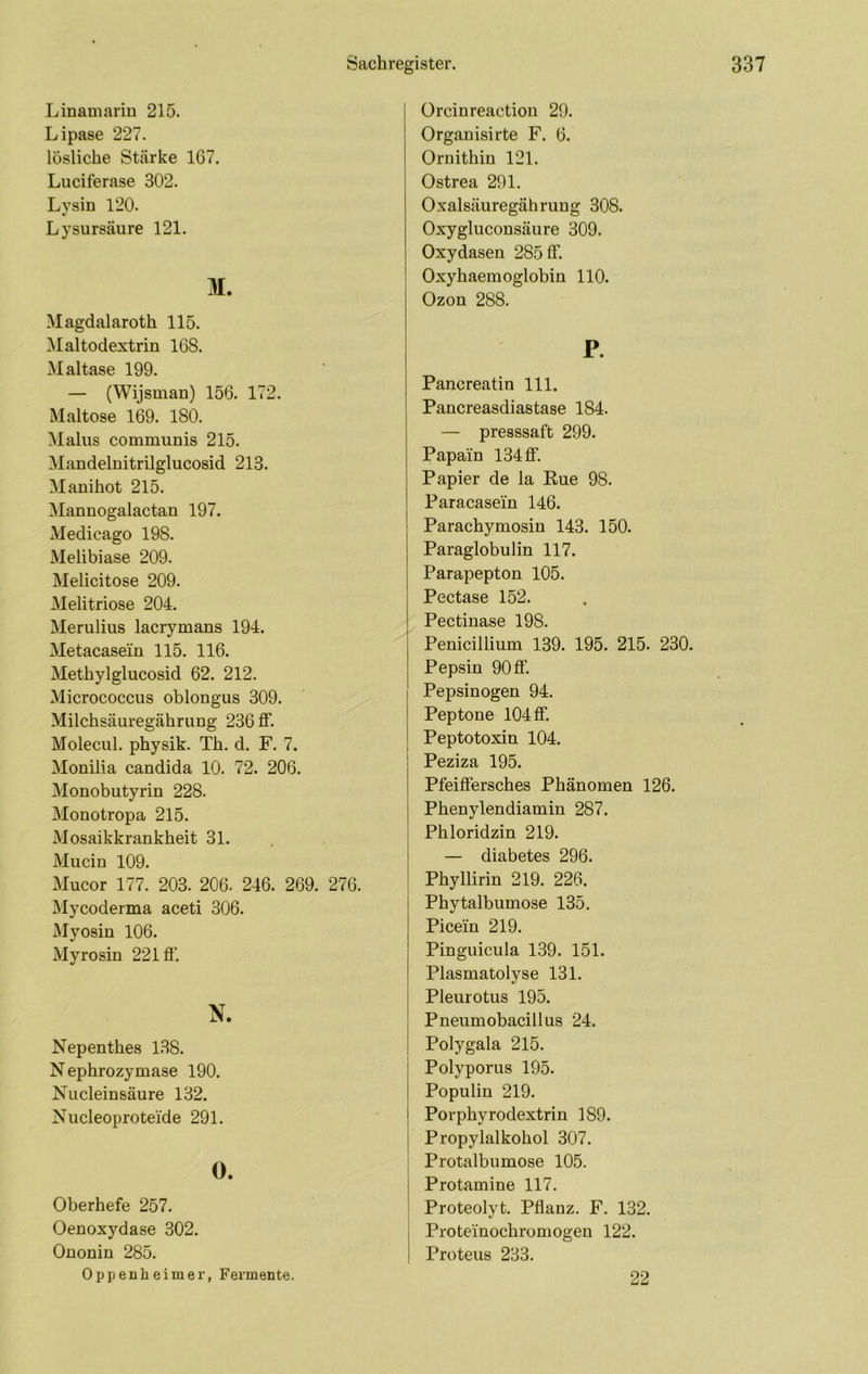 Linamarin 215. Lipase 227. lösliche Stcärke 1G7. Luciferase 302. Lysin 120. Lysursäure 121. M. Magdalaroth 115. Maltodextrin 168. Maltase 199. — (Wijsman) 156. 172. Maltose 169. 180. Malus communis 215. Mandelnitrilglucosid 213. Manihot 215. Mannogalactan 197. Medicago 198. Melibiase 209. Melicitose 209. Melitriose 204. Merulius lacrymans 194. Metacasein 115. 116. Methylglucosid 62. 212. Micrococcus oblongus 309. Milchsäuregährung 236 ff. Molecul. physik. Th. d. F. 7. Monilia candida 10. 72. 206. Monobutyrin 228. Monotropa 215. Mosaikkrankheit 31. Mucin 109. Mucor 177. 203. 206. 246. 269. 276. Mycoderma aceti 306. Myosin 106. Myrosin 221 ff. N. Nepenthes 138. Nephrozymase 190. Nucleinsäure 132. Nucleoproteide 291. O. Oberhefe 257. Oenoxydase 302. Ononin 285. Oppenheimer, Fermente. ürcinreactiou 29. Organisirte F. 6. Ornithin 121. Ostrea 291. Oxalsäuregährung 308. Oxygluconsäure 309. Oxydasen 285 ff. Oxyhaemoglobin 110. Ozon 288. P. Pancreatin 111. Pancreasdiastase 184. — presssaft 299. Papain 134 ff. Papier de la Rue 98. Paracasein 146. Parachymosin 143. 150. Paraglobulin 117. Parapepton 105. Pectase 152. Pectinase 198. Penicillium 139. 195. 215. 230. Pepsin 90ff. Pepsinogen 94. Peptone 104 ff. Peptotoxin 104. Peziza 195. Pfeiffersches Phänomen 126. Phenylendiamin 287. Phloridzin 219. — diabetes 296. Phyllirin 219. 226. Phytalbumose 135. Picein 219. Pinguicula 139. 151. Plasmatolyse 131. Pleurotus 195. Pneumobacillus 24. Polygala 215. Polyporus 195. Populin 219. Porphyrodextrin 189. Propylalkohol 307. Protalbumose 105. Protamine 117. Proteolyt. Pflanz. F. 132. Proteinochromogen 122. Proteus 233. 22