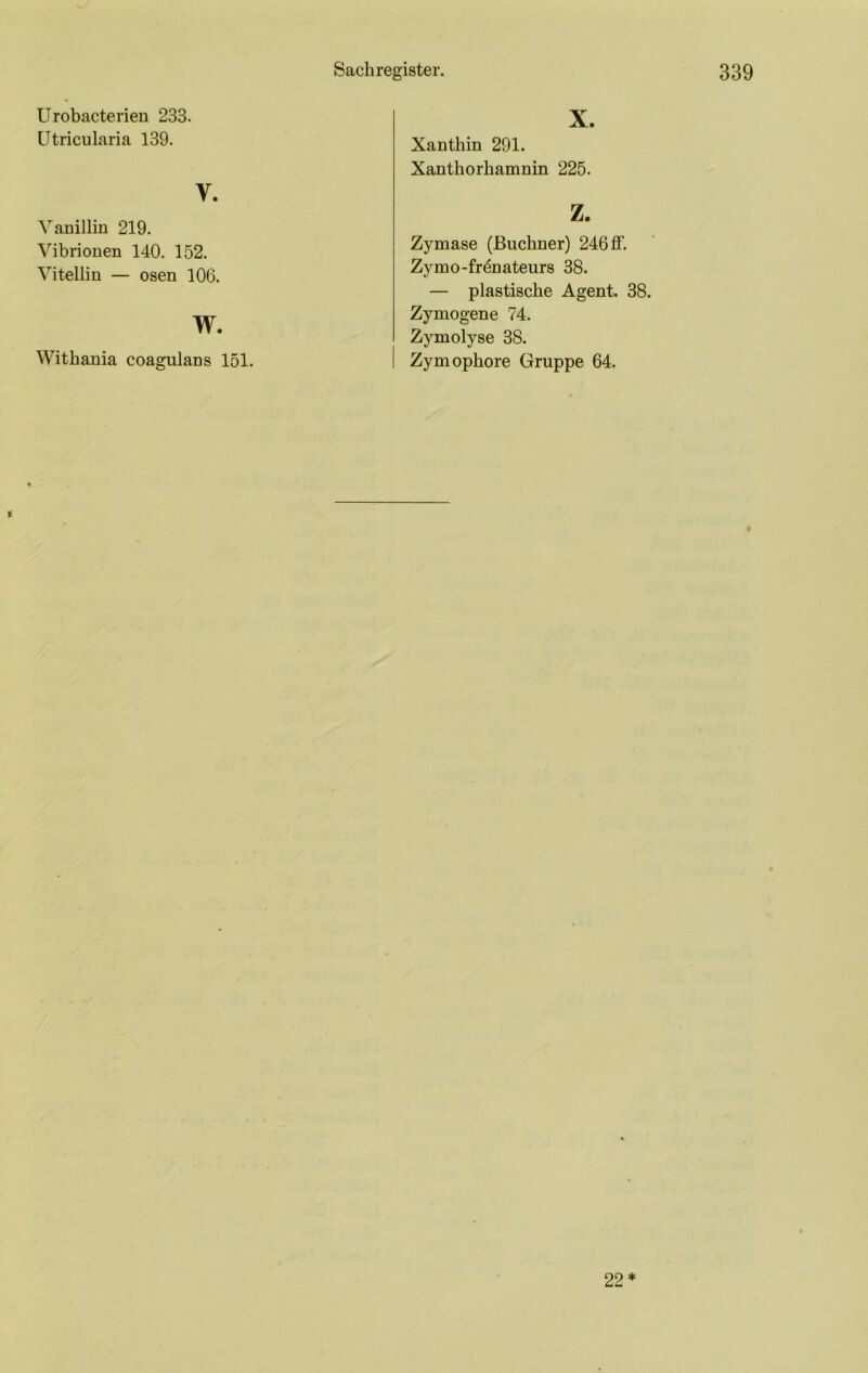 X Urobacterien 233. ütriciilaria 139. V. Vanillin 219. Vibrionen 140. 152. Vitellin — osen 106. w. Withania coagulans 151. Xanthin 291. Xanthorhamnin 225. z. Zymase (Büchner) 246 ff. Zymo-fr4nateurs 38. — plastische Agent. 38. Zymogene 74. Zymolyse 38. Zymophore Gruppe 64. t 22*