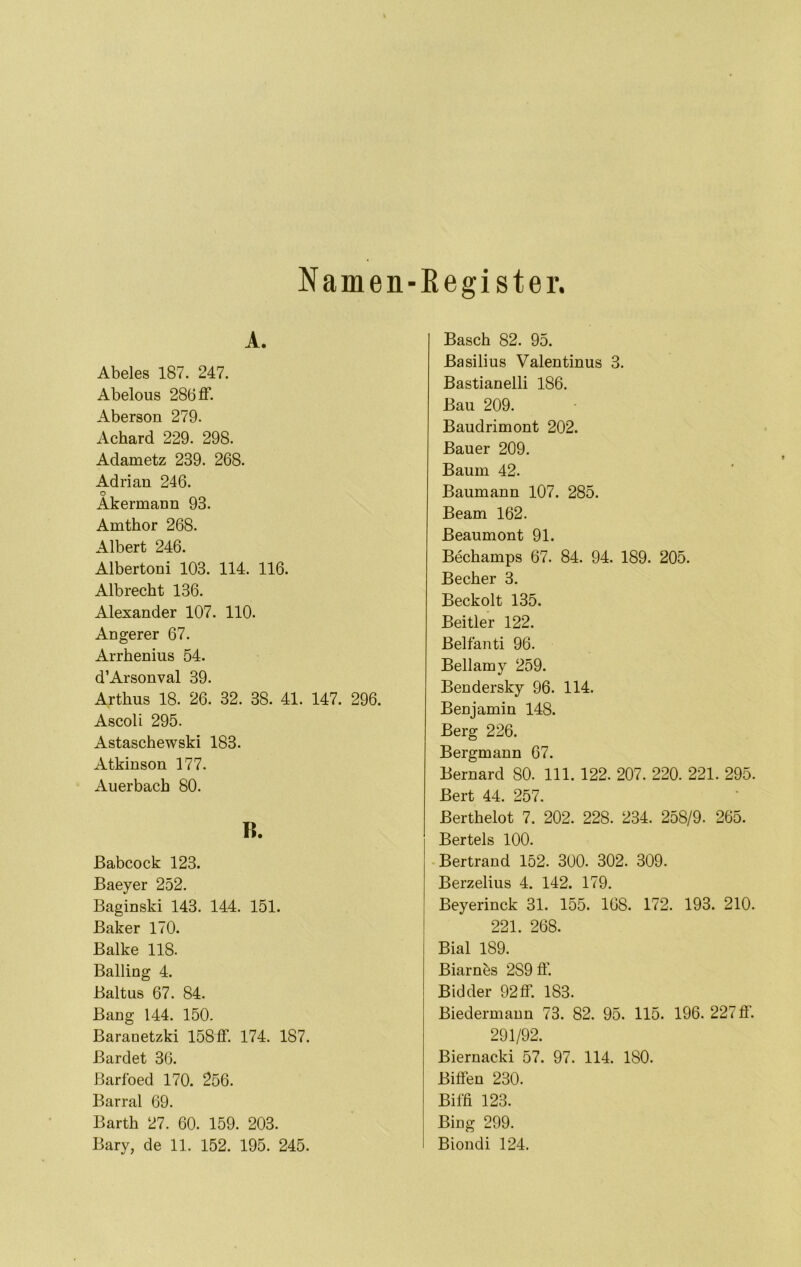 Namen-ßegister. A. Abeies 187. 247. Abelous 286 ff. Aberson 279. Achard 229. 298. Adametz 239. 268. Adrian 246. o Akermann 93. Amthor 268. Albert 246. Albertoni 103. 114. 116. Albrecht 136. Alexander 107. 110. Angerer 67. Arrhenius 54. d’Arsonval 39. Arthus 18. 26. 32. 38. 41. 147. 296. Ascoli 295. Astaschewski 183. Atkinson 177. Auerbach 80. R. ßabcock 123. Baeyer 252. Baginski 143. 144. 151. Baker 170. Balke 118. Balling 4. Baltus 67. 84. Bang 144. 150. Baranetzki 158ff. 174. 187. Bardet 36. Barfoed 170. 256. Barral 69. Barth 27. 60. 159. 203. Bary, de 11. 152. 195. 245. Basch 82. 95. Basilius Valentinus 3. Bastianelli 186. Bau 209. Baudrimont 202. Bauer 209. Baum 42. Baumann 107. 285. Beam 162. Beaumont 91. Bechamps 67. 84. 94. 189. 205. Becher 3. Beckolt 135. Beitier 122. Belfanti 96. Bellamy 259. Bendersky 96. 114. Benjamin 148. Berg 226. Bergmann 67. Bernard 80. 111. 122. 207. 220. 221. 295. Bert 44. 257. Berthelot 7. 202. 228. 234. 258/9. 265. Bertels 100. Bertrand 152. 300. 302. 309. Berzelius 4. 142. 179. Beyerinck 31. 155. 168. 172. 193. 210. 221. 268. Bial 189. Biarnbs 289 ff. Bidder 92ff. 183. Biedermann 73. 82. 95. 115. 196. 227 ff. 291/92. Biernacki 57. 97. 114. ISO. Biffen 230. Biffi 123. Bing 299. Biondi 124.