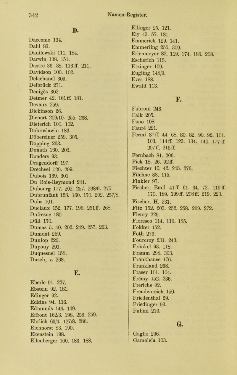 D. Daccomo 134. Dahl 83. Danilewski 111. 184. Darwin 138. 151. Dastre 36. 38. 113 ff. 211. Davidson 100. 102. Delachanel 309. Delbrück 271. Denig^s 302. Detmer 42. 161 ff. 181. Devaux 259. Dickinson 26. Dienert 209/10. 255. 268. Dieterich 100. 102. Dobroslawin 186. Döbereiner 259. 305. Döpping 263. Donath 160. 203. Donders 93. Dragendorff 197. Drechsel 120. 299. Dubois 139. 301. Du Bois-Eeymond 241. Dubourg 177. 202. 257. 268/9. 275. Dubrunfaut 158. 160. 170. 202. 257/8. Dubs 101. Duclaux 152. 177. 196. 251 ff. 268. Dufresne 180. Düll 170. Dumas 5. 40. 202. 249. 257. 263. Dumont 259. Dunlop 225. Dupouy 291. Duquesnel 158. Dusch, V. 263. E. Eberle 91. 227. Ebstein 92. 181. Edinger 92. Edkins 94. 116. Edmunds 146. 149. Effront 162/3. 198. 253. 259. Ehrlich 63/4. 127/8. 286. Eichhorst 83. 190. Ekenstein 198. Ellenberger 100. 183. 188. Ellinger 25. 121. Ely 43. 57. 181. Emmerich 129. 141. Emmerling 255. 309. Erlenmeyer 82. 119. 174. 186. 208. Escherich 115. Etzinger 109. Eugling 148/9. Eves 188. Ewald 113. F. Fabroni 243. Falk 205. Fano 108. Faurd 221. Fermi 37 ff. 44. 68. 80. 82. 90. 92. 101. 103. 114 ff. 123. 134. 140. 177 ff. 207 ff. 215 ff. Fernbach 81. 206. Fick 18. 26. 92 ff. Fiechter 10. 42. 245. 276. Filehne 83. 115. Finkler 97. Fischer, Emil 41 ff. 61. 64. 72. 119 ff. 170. 189. 199 ff. 208 ff. 219. 223. Fischer, H. 231. Fitz 152. 203. 252. 258. 269. 272. Fleury 229. Floresco 114. 116. 185. Fokker 152. Foth 276. Fourcroy 231. 243. Frankel 93. 118. Framm 298. 303. Frankhause 176. Frankland 238. Fraser 101. 104. Fr4my 152. 236. Frerichs 92. Freudenreich 150. Friedenthal 29. Friedinger 93. Fubini 216. G. Gaglio 296. Gamaleia 103.