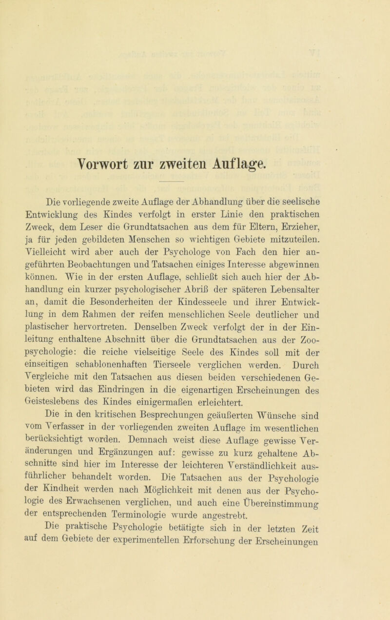 Vorwort zur zweiten Auflage. Die vorliegende zweite Auflage der Abhandlung über die seelische Entwicklung des Kindes verfolgt in erster Linie den praktischen Zweck, dem Leser die Grundtatsachen aus dem für Eltern, Erzieher, ja für jeden gebildeten Menschen so wichtigen Gebiete mitzuteilen. Vielleicht wird aber auch der Psychologe von Fach den hier an- geführten Beobachtungen und Tatsachen einiges Interesse abgewinnen können. Wie in der ersten Auflage, schließt sich auch hier der Ab- handlung ein kurzer psychologischer Abriß der späteren Lebensalter an, damit die Besonderheiten der Kindesseele und ihrer Entwick- lung in dem Eahmen der reifen menschlichen Seele deutlicher und plastischer hervortreten. Denselben Zweck verfolgt der in der Ein- leitung enthaltene Abschnitt über die Grundtatsachen aus der Zoo- psychologie: die reiche vielseitige Seele des Kindes soll mit der einseitigen schablonenhaften Tierseele verglichen werden. Durch Vergleiche mit den Tatsachen aus diesen beiden verschiedenen Ge- bieten wird das Eindringen in die eigenartigen Erscheinungen des Geisteslebens des Kindes einigermaßen erleichtert. Die in den kritischen Besprechungen geäußerten Wünsche sind vom Verfasser in der vorliegenden zweiten Auflage im wesentlichen berücksichtigt worden. Demnach weist diese Auflage gewisse Ver- änderungen und Ergänzungen auf: gewisse zu kurz gehaltene Ab- schnitte sind hier im Interesse der leichteren Verständlichkeit aus- führlicher behandelt worden. Die Tatsachen aus der Psychologie der Kindheit werden nach Möglichkeit mit denen aus der Psycho- logie des Erwachsenen verglichen, und auch eine Übereinstimmung der entsprechenden Terminologie wurde angestrebt. Die praktische Psychologie betätigte sich in der letzten Zeit auf dem Gebiete der experimentellen Erforschung der Erscheinungen