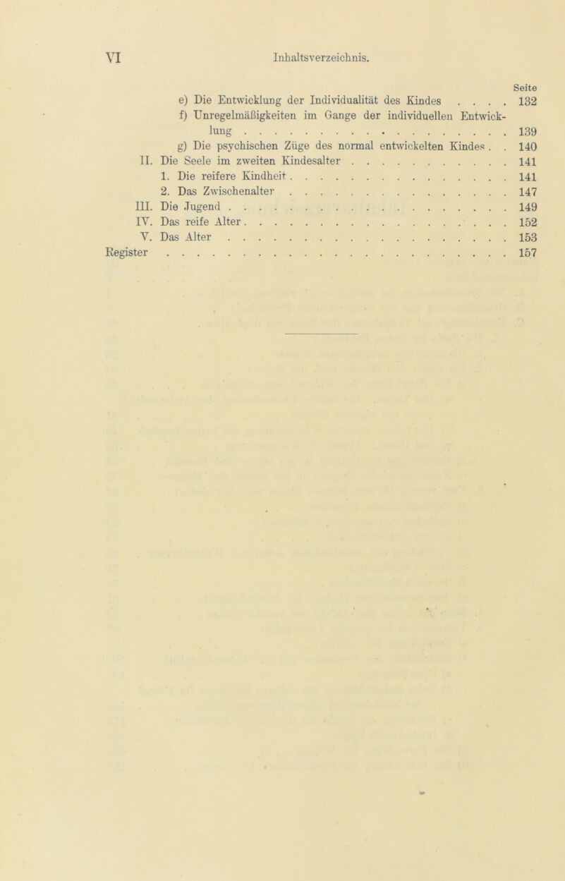 Seite e) Die Entwicklung der Individualität des Kindes .... 132 f) Unregelmäßigkeiten im Gange der individuellen Entwick- lung 139 g) Die psychischen Züge des normal entwickelten Kindes . . 140 II. Die Seele im zweiten Kindesalter 141 1. Die reifere Kindheit 141 2. Das Zwischenalter 147 III. Die Jugend 149 IV. Das reife Alter 152 V. Das Alter 153 Register 157